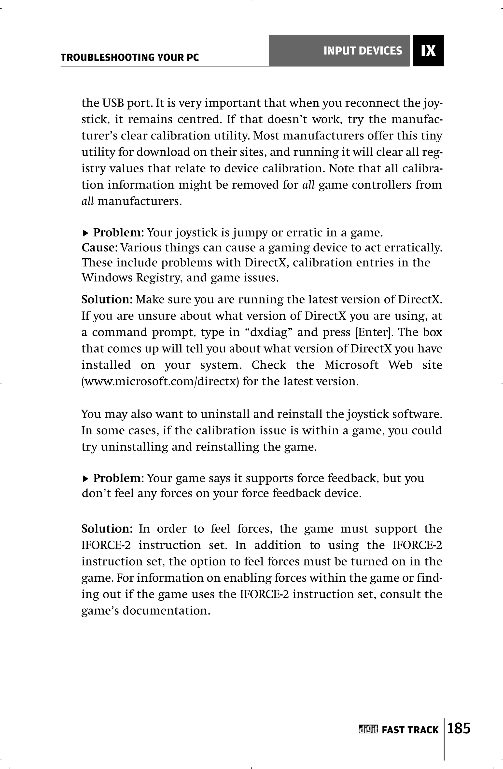 TROUBLESHOOTING YOUR PC
                                                  INPUT DEVICES      IX


   the USB port. It is very important that when you reconnect the joy-
   stick, it remains centred. If that doesn’t work, try the manufac-
   turer’s clear calibration utility. Most manufacturers offer this tiny
   utility for download on their sites, and running it will clear all reg-
   istry values that relate to device calibration. Note that all calibra-
   tion information might be removed for all game controllers from
   all manufacturers.

     Problem: Your joystick is jumpy or erratic in a game.
   Cause: Various things can cause a gaming device to act erratically.
   These include problems with DirectX, calibration entries in the
   Windows Registry, and game issues.
   Solution: Make sure you are running the latest version of DirectX.
   If you are unsure about what version of DirectX you are using, at
   a command prompt, type in “dxdiag” and press [Enter]. The box
   that comes up will tell you about what version of DirectX you have
   installed on your system. Check the Microsoft Web site
   (www.microsoft.com/directx) for the latest version.

   You may also want to uninstall and reinstall the joystick software.
   In some cases, if the calibration issue is within a game, you could
   try uninstalling and reinstalling the game.

     Problem: Your game says it supports force feedback, but you
   don’t feel any forces on your force feedback device.

   Solution: In order to feel forces, the game must support the
   IFORCE-2 instruction set. In addition to using the IFORCE-2
   instruction set, the option to feel forces must be turned on in the
   game. For information on enabling forces within the game or find-
   ing out if the game uses the IFORCE-2 instruction set, consult the
   game’s documentation.




                                                              FAST TRACK     185
 