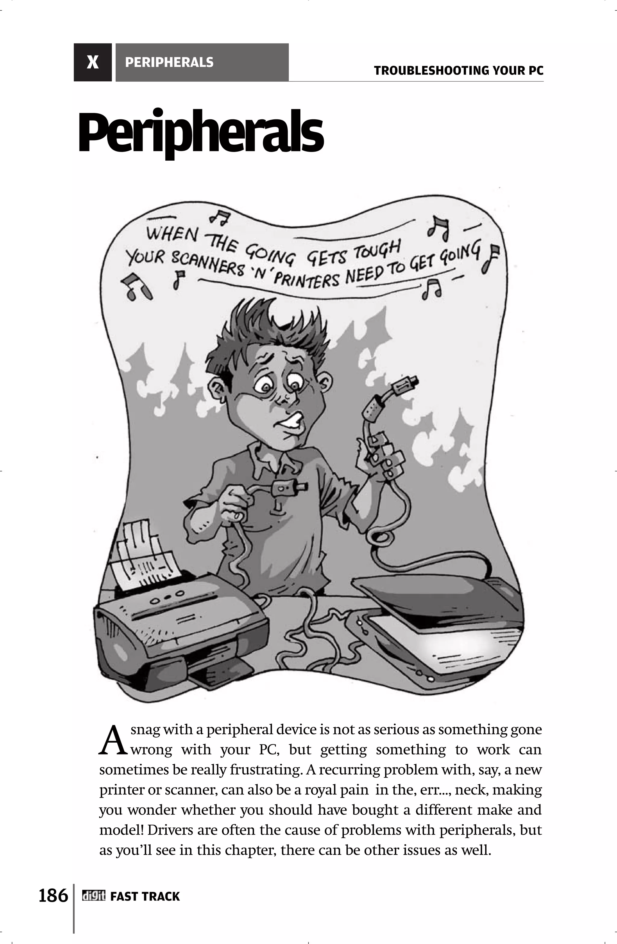 X       PERIPHERALS
                                                       TROUBLESHOOTING YOUR PC




      Peripherals




          A    snag with a peripheral device is not as serious as something gone
               wrong with your PC, but getting something to work can
          sometimes be really frustrating. A recurring problem with, say, a new
          printer or scanner, can also be a royal pain in the, err..., neck, making
          you wonder whether you should have bought a different make and
          model! Drivers are often the cause of problems with peripherals, but
          as you’ll see in this chapter, there can be other issues as well.


186        FAST TRACK
 