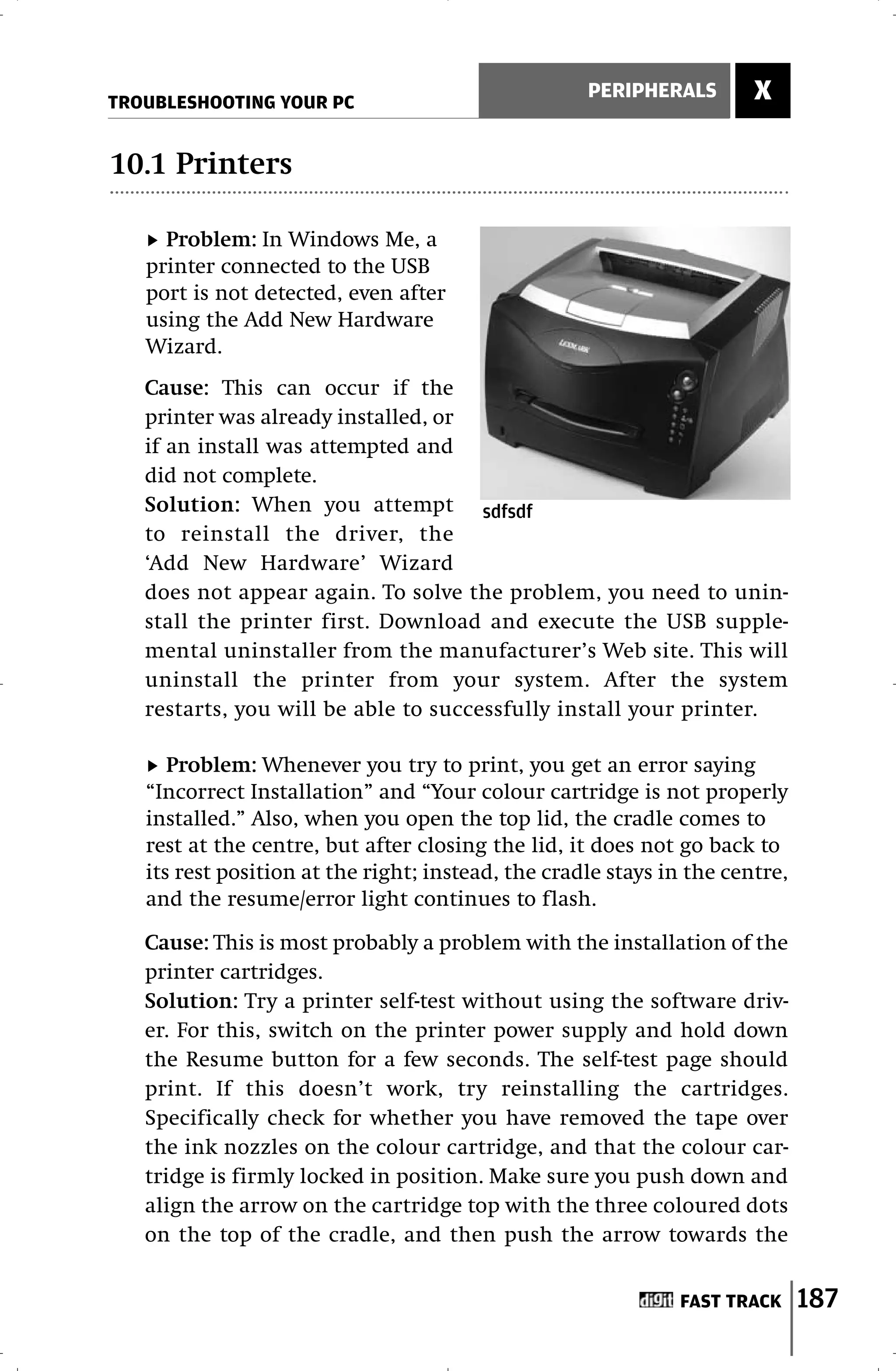 TROUBLESHOOTING YOUR PC
                                                    PERIPHERALS        X

10.1 Printers

     Problem: In Windows Me, a
   printer connected to the USB
   port is not detected, even after
   using the Add New Hardware
   Wizard.
   Cause: This can occur if the
   printer was already installed, or
   if an install was attempted and
   did not complete.
   Solution: When you attempt sdfsdf
   to reinstall the driver, the
   ‘Add New Hardware’ Wizard
   does not appear again. To solve the problem, you need to unin-
   stall the printer first. Download and execute the USB supple-
   mental uninstaller from the manufacturer’s Web site. This will
   uninstall the printer from your system. After the system
   restarts, you will be able to successfully install your printer.

      Problem: Whenever you try to print, you get an error saying
   “Incorrect Installation” and “Your colour cartridge is not properly
   installed.” Also, when you open the top lid, the cradle comes to
   rest at the centre, but after closing the lid, it does not go back to
   its rest position at the right; instead, the cradle stays in the centre,
   and the resume/error light continues to flash.

   Cause: This is most probably a problem with the installation of the
   printer cartridges.
   Solution: Try a printer self-test without using the software driv-
   er. For this, switch on the printer power supply and hold down
   the Resume button for a few seconds. The self-test page should
   print. If this doesn’t work, try reinstalling the cartridges.
   Specifically check for whether you have removed the tape over
   the ink nozzles on the colour cartridge, and that the colour car-
   tridge is firmly locked in position. Make sure you push down and
   align the arrow on the cartridge top with the three coloured dots
   on the top of the cradle, and then push the arrow towards the


                                                              FAST TRACK      187
 