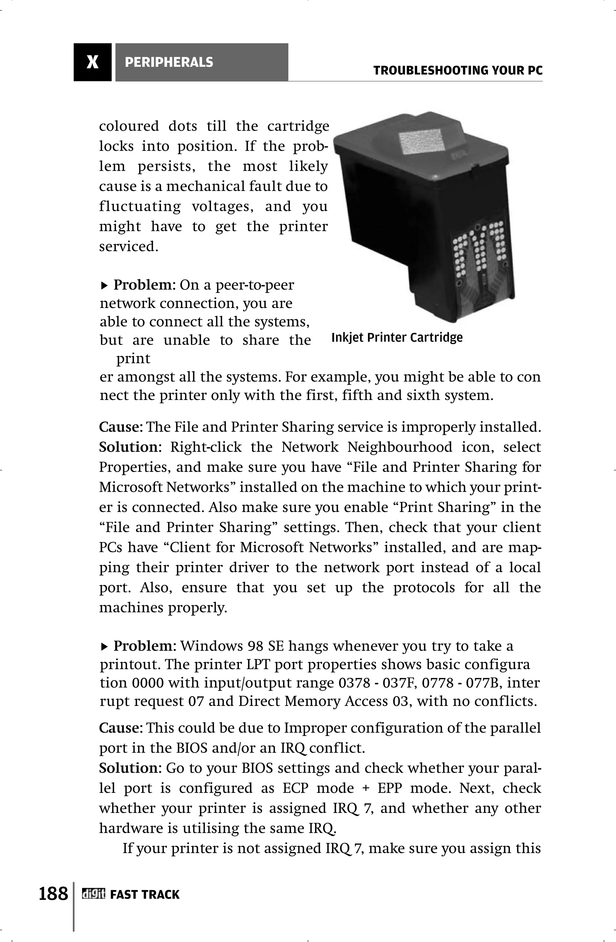 X      PERIPHERALS
                                                    TROUBLESHOOTING YOUR PC



          coloured dots till the cartridge
          locks into position. If the prob-
          lem persists, the most likely
          cause is a mechanical fault due to
          fluctuating voltages, and you
          might have to get the printer
          serviced.

            Problem: On a peer-to-peer
          network connection, you are
          able to connect all the systems,
          but are unable to share the Inkjet Printer Cartridge
             print
          er amongst all the systems. For example, you might be able to con
          nect the printer only with the first, fifth and sixth system.

          Cause: The File and Printer Sharing service is improperly installed.
          Solution: Right-click the Network Neighbourhood icon, select
          Properties, and make sure you have “File and Printer Sharing for
          Microsoft Networks” installed on the machine to which your print-
          er is connected. Also make sure you enable “Print Sharing” in the
          “File and Printer Sharing” settings. Then, check that your client
          PCs have “Client for Microsoft Networks” installed, and are map-
          ping their printer driver to the network port instead of a local
          port. Also, ensure that you set up the protocols for all the
          machines properly.

            Problem: Windows 98 SE hangs whenever you try to take a
          printout. The printer LPT port properties shows basic configura
          tion 0000 with input/output range 0378 - 037F, 0778 - 077B, inter
          rupt request 07 and Direct Memory Access 03, with no conflicts.
          Cause: This could be due to Improper configuration of the parallel
          port in the BIOS and/or an IRQ conflict.
          Solution: Go to your BIOS settings and check whether your paral-
          lel port is configured as ECP mode + EPP mode. Next, check
          whether your printer is assigned IRQ 7, and whether any other
          hardware is utilising the same IRQ.
              If your printer is not assigned IRQ 7, make sure you assign this


188        FAST TRACK
 