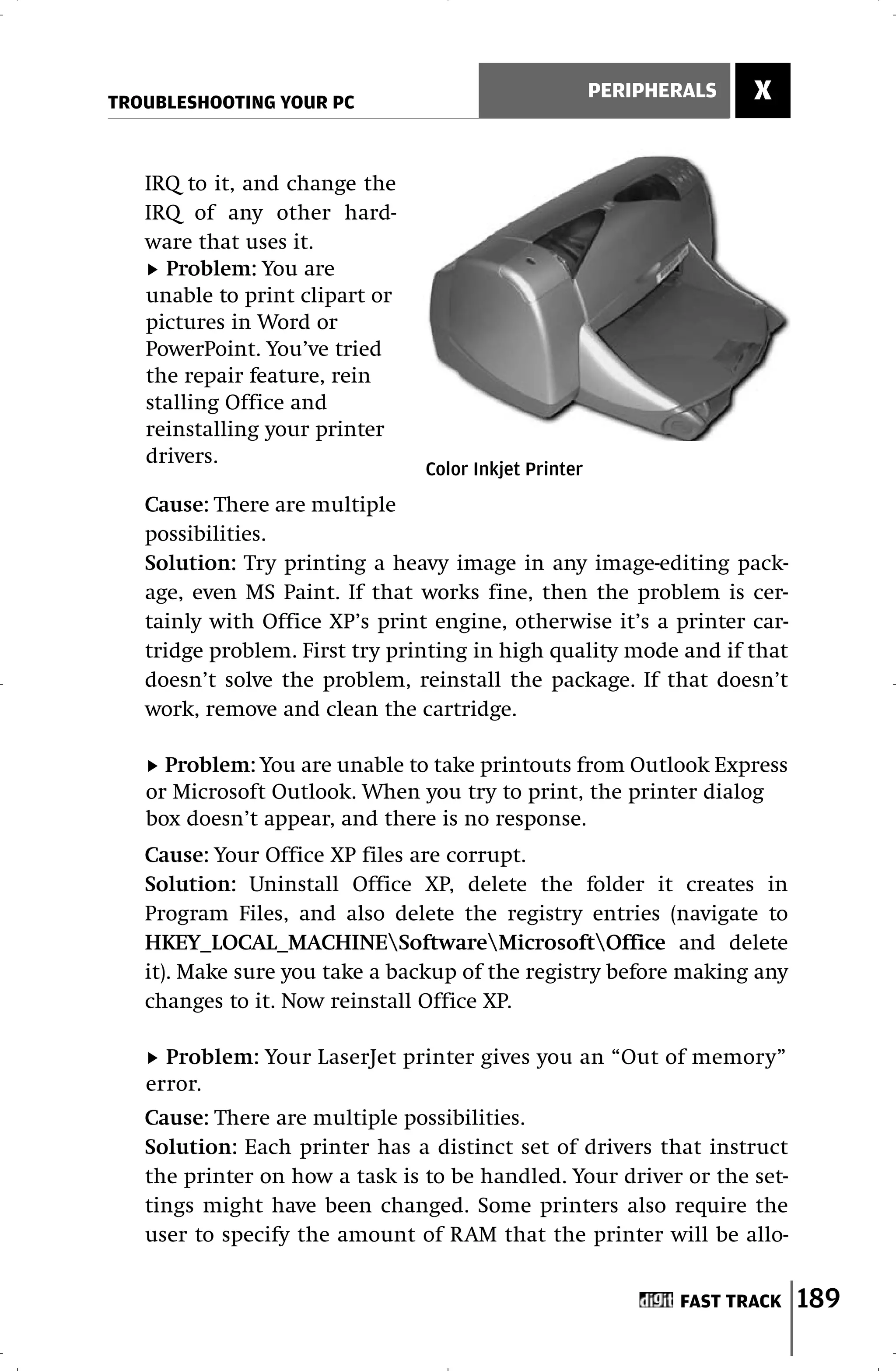 TROUBLESHOOTING YOUR PC
                                                       PERIPHERALS   X


   IRQ to it, and change the
   IRQ of any other hard-
   ware that uses it.
     Problem: You are
   unable to print clipart or
   pictures in Word or
   PowerPoint. You’ve tried
   the repair feature, rein
   stalling Office and
   reinstalling your printer
   drivers.
                                Color Inkjet Printer
   Cause: There are multiple
   possibilities.
   Solution: Try printing a heavy image in any image-editing pack-
   age, even MS Paint. If that works fine, then the problem is cer-
   tainly with Office XP’s print engine, otherwise it’s a printer car-
   tridge problem. First try printing in high quality mode and if that
   doesn’t solve the problem, reinstall the package. If that doesn’t
   work, remove and clean the cartridge.

     Problem: You are unable to take printouts from Outlook Express
   or Microsoft Outlook. When you try to print, the printer dialog
   box doesn’t appear, and there is no response.
   Cause: Your Office XP files are corrupt.
   Solution: Uninstall Office XP, delete the folder it creates in
   Program Files, and also delete the registry entries (navigate to
   HKEY_LOCAL_MACHINESoftwareMicrosoftOffice and delete
   it). Make sure you take a backup of the registry before making any
   changes to it. Now reinstall Office XP.

     Problem: Your LaserJet printer gives you an “Out of memory”
   error.
   Cause: There are multiple possibilities.
   Solution: Each printer has a distinct set of drivers that instruct
   the printer on how a task is to be handled. Your driver or the set-
   tings might have been changed. Some printers also require the
   user to specify the amount of RAM that the printer will be allo-


                                                              FAST TRACK   189
 