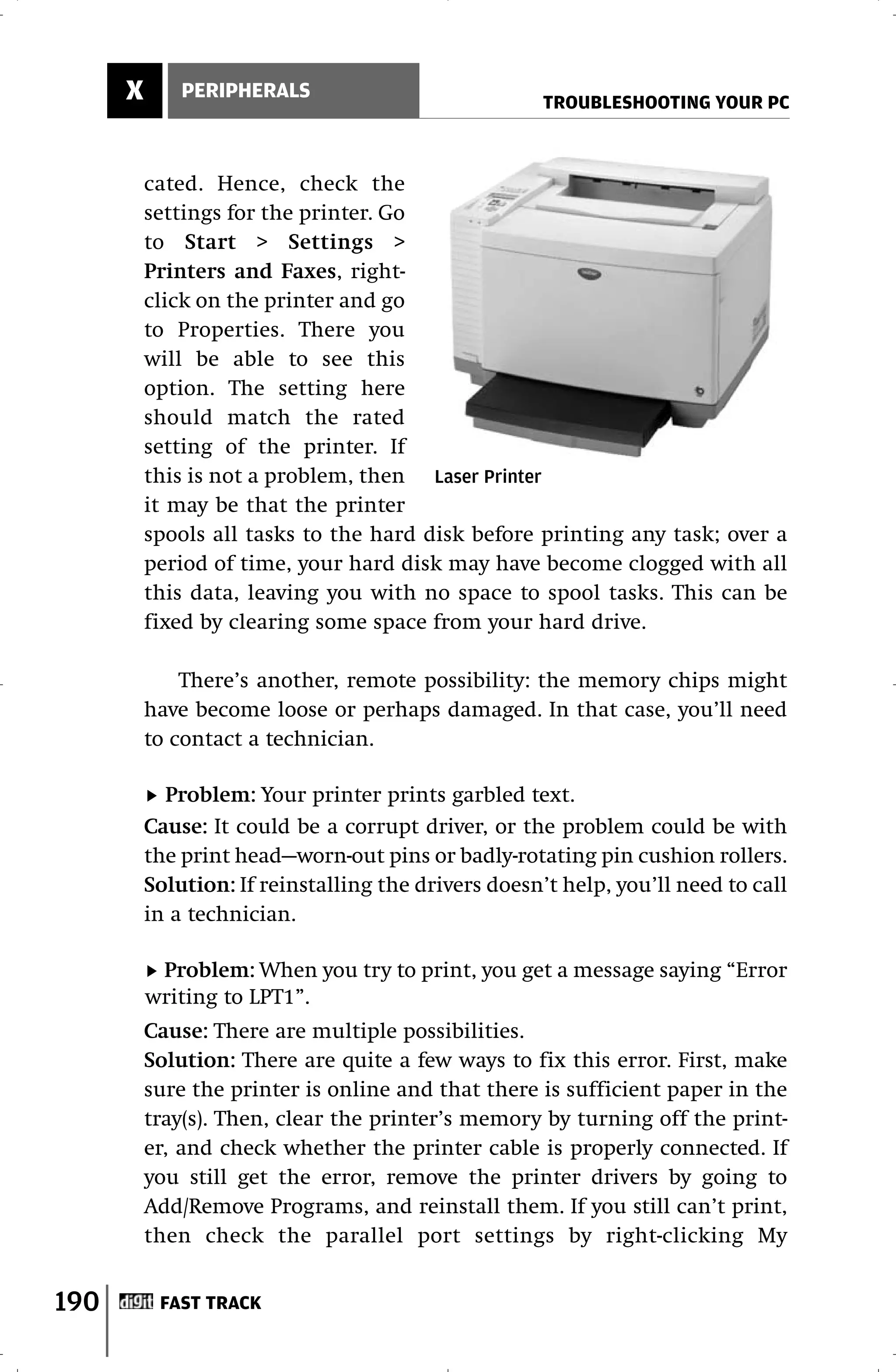 X       PERIPHERALS
                                                      TROUBLESHOOTING YOUR PC



          cated. Hence, check the
          settings for the printer. Go
          to Start > Settings >
          Printers and Faxes, right-
          click on the printer and go
          to Properties. There you
          will be able to see this
          option. The setting here
          should match the rated
          setting of the printer. If
          this is not a problem, then Laser Printer
          it may be that the printer
          spools all tasks to the hard disk before printing any task; over a
          period of time, your hard disk may have become clogged with all
          this data, leaving you with no space to spool tasks. This can be
          fixed by clearing some space from your hard drive.

              There’s another, remote possibility: the memory chips might
          have become loose or perhaps damaged. In that case, you’ll need
          to contact a technician.

            Problem: Your printer prints garbled text.
          Cause: It could be a corrupt driver, or the problem could be with
          the print head—worn-out pins or badly-rotating pin cushion rollers.
          Solution: If reinstalling the drivers doesn’t help, you’ll need to call
          in a technician.

           Problem: When you try to print, you get a message saying “Error
          writing to LPT1”.
          Cause: There are multiple possibilities.
          Solution: There are quite a few ways to fix this error. First, make
          sure the printer is online and that there is sufficient paper in the
          tray(s). Then, clear the printer’s memory by turning off the print-
          er, and check whether the printer cable is properly connected. If
          you still get the error, remove the printer drivers by going to
          Add/Remove Programs, and reinstall them. If you still can’t print,
          then check the parallel port settings by right-clicking My


190        FAST TRACK
 