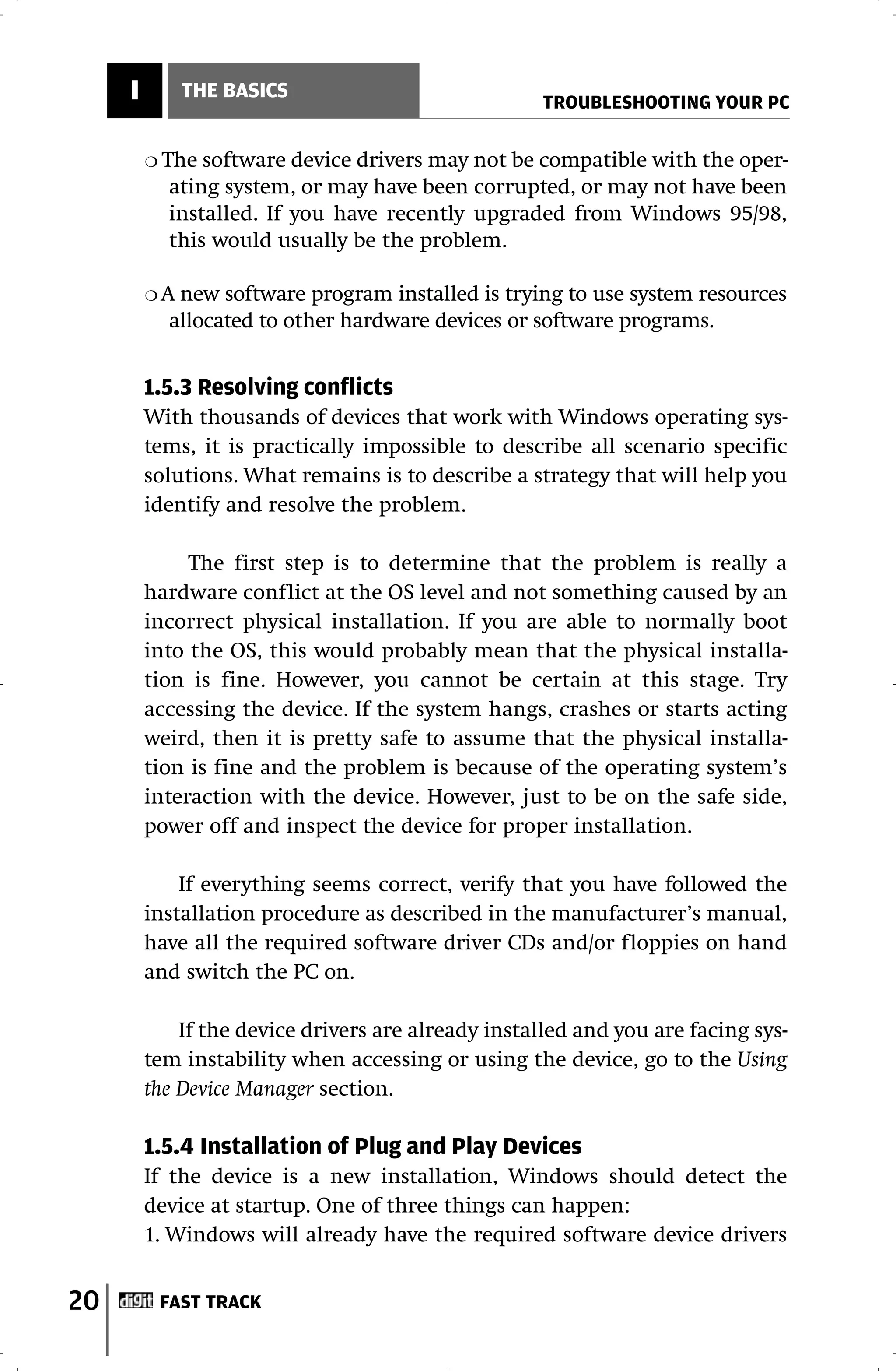 I        THE BASICS
                                                     TROUBLESHOOTING YOUR PC

         ❍ The software device drivers may not be compatible with the oper-
           ating system, or may have been corrupted, or may not have been
           installed. If you have recently upgraded from Windows 95/98,
           this would usually be the problem.

         ❍A new software program installed is trying to use system resources
           allocated to other hardware devices or software programs.


         1.5.3 Resolving conflicts
         With thousands of devices that work with Windows operating sys-
         tems, it is practically impossible to describe all scenario specific
         solutions. What remains is to describe a strategy that will help you
         identify and resolve the problem.

              The first step is to determine that the problem is really a
         hardware conflict at the OS level and not something caused by an
         incorrect physical installation. If you are able to normally boot
         into the OS, this would probably mean that the physical installa-
         tion is fine. However, you cannot be certain at this stage. Try
         accessing the device. If the system hangs, crashes or starts acting
         weird, then it is pretty safe to assume that the physical installa-
         tion is fine and the problem is because of the operating system’s
         interaction with the device. However, just to be on the safe side,
         power off and inspect the device for proper installation.

             If everything seems correct, verify that you have followed the
         installation procedure as described in the manufacturer’s manual,
         have all the required software driver CDs and/or floppies on hand
         and switch the PC on.

             If the device drivers are already installed and you are facing sys-
         tem instability when accessing or using the device, go to the Using
         the Device Manager section.

         1.5.4 Installation of Plug and Play Devices
         If the device is a new installation, Windows should detect the
         device at startup. One of three things can happen:
         1. Windows will already have the required software device drivers


20        FAST TRACK
 
