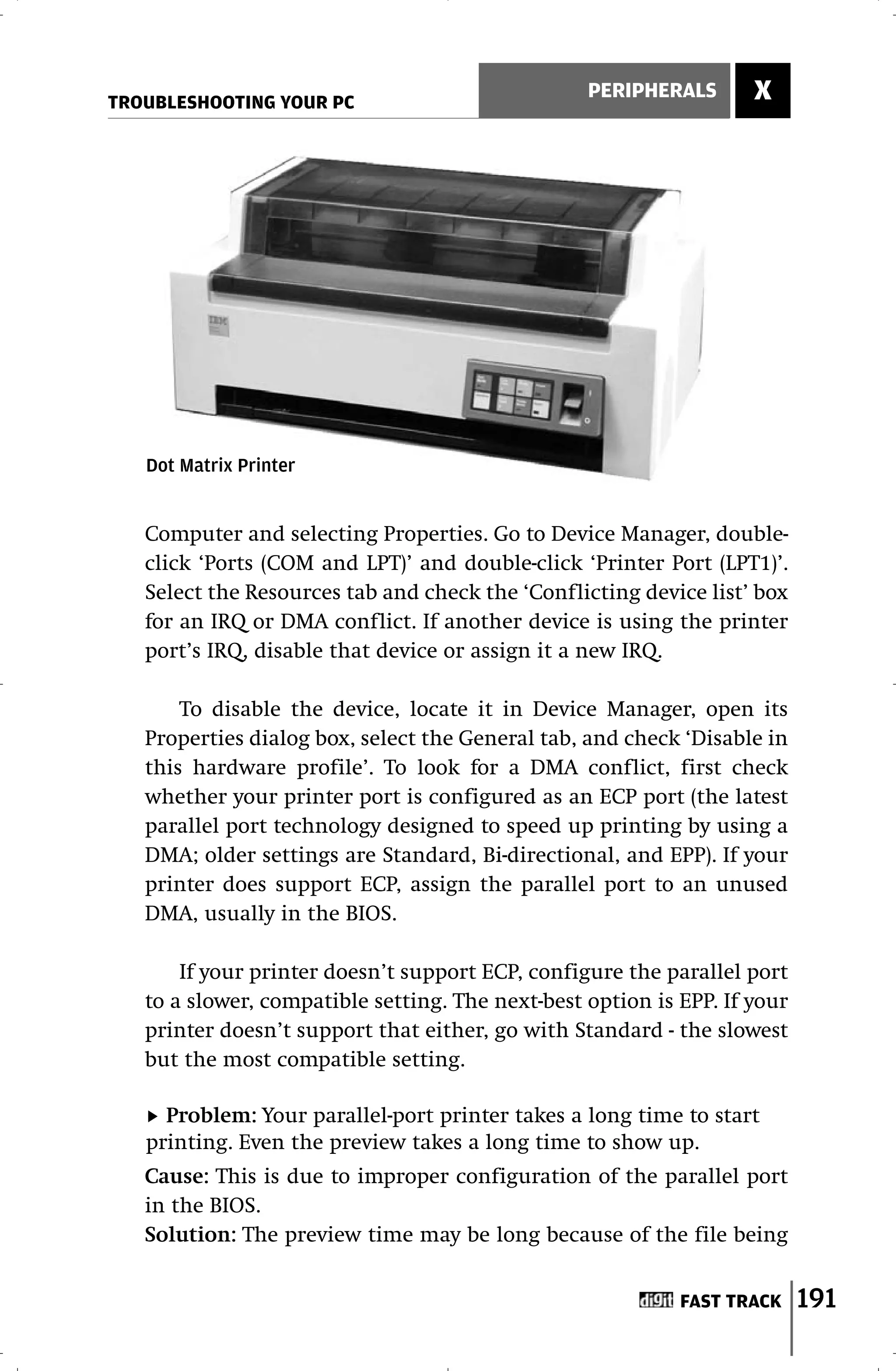 TROUBLESHOOTING YOUR PC
                                                  PERIPHERALS       X




   Dot Matrix Printer


   Computer and selecting Properties. Go to Device Manager, double-
   click ‘Ports (COM and LPT)’ and double-click ‘Printer Port (LPT1)’.
   Select the Resources tab and check the ‘Conflicting device list’ box
   for an IRQ or DMA conflict. If another device is using the printer
   port’s IRQ, disable that device or assign it a new IRQ.

       To disable the device, locate it in Device Manager, open its
   Properties dialog box, select the General tab, and check ‘Disable in
   this hardware profile’. To look for a DMA conflict, first check
   whether your printer port is configured as an ECP port (the latest
   parallel port technology designed to speed up printing by using a
   DMA; older settings are Standard, Bi-directional, and EPP). If your
   printer does support ECP, assign the parallel port to an unused
   DMA, usually in the BIOS.

       If your printer doesn’t support ECP, configure the parallel port
   to a slower, compatible setting. The next-best option is EPP. If your
   printer doesn’t support that either, go with Standard - the slowest
   but the most compatible setting.

     Problem: Your parallel-port printer takes a long time to start
   printing. Even the preview takes a long time to show up.
   Cause: This is due to improper configuration of the parallel port
   in the BIOS.
   Solution: The preview time may be long because of the file being


                                                            FAST TRACK     191
 