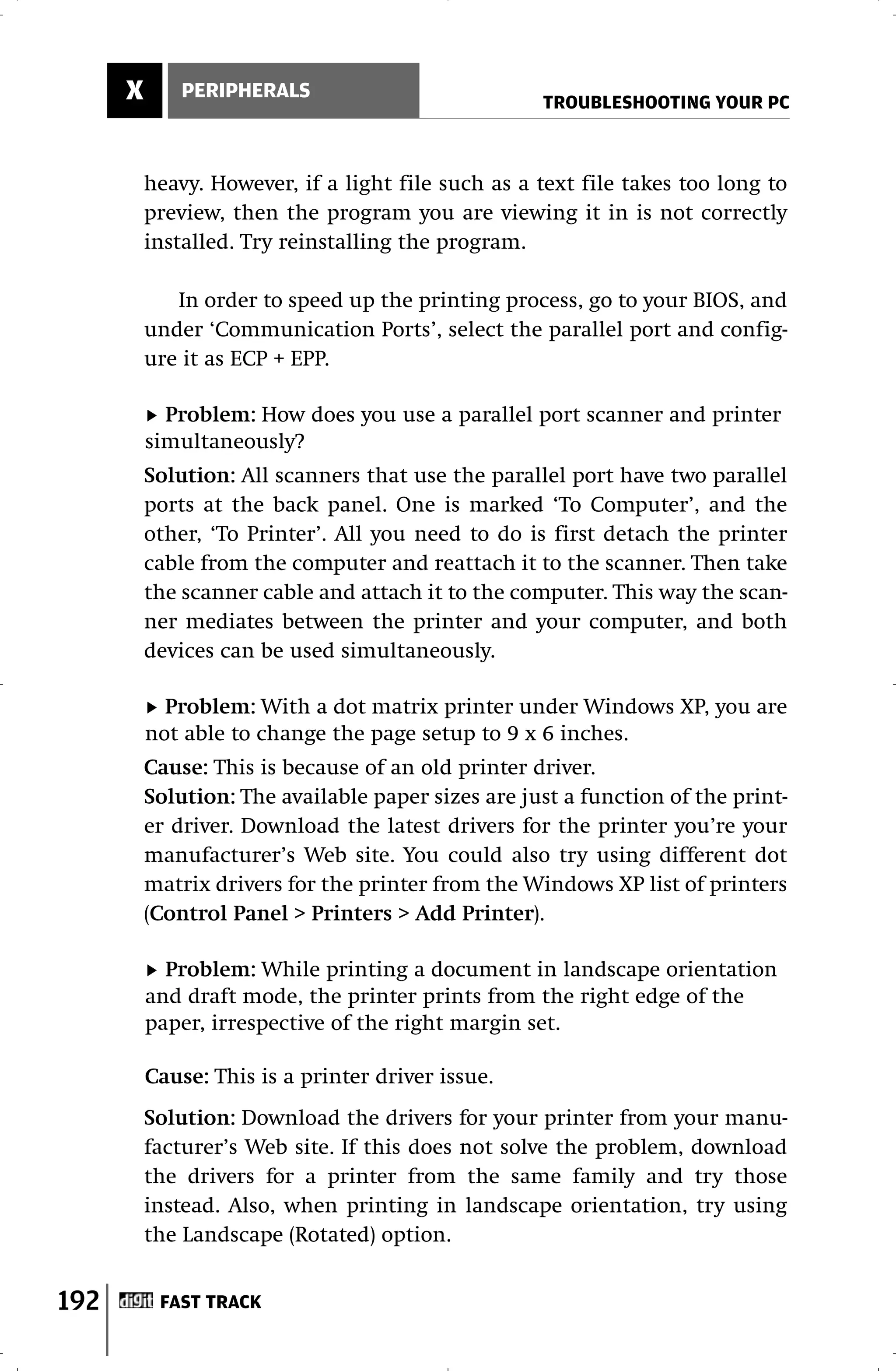 X       PERIPHERALS
                                                    TROUBLESHOOTING YOUR PC



          heavy. However, if a light file such as a text file takes too long to
          preview, then the program you are viewing it in is not correctly
          installed. Try reinstalling the program.

             In order to speed up the printing process, go to your BIOS, and
          under ‘Communication Ports’, select the parallel port and config-
          ure it as ECP + EPP.

            Problem: How does you use a parallel port scanner and printer
          simultaneously?
          Solution: All scanners that use the parallel port have two parallel
          ports at the back panel. One is marked ‘To Computer’, and the
          other, ‘To Printer’. All you need to do is first detach the printer
          cable from the computer and reattach it to the scanner. Then take
          the scanner cable and attach it to the computer. This way the scan-
          ner mediates between the printer and your computer, and both
          devices can be used simultaneously.

            Problem: With a dot matrix printer under Windows XP, you are
          not able to change the page setup to 9 x 6 inches.
          Cause: This is because of an old printer driver.
          Solution: The available paper sizes are just a function of the print-
          er driver. Download the latest drivers for the printer you’re your
          manufacturer’s Web site. You could also try using different dot
          matrix drivers for the printer from the Windows XP list of printers
          (Control Panel > Printers > Add Printer).

            Problem: While printing a document in landscape orientation
          and draft mode, the printer prints from the right edge of the
          paper, irrespective of the right margin set.

          Cause: This is a printer driver issue.
          Solution: Download the drivers for your printer from your manu-
          facturer’s Web site. If this does not solve the problem, download
          the drivers for a printer from the same family and try those
          instead. Also, when printing in landscape orientation, try using
          the Landscape (Rotated) option.


192        FAST TRACK
 