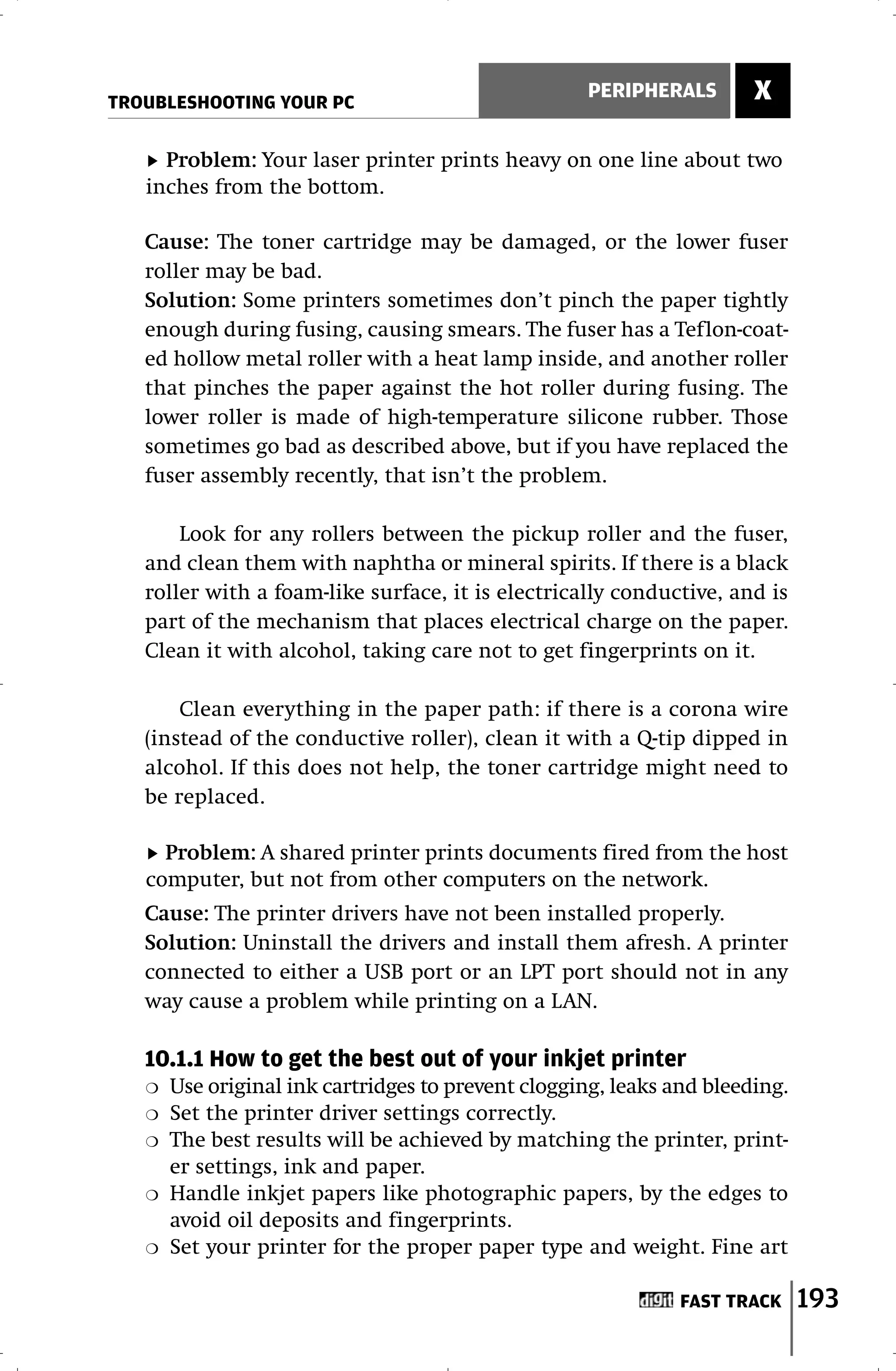 TROUBLESHOOTING YOUR PC
                                                    PERIPHERALS        X

     Problem: Your laser printer prints heavy on one line about two
   inches from the bottom.

   Cause: The toner cartridge may be damaged, or the lower fuser
   roller may be bad.
   Solution: Some printers sometimes don’t pinch the paper tightly
   enough during fusing, causing smears. The fuser has a Teflon-coat-
   ed hollow metal roller with a heat lamp inside, and another roller
   that pinches the paper against the hot roller during fusing. The
   lower roller is made of high-temperature silicone rubber. Those
   sometimes go bad as described above, but if you have replaced the
   fuser assembly recently, that isn’t the problem.

       Look for any rollers between the pickup roller and the fuser,
   and clean them with naphtha or mineral spirits. If there is a black
   roller with a foam-like surface, it is electrically conductive, and is
   part of the mechanism that places electrical charge on the paper.
   Clean it with alcohol, taking care not to get fingerprints on it.

       Clean everything in the paper path: if there is a corona wire
   (instead of the conductive roller), clean it with a Q-tip dipped in
   alcohol. If this does not help, the toner cartridge might need to
   be replaced.

     Problem: A shared printer prints documents fired from the host
   computer, but not from other computers on the network.
   Cause: The printer drivers have not been installed properly.
   Solution: Uninstall the drivers and install them afresh. A printer
   connected to either a USB port or an LPT port should not in any
   way cause a problem while printing on a LAN.

   10.1.1 How to get the best out of your inkjet printer
   ❍   Use original ink cartridges to prevent clogging, leaks and bleeding.
   ❍   Set the printer driver settings correctly.
   ❍   The best results will be achieved by matching the printer, print-
       er settings, ink and paper.
   ❍   Handle inkjet papers like photographic papers, by the edges to
       avoid oil deposits and fingerprints.
   ❍   Set your printer for the proper paper type and weight. Fine art

                                                               FAST TRACK     193
 