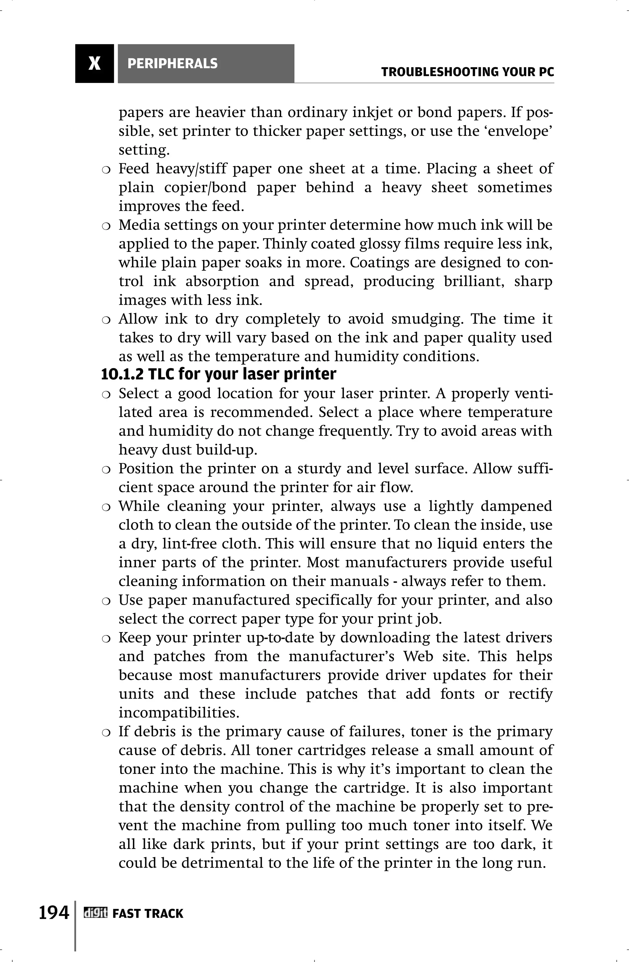 X         PERIPHERALS
                                                      TROUBLESHOOTING YOUR PC

              papers are heavier than ordinary inkjet or bond papers. If pos-
              sible, set printer to thicker paper settings, or use the ‘envelope’
              setting.
          ❍   Feed heavy/stiff paper one sheet at a time. Placing a sheet of
              plain copier/bond paper behind a heavy sheet sometimes
              improves the feed.
          ❍   Media settings on your printer determine how much ink will be
              applied to the paper. Thinly coated glossy films require less ink,
              while plain paper soaks in more. Coatings are designed to con-
              trol ink absorption and spread, producing brilliant, sharp
              images with less ink.
          ❍   Allow ink to dry completely to avoid smudging. The time it
              takes to dry will vary based on the ink and paper quality used
              as well as the temperature and humidity conditions.
          10.1.2 TLC for your laser printer
          ❍   Select a good location for your laser printer. A properly venti-
              lated area is recommended. Select a place where temperature
              and humidity do not change frequently. Try to avoid areas with
              heavy dust build-up.
          ❍   Position the printer on a sturdy and level surface. Allow suffi-
              cient space around the printer for air flow.
          ❍   While cleaning your printer, always use a lightly dampened
              cloth to clean the outside of the printer. To clean the inside, use
              a dry, lint-free cloth. This will ensure that no liquid enters the
              inner parts of the printer. Most manufacturers provide useful
              cleaning information on their manuals - always refer to them.
          ❍   Use paper manufactured specifically for your printer, and also
              select the correct paper type for your print job.
          ❍   Keep your printer up-to-date by downloading the latest drivers
              and patches from the manufacturer’s Web site. This helps
              because most manufacturers provide driver updates for their
              units and these include patches that add fonts or rectify
              incompatibilities.
          ❍   If debris is the primary cause of failures, toner is the primary
              cause of debris. All toner cartridges release a small amount of
              toner into the machine. This is why it’s important to clean the
              machine when you change the cartridge. It is also important
              that the density control of the machine be properly set to pre-
              vent the machine from pulling too much toner into itself. We
              all like dark prints, but if your print settings are too dark, it
              could be detrimental to the life of the printer in the long run.


194           FAST TRACK
 