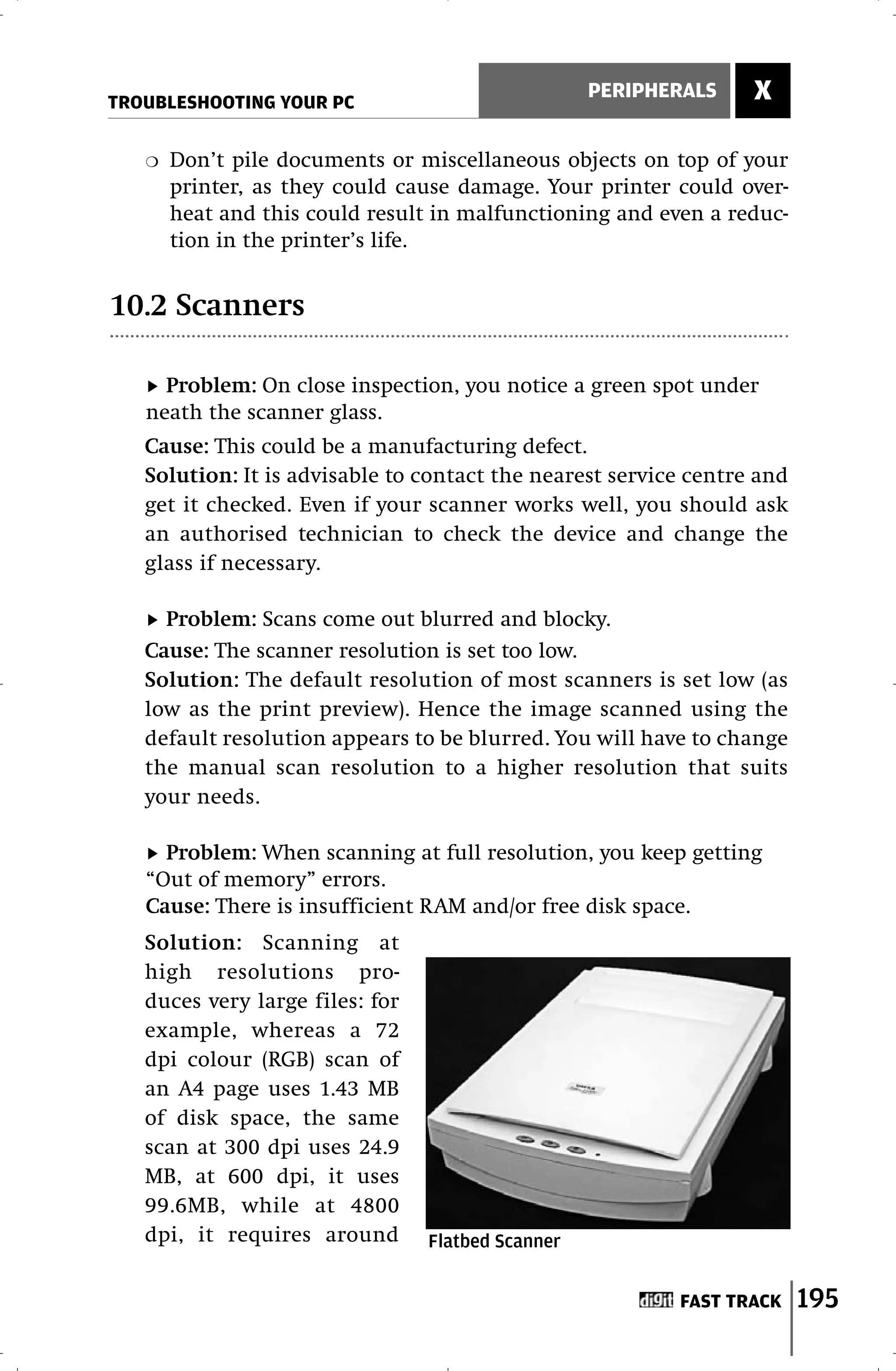 TROUBLESHOOTING YOUR PC
                                                   PERIPHERALS    X

   ❍   Don’t pile documents or miscellaneous objects on top of your
       printer, as they could cause damage. Your printer could over-
       heat and this could result in malfunctioning and even a reduc-
       tion in the printer’s life.


10.2 Scanners

     Problem: On close inspection, you notice a green spot under
   neath the scanner glass.
   Cause: This could be a manufacturing defect.
   Solution: It is advisable to contact the nearest service centre and
   get it checked. Even if your scanner works well, you should ask
   an authorised technician to check the device and change the
   glass if necessary.

     Problem: Scans come out blurred and blocky.
   Cause: The scanner resolution is set too low.
   Solution: The default resolution of most scanners is set low (as
   low as the print preview). Hence the image scanned using the
   default resolution appears to be blurred. You will have to change
   the manual scan resolution to a higher resolution that suits
   your needs.

     Problem: When scanning at full resolution, you keep getting
   “Out of memory” errors.
   Cause: There is insufficient RAM and/or free disk space.
   Solution: Scanning at
   high resolutions pro-
   duces very large files: for
   example, whereas a 72
   dpi colour (RGB) scan of
   an A4 page uses 1.43 MB
   of disk space, the same
   scan at 300 dpi uses 24.9
   MB, at 600 dpi, it uses
   99.6MB, while at 4800
   dpi, it requires around       Flatbed Scanner


                                                          FAST TRACK     195
 
