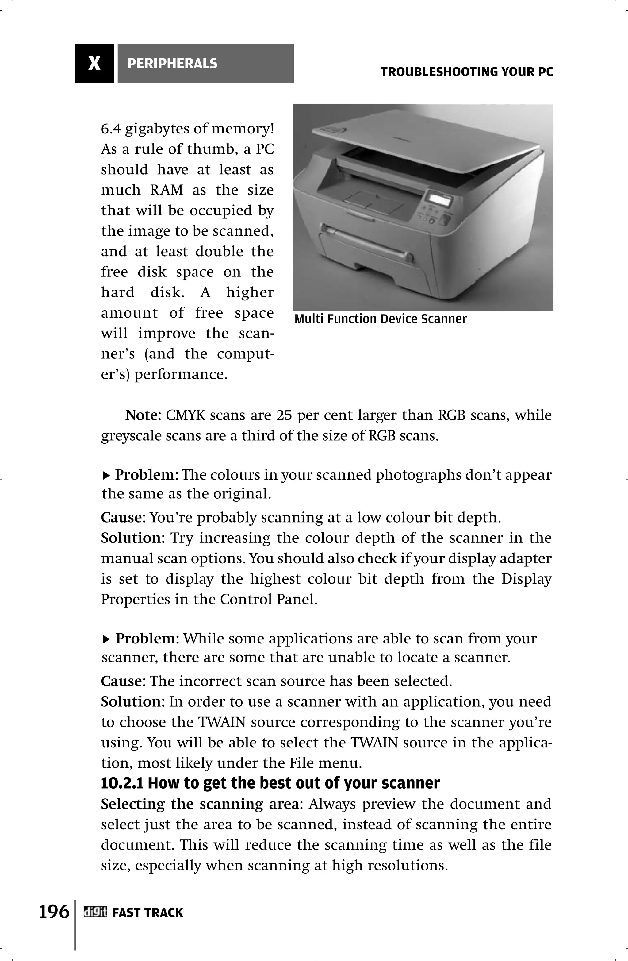 X      PERIPHERALS
                                                    TROUBLESHOOTING YOUR PC



          6.4 gigabytes of memory!
          As a rule of thumb, a PC
          should have at least as
          much RAM as the size
          that will be occupied by
          the image to be scanned,
          and at least double the
          free disk space on the
          hard disk. A higher
          amount of free space        Multi Function Device Scanner
          will improve the scan-
          ner’s (and the comput-
          er’s) performance.

             Note: CMYK scans are 25 per cent larger than RGB scans, while
          greyscale scans are a third of the size of RGB scans.

            Problem: The colours in your scanned photographs don’t appear
          the same as the original.
          Cause: You’re probably scanning at a low colour bit depth.
          Solution: Try increasing the colour depth of the scanner in the
          manual scan options. You should also check if your display adapter
          is set to display the highest colour bit depth from the Display
          Properties in the Control Panel.

            Problem: While some applications are able to scan from your
          scanner, there are some that are unable to locate a scanner.
          Cause: The incorrect scan source has been selected.
          Solution: In order to use a scanner with an application, you need
          to choose the TWAIN source corresponding to the scanner you’re
          using. You will be able to select the TWAIN source in the applica-
          tion, most likely under the File menu.
          10.2.1 How to get the best out of your scanner
          Selecting the scanning area: Always preview the document and
          select just the area to be scanned, instead of scanning the entire
          document. This will reduce the scanning time as well as the file
          size, especially when scanning at high resolutions.


196        FAST TRACK
 