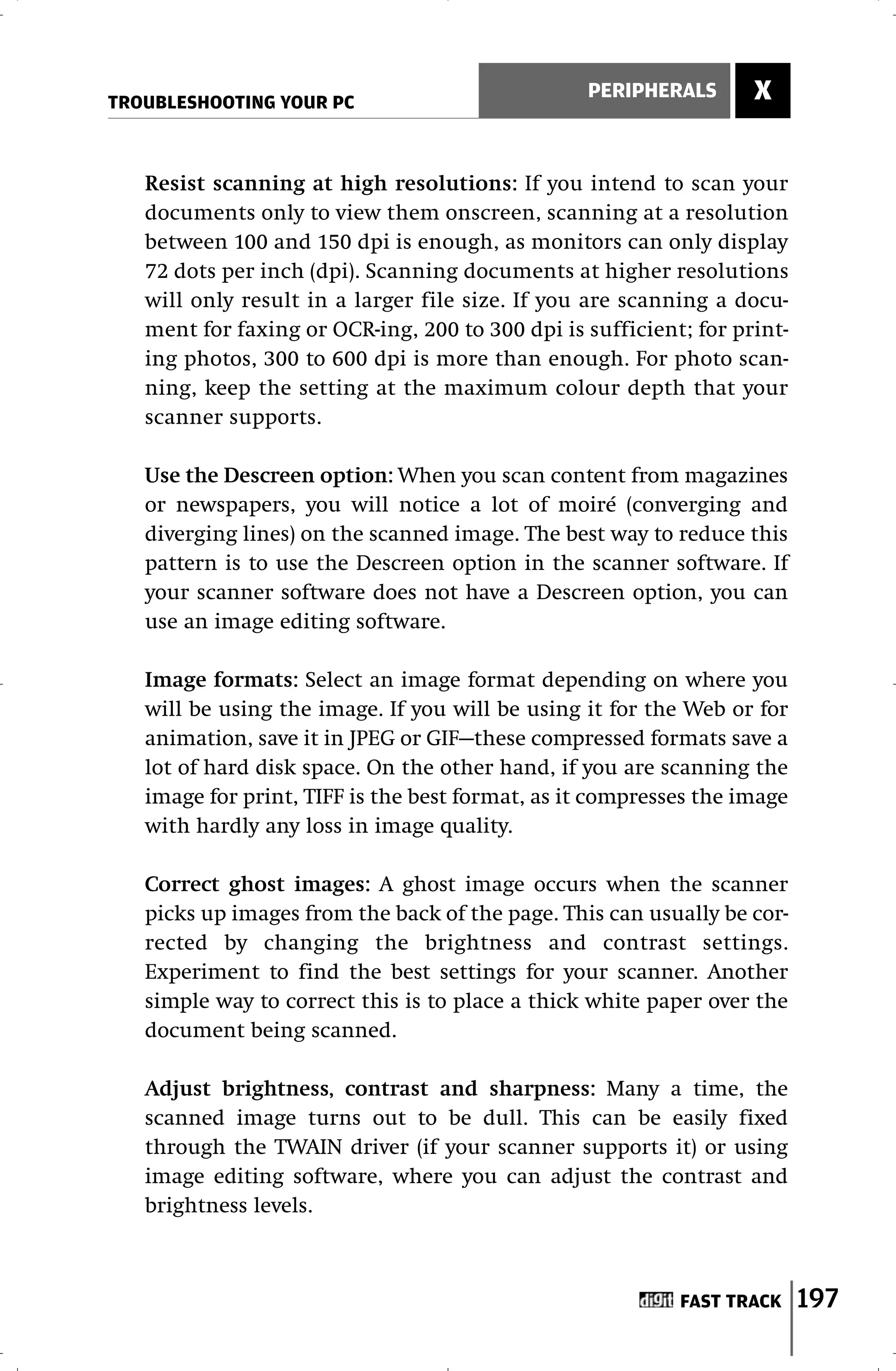 TROUBLESHOOTING YOUR PC
                                                 PERIPHERALS       X


   Resist scanning at high resolutions: If you intend to scan your
   documents only to view them onscreen, scanning at a resolution
   between 100 and 150 dpi is enough, as monitors can only display
   72 dots per inch (dpi). Scanning documents at higher resolutions
   will only result in a larger file size. If you are scanning a docu-
   ment for faxing or OCR-ing, 200 to 300 dpi is sufficient; for print-
   ing photos, 300 to 600 dpi is more than enough. For photo scan-
   ning, keep the setting at the maximum colour depth that your
   scanner supports.

   Use the Descreen option: When you scan content from magazines
   or newspapers, you will notice a lot of moiré (converging and
   diverging lines) on the scanned image. The best way to reduce this
   pattern is to use the Descreen option in the scanner software. If
   your scanner software does not have a Descreen option, you can
   use an image editing software.

   Image formats: Select an image format depending on where you
   will be using the image. If you will be using it for the Web or for
   animation, save it in JPEG or GIF—these compressed formats save a
   lot of hard disk space. On the other hand, if you are scanning the
   image for print, TIFF is the best format, as it compresses the image
   with hardly any loss in image quality.

   Correct ghost images: A ghost image occurs when the scanner
   picks up images from the back of the page. This can usually be cor-
   rected by changing the brightness and contrast settings.
   Experiment to find the best settings for your scanner. Another
   simple way to correct this is to place a thick white paper over the
   document being scanned.

   Adjust brightness, contrast and sharpness: Many a time, the
   scanned image turns out to be dull. This can be easily fixed
   through the TWAIN driver (if your scanner supports it) or using
   image editing software, where you can adjust the contrast and
   brightness levels.



                                                           FAST TRACK     197
 