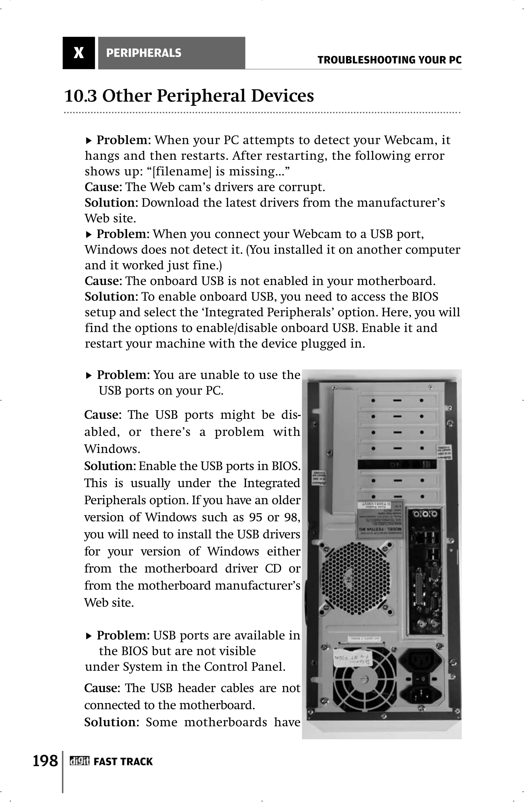 X       PERIPHERALS
                                                      TROUBLESHOOTING YOUR PC


      10.3 Other Peripheral Devices

             Problem: When your PC attempts to detect your Webcam, it
           hangs and then restarts. After restarting, the following error
           shows up: “[filename] is missing...”
           Cause: The Web cam’s drivers are corrupt.
           Solution: Download the latest drivers from the manufacturer’s
           Web site.
             Problem: When you connect your Webcam to a USB port,
           Windows does not detect it. (You installed it on another computer
           and it worked just fine.)
           Cause: The onboard USB is not enabled in your motherboard.
           Solution: To enable onboard USB, you need to access the BIOS
           setup and select the ‘Integrated Peripherals’ option. Here, you will
           find the options to enable/disable onboard USB. Enable it and
           restart your machine with the device plugged in.

             Problem: You are unable to use the
             USB ports on your PC.
           Cause: The USB ports might be dis-
           abled, or there’s a problem with
           Windows.
           Solution: Enable the USB ports in BIOS.
           This is usually under the Integrated
           Peripherals option. If you have an older
           version of Windows such as 95 or 98,
           you will need to install the USB drivers
           for your version of Windows either
           from the motherboard driver CD or
           from the motherboard manufacturer’s
           Web site.

             Problem: USB ports are available in
             the BIOS but are not visible
           under System in the Control Panel.
           Cause: The USB header cables are not
           connected to the motherboard.
           Solution: Some motherboards have


198         FAST TRACK
 