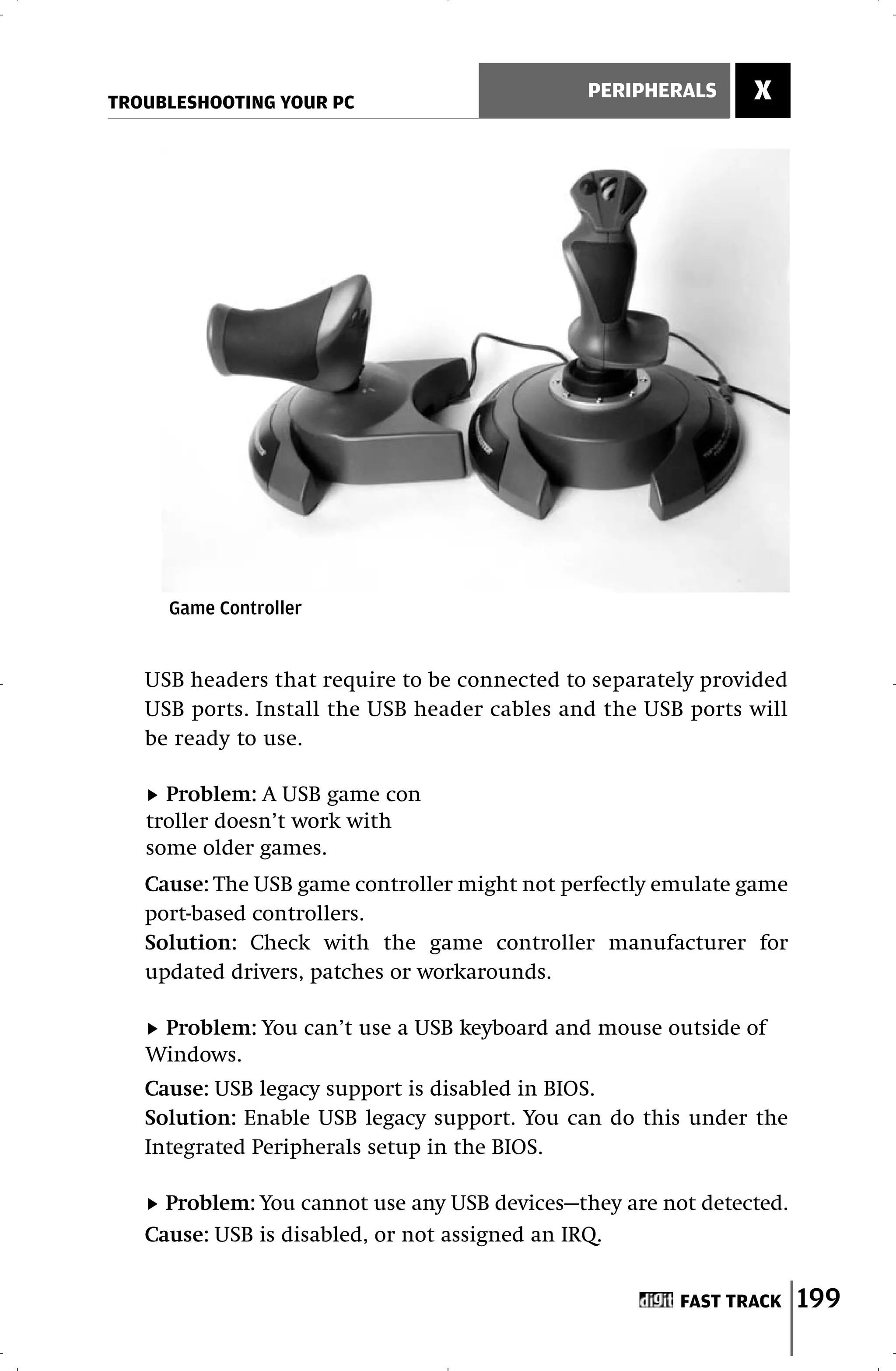 TROUBLESHOOTING YOUR PC
                                               PERIPHERALS     X




     Game Controller


   USB headers that require to be connected to separately provided
   USB ports. Install the USB header cables and the USB ports will
   be ready to use.

     Problem: A USB game con
   troller doesn’t work with
   some older games.
   Cause: The USB game controller might not perfectly emulate game
   port-based controllers.
   Solution: Check with the game controller manufacturer for
   updated drivers, patches or workarounds.

    Problem: You can’t use a USB keyboard and mouse outside of
   Windows.
   Cause: USB legacy support is disabled in BIOS.
   Solution: Enable USB legacy support. You can do this under the
   Integrated Peripherals setup in the BIOS.

     Problem: You cannot use any USB devices—they are not detected.
   Cause: USB is disabled, or not assigned an IRQ.


                                                        FAST TRACK    199
 