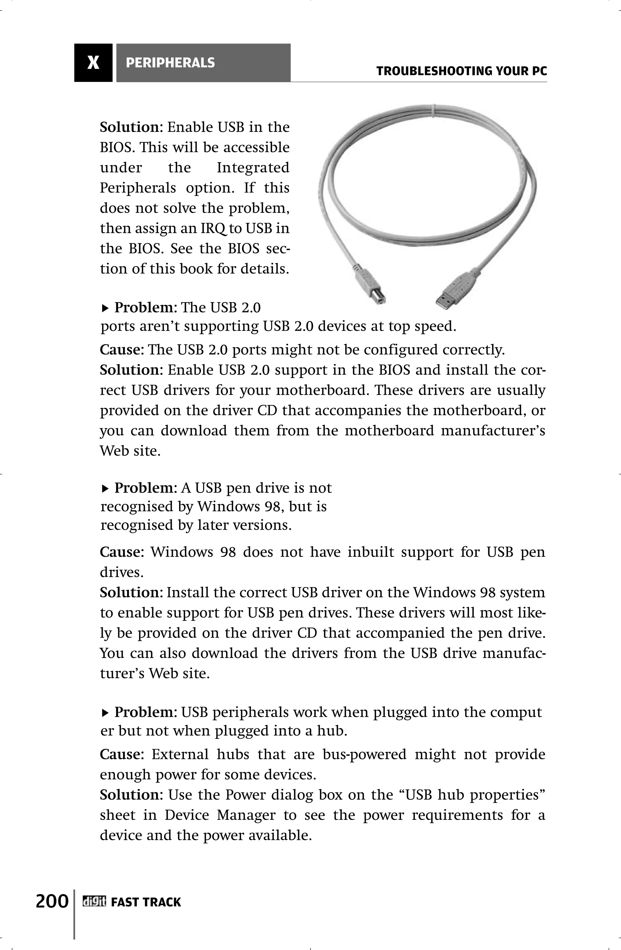 X       PERIPHERALS
                                                   TROUBLESHOOTING YOUR PC



          Solution: Enable USB in the
          BIOS. This will be accessible
          under      the    Integrated
          Peripherals option. If this
          does not solve the problem,
          then assign an IRQ to USB in
          the BIOS. See the BIOS sec-
          tion of this book for details.

            Problem: The USB 2.0
          ports aren’t supporting USB 2.0 devices at top speed.
          Cause: The USB 2.0 ports might not be configured correctly.
          Solution: Enable USB 2.0 support in the BIOS and install the cor-
          rect USB drivers for your motherboard. These drivers are usually
          provided on the driver CD that accompanies the motherboard, or
          you can download them from the motherboard manufacturer’s
          Web site.

            Problem: A USB pen drive is not
          recognised by Windows 98, but is
          recognised by later versions.
          Cause: Windows 98 does not have inbuilt support for USB pen
          drives.
          Solution: Install the correct USB driver on the Windows 98 system
          to enable support for USB pen drives. These drivers will most like-
          ly be provided on the driver CD that accompanied the pen drive.
          You can also download the drivers from the USB drive manufac-
          turer’s Web site.

            Problem: USB peripherals work when plugged into the comput
          er but not when plugged into a hub.
          Cause: External hubs that are bus-powered might not provide
          enough power for some devices.
          Solution: Use the Power dialog box on the “USB hub properties”
          sheet in Device Manager to see the power requirements for a
          device and the power available.



200        FAST TRACK
 