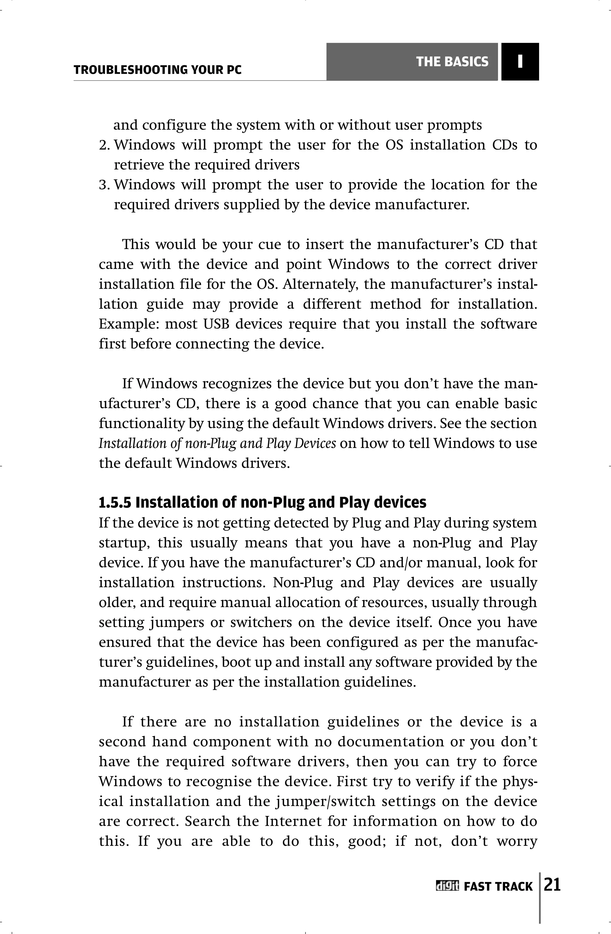 TROUBLESHOOTING YOUR PC
                                                      THE BASICS      I


      and configure the system with or without user prompts
   2. Windows will prompt the user for the OS installation CDs to
      retrieve the required drivers
   3. Windows will prompt the user to provide the location for the
      required drivers supplied by the device manufacturer.

       This would be your cue to insert the manufacturer’s CD that
   came with the device and point Windows to the correct driver
   installation file for the OS. Alternately, the manufacturer’s instal-
   lation guide may provide a different method for installation.
   Example: most USB devices require that you install the software
   first before connecting the device.

       If Windows recognizes the device but you don’t have the man-
   ufacturer’s CD, there is a good chance that you can enable basic
   functionality by using the default Windows drivers. See the section
   Installation of non-Plug and Play Devices on how to tell Windows to use
   the default Windows drivers.

   1.5.5 Installation of non-Plug and Play devices
   If the device is not getting detected by Plug and Play during system
   startup, this usually means that you have a non-Plug and Play
   device. If you have the manufacturer’s CD and/or manual, look for
   installation instructions. Non-Plug and Play devices are usually
   older, and require manual allocation of resources, usually through
   setting jumpers or switchers on the device itself. Once you have
   ensured that the device has been configured as per the manufac-
   turer’s guidelines, boot up and install any software provided by the
   manufacturer as per the installation guidelines.

       If there are no installation guidelines or the device is a
   second hand component with no documentation or you don’t
   have the required software drivers, then you can try to force
   Windows to recognise the device. First try to verify if the phys-
   ical installation and the jumper/switch settings on the device
   are correct. Search the Internet for information on how to do
   this. If you are able to do this, good; if not, don’t worry


                                                              FAST TRACK     21
 