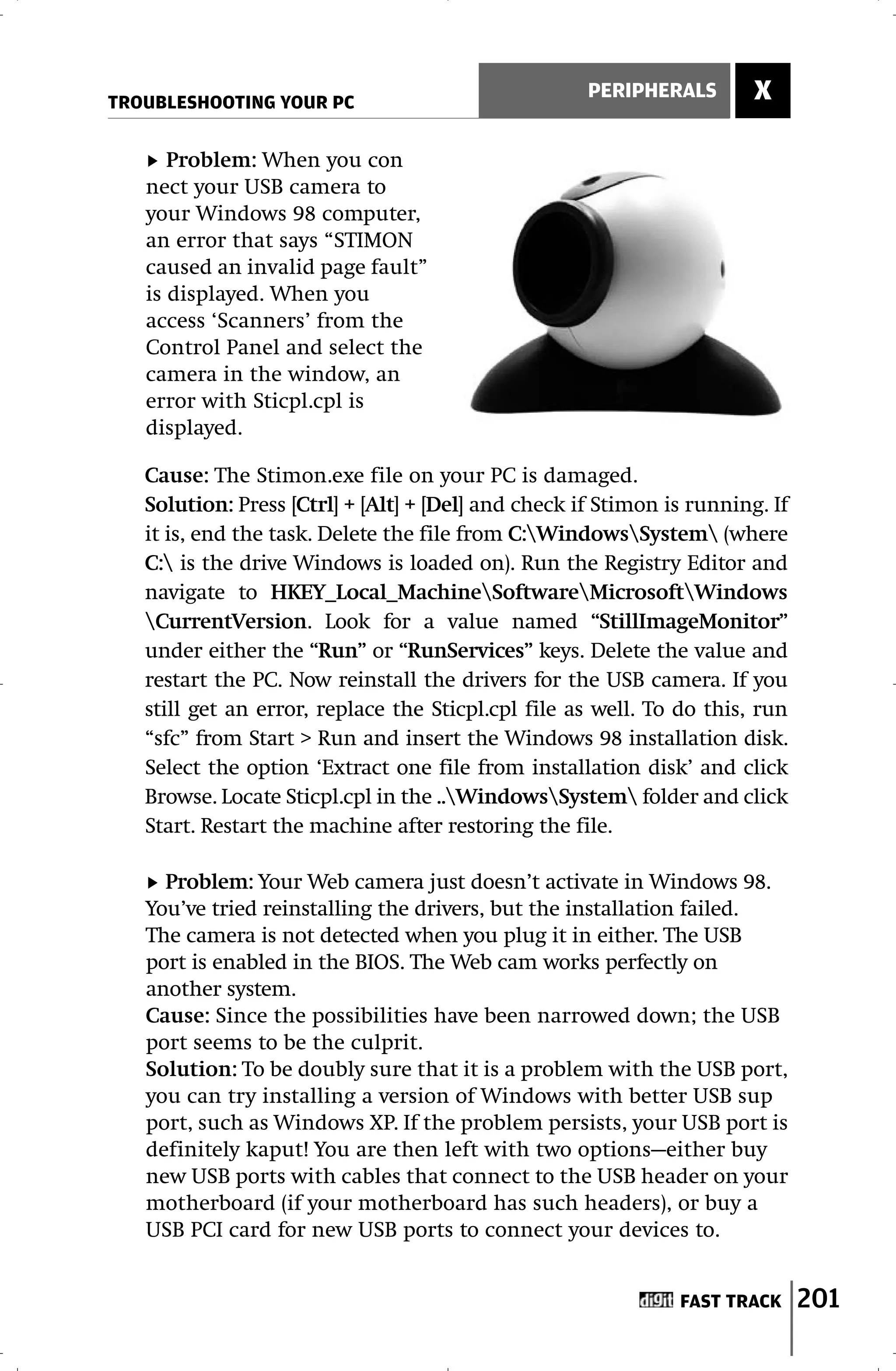 TROUBLESHOOTING YOUR PC
                                                     PERIPHERALS        X

      Problem: When you con
   nect your USB camera to
   your Windows 98 computer,
   an error that says “STIMON
   caused an invalid page fault”
   is displayed. When you
   access ‘Scanners’ from the
   Control Panel and select the
   camera in the window, an
   error with Sticpl.cpl is
   displayed.

   Cause: The Stimon.exe file on your PC is damaged.
   Solution: Press [Ctrl] + [Alt] + [Del] and check if Stimon is running. If
   it is, end the task. Delete the file from C:WindowsSystem (where
   C: is the drive Windows is loaded on). Run the Registry Editor and
   navigate to HKEY_Local_MachineSoftwareMicrosoftWindows
   CurrentVersion. Look for a value named “StillImageMonitor”
   under either the “Run” or “RunServices” keys. Delete the value and
   restart the PC. Now reinstall the drivers for the USB camera. If you
   still get an error, replace the Sticpl.cpl file as well. To do this, run
   “sfc” from Start > Run and insert the Windows 98 installation disk.
   Select the option ‘Extract one file from installation disk’ and click
   Browse. Locate Sticpl.cpl in the ..WindowsSystem folder and click
   Start. Restart the machine after restoring the file.

     Problem: Your Web camera just doesn’t activate in Windows 98.
   You’ve tried reinstalling the drivers, but the installation failed.
   The camera is not detected when you plug it in either. The USB
   port is enabled in the BIOS. The Web cam works perfectly on
   another system.
   Cause: Since the possibilities have been narrowed down; the USB
   port seems to be the culprit.
   Solution: To be doubly sure that it is a problem with the USB port,
   you can try installing a version of Windows with better USB sup
   port, such as Windows XP. If the problem persists, your USB port is
   definitely kaput! You are then left with two options—either buy
   new USB ports with cables that connect to the USB header on your
   motherboard (if your motherboard has such headers), or buy a
   USB PCI card for new USB ports to connect your devices to.


                                                               FAST TRACK      201
 