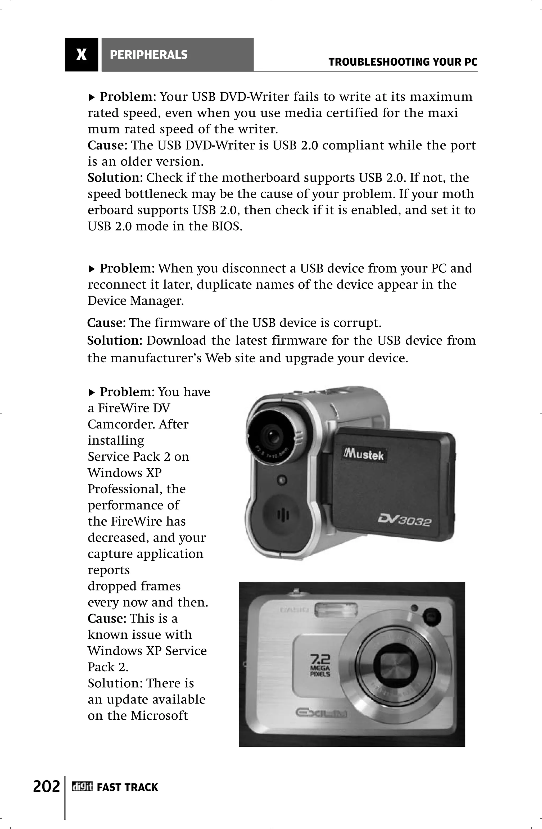 X      PERIPHERALS
                                                    TROUBLESHOOTING YOUR PC


             Problem: Your USB DVD-Writer fails to write at its maximum
          rated speed, even when you use media certified for the maxi
          mum rated speed of the writer.
          Cause: The USB DVD-Writer is USB 2.0 compliant while the port
          is an older version.
          Solution: Check if the motherboard supports USB 2.0. If not, the
          speed bottleneck may be the cause of your problem. If your moth
          erboard supports USB 2.0, then check if it is enabled, and set it to
          USB 2.0 mode in the BIOS.


            Problem: When you disconnect a USB device from your PC and
          reconnect it later, duplicate names of the device appear in the
          Device Manager.
          Cause: The firmware of the USB device is corrupt.
          Solution: Download the latest firmware for the USB device from
          the manufacturer’s Web site and upgrade your device.

            Problem: You have
          a FireWire DV
          Camcorder. After
          installing
          Service Pack 2 on
          Windows XP
          Professional, the
          performance of
          the FireWire has
          decreased, and your
          capture application
          reports
          dropped frames
          every now and then.
          Cause: This is a
          known issue with
          Windows XP Service
          Pack 2.
          Solution: There is
          an update available
          on the Microsoft




202        FAST TRACK
 