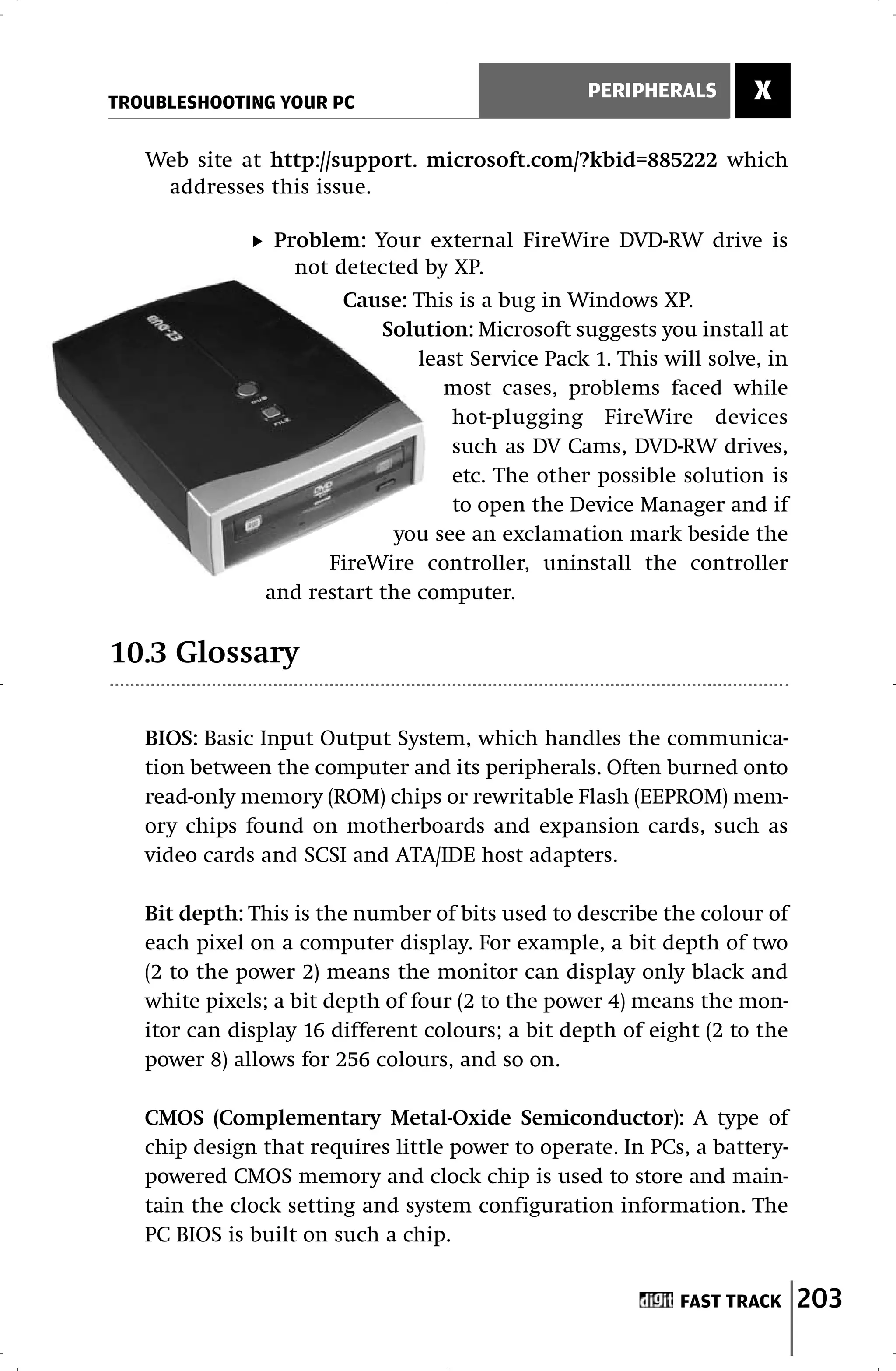 TROUBLESHOOTING YOUR PC
                                                  PERIPHERALS       X

   Web site at http://support. microsoft.com/?kbid=885222 which
    addresses this issue.

                Problem: Your external FireWire DVD-RW drive is
                  not detected by XP.
                       Cause: This is a bug in Windows XP.
                           Solution: Microsoft suggests you install at
                               least Service Pack 1. This will solve, in
                                  most cases, problems faced while
                                   hot-plugging FireWire devices
                                   such as DV Cams, DVD-RW drives,
                                   etc. The other possible solution is
                                   to open the Device Manager and if
                            you see an exclamation mark beside the
                     FireWire controller, uninstall the controller
               and restart the computer.

10.3 Glossary

   BIOS: Basic Input Output System, which handles the communica-
   tion between the computer and its peripherals. Often burned onto
   read-only memory (ROM) chips or rewritable Flash (EEPROM) mem-
   ory chips found on motherboards and expansion cards, such as
   video cards and SCSI and ATA/IDE host adapters.

   Bit depth: This is the number of bits used to describe the colour of
   each pixel on a computer display. For example, a bit depth of two
   (2 to the power 2) means the monitor can display only black and
   white pixels; a bit depth of four (2 to the power 4) means the mon-
   itor can display 16 different colours; a bit depth of eight (2 to the
   power 8) allows for 256 colours, and so on.

   CMOS (Complementary Metal-Oxide Semiconductor): A type of
   chip design that requires little power to operate. In PCs, a battery-
   powered CMOS memory and clock chip is used to store and main-
   tain the clock setting and system configuration information. The
   PC BIOS is built on such a chip.


                                                            FAST TRACK     203
 
