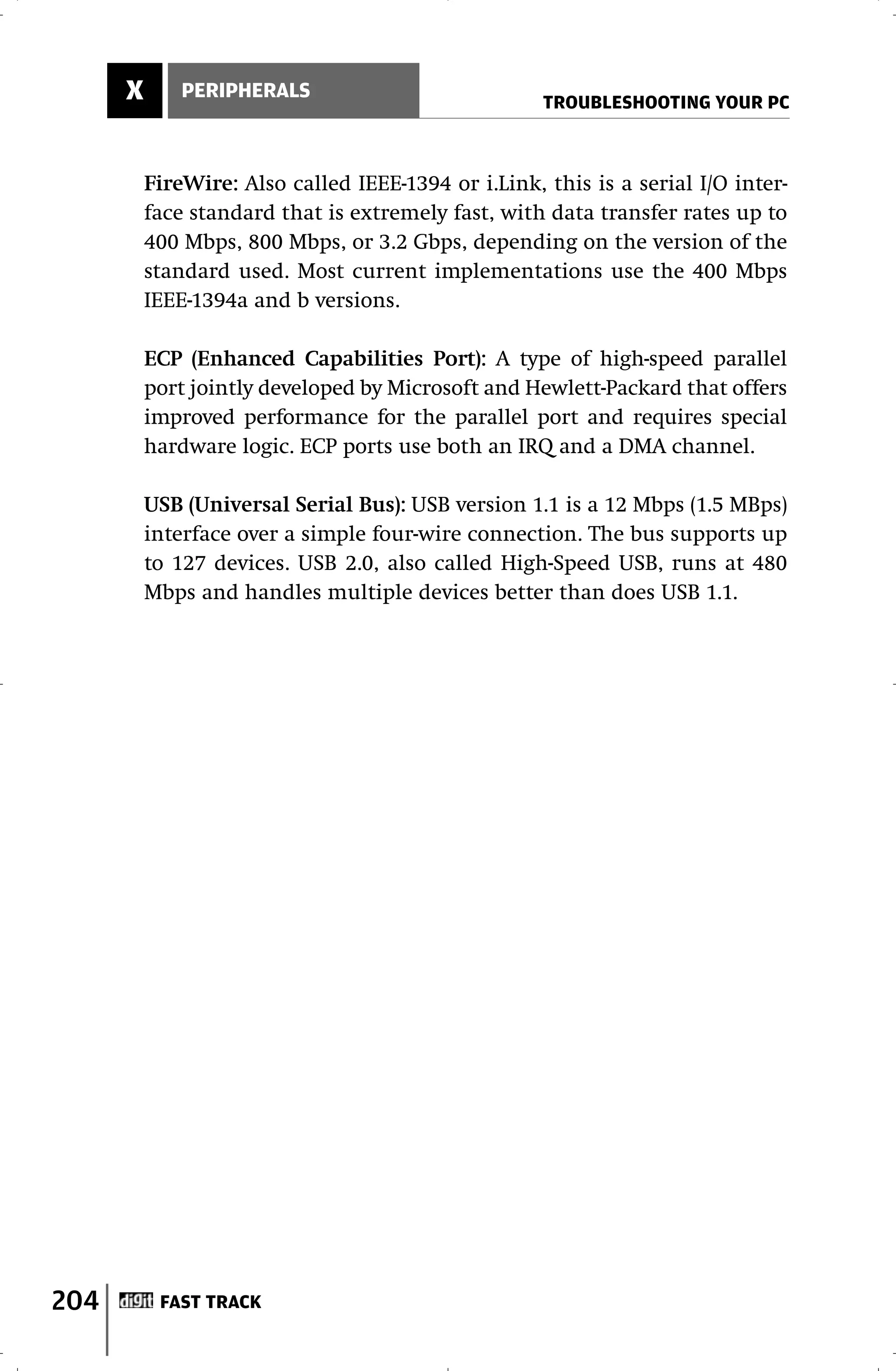X       PERIPHERALS
                                                     TROUBLESHOOTING YOUR PC



          FireWire: Also called IEEE-1394 or i.Link, this is a serial I/O inter-
          face standard that is extremely fast, with data transfer rates up to
          400 Mbps, 800 Mbps, or 3.2 Gbps, depending on the version of the
          standard used. Most current implementations use the 400 Mbps
          IEEE-1394a and b versions.

          ECP (Enhanced Capabilities Port): A type of high-speed parallel
          port jointly developed by Microsoft and Hewlett-Packard that offers
          improved performance for the parallel port and requires special
          hardware logic. ECP ports use both an IRQ and a DMA channel.

          USB (Universal Serial Bus): USB version 1.1 is a 12 Mbps (1.5 MBps)
          interface over a simple four-wire connection. The bus supports up
          to 127 devices. USB 2.0, also called High-Speed USB, runs at 480
          Mbps and handles multiple devices better than does USB 1.1.




204        FAST TRACK
 