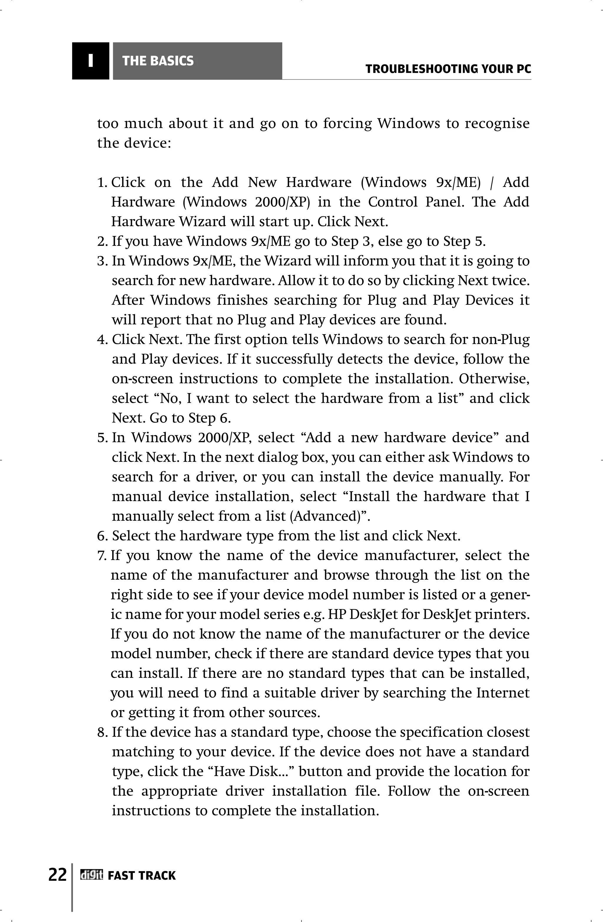 I       THE BASICS
                                                    TROUBLESHOOTING YOUR PC



         too much about it and go on to forcing Windows to recognise
         the device:

         1. Click on the Add New Hardware (Windows 9x/ME) / Add
            Hardware (Windows 2000/XP) in the Control Panel. The Add
            Hardware Wizard will start up. Click Next.
         2. If you have Windows 9x/ME go to Step 3, else go to Step 5.
         3. In Windows 9x/ME, the Wizard will inform you that it is going to
            search for new hardware. Allow it to do so by clicking Next twice.
            After Windows finishes searching for Plug and Play Devices it
            will report that no Plug and Play devices are found.
         4. Click Next. The first option tells Windows to search for non-Plug
            and Play devices. If it successfully detects the device, follow the
            on-screen instructions to complete the installation. Otherwise,
            select “No, I want to select the hardware from a list” and click
            Next. Go to Step 6.
         5. In Windows 2000/XP, select “Add a new hardware device” and
            click Next. In the next dialog box, you can either ask Windows to
            search for a driver, or you can install the device manually. For
            manual device installation, select “Install the hardware that I
            manually select from a list (Advanced)”.
         6. Select the hardware type from the list and click Next.
         7. If you know the name of the device manufacturer, select the
            name of the manufacturer and browse through the list on the
            right side to see if your device model number is listed or a gener-
            ic name for your model series e.g. HP DeskJet for DeskJet printers.
            If you do not know the name of the manufacturer or the device
            model number, check if there are standard device types that you
            can install. If there are no standard types that can be installed,
            you will need to find a suitable driver by searching the Internet
            or getting it from other sources.
         8. If the device has a standard type, choose the specification closest
            matching to your device. If the device does not have a standard
            type, click the “Have Disk…” button and provide the location for
            the appropriate driver installation file. Follow the on-screen
            instructions to complete the installation.



22        FAST TRACK
 