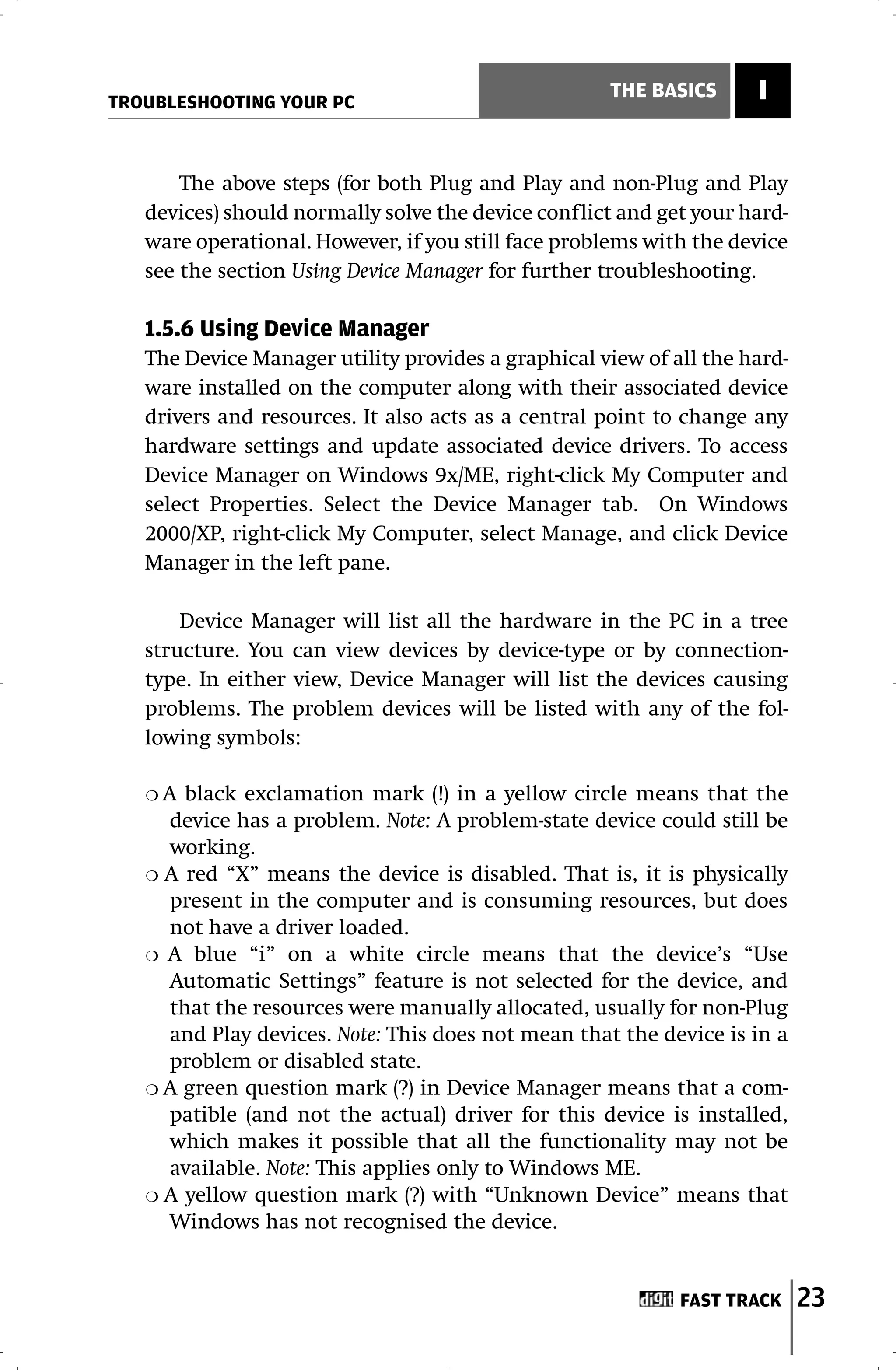 TROUBLESHOOTING YOUR PC
                                                    THE BASICS      I


       The above steps (for both Plug and Play and non-Plug and Play
   devices) should normally solve the device conflict and get your hard-
   ware operational. However, if you still face problems with the device
   see the section Using Device Manager for further troubleshooting.

   1.5.6 Using Device Manager
   The Device Manager utility provides a graphical view of all the hard-
   ware installed on the computer along with their associated device
   drivers and resources. It also acts as a central point to change any
   hardware settings and update associated device drivers. To access
   Device Manager on Windows 9x/ME, right-click My Computer and
   select Properties. Select the Device Manager tab. On Windows
   2000/XP, right-click My Computer, select Manage, and click Device
   Manager in the left pane.

       Device Manager will list all the hardware in the PC in a tree
   structure. You can view devices by device-type or by connection-
   type. In either view, Device Manager will list the devices causing
   problems. The problem devices will be listed with any of the fol-
   lowing symbols:

   ❍A  black exclamation mark (!) in a yellow circle means that the
     device has a problem. Note: A problem-state device could still be
     working.
   ❍ A red “X” means the device is disabled. That is, it is physically
     present in the computer and is consuming resources, but does
     not have a driver loaded.
   ❍ A blue “i” on a white circle means that the device’s “Use
     Automatic Settings” feature is not selected for the device, and
     that the resources were manually allocated, usually for non-Plug
     and Play devices. Note: This does not mean that the device is in a
     problem or disabled state.
   ❍ A green question mark (?) in Device Manager means that a com-
     patible (and not the actual) driver for this device is installed,
     which makes it possible that all the functionality may not be
     available. Note: This applies only to Windows ME.
   ❍ A yellow question mark (?) with “Unknown Device” means that
     Windows has not recognised the device.


                                                            FAST TRACK     23
 