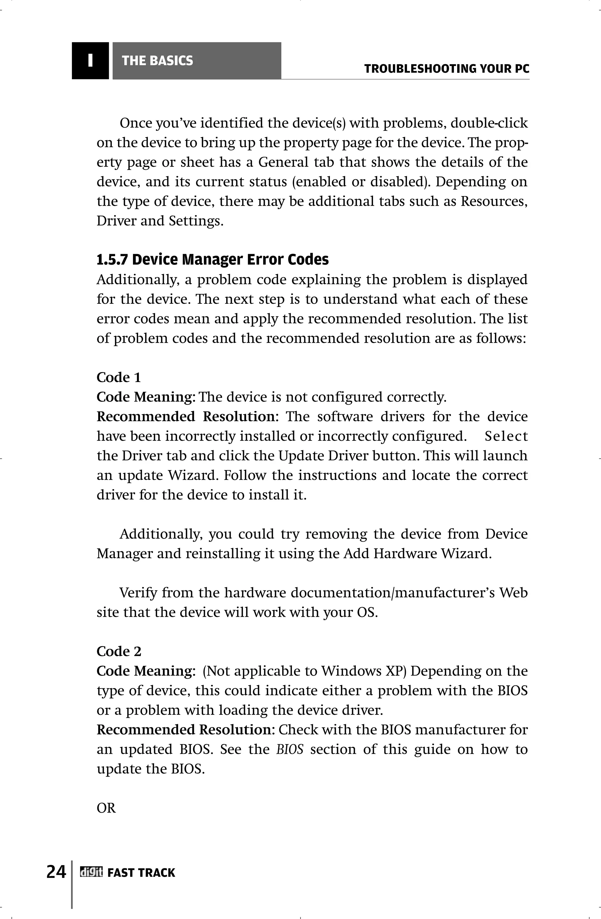 I        THE BASICS
                                                   TROUBLESHOOTING YOUR PC



             Once you’ve identified the device(s) with problems, double-click
         on the device to bring up the property page for the device. The prop-
         erty page or sheet has a General tab that shows the details of the
         device, and its current status (enabled or disabled). Depending on
         the type of device, there may be additional tabs such as Resources,
         Driver and Settings.

         1.5.7 Device Manager Error Codes
         Additionally, a problem code explaining the problem is displayed
         for the device. The next step is to understand what each of these
         error codes mean and apply the recommended resolution. The list
         of problem codes and the recommended resolution are as follows:

         Code 1
         Code Meaning: The device is not configured correctly.
         Recommended Resolution: The software drivers for the device
         have been incorrectly installed or incorrectly configured. Select
         the Driver tab and click the Update Driver button. This will launch
         an update Wizard. Follow the instructions and locate the correct
         driver for the device to install it.

           Additionally, you could try removing the device from Device
         Manager and reinstalling it using the Add Hardware Wizard.

             Verify from the hardware documentation/manufacturer’s Web
         site that the device will work with your OS.

         Code 2
         Code Meaning: (Not applicable to Windows XP) Depending on the
         type of device, this could indicate either a problem with the BIOS
         or a problem with loading the device driver.
         Recommended Resolution: Check with the BIOS manufacturer for
         an updated BIOS. See the BIOS section of this guide on how to
         update the BIOS.

         OR



24        FAST TRACK
 
