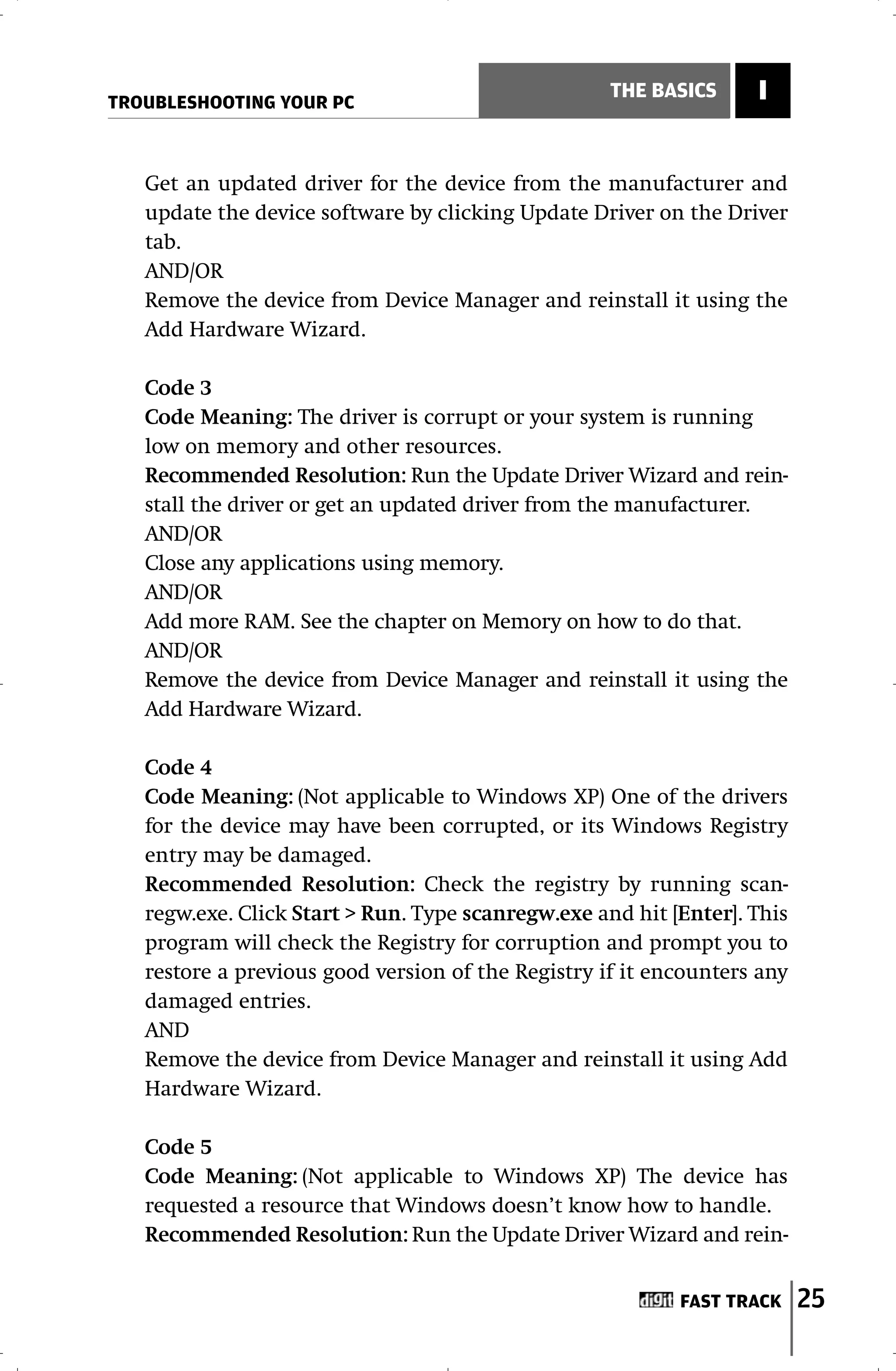 TROUBLESHOOTING YOUR PC
                                                    THE BASICS     I


   Get an updated driver for the device from the manufacturer and
   update the device software by clicking Update Driver on the Driver
   tab.
   AND/OR
   Remove the device from Device Manager and reinstall it using the
   Add Hardware Wizard.

   Code 3
   Code Meaning: The driver is corrupt or your system is running
   low on memory and other resources.
   Recommended Resolution: Run the Update Driver Wizard and rein-
   stall the driver or get an updated driver from the manufacturer.
   AND/OR
   Close any applications using memory.
   AND/OR
   Add more RAM. See the chapter on Memory on how to do that.
   AND/OR
   Remove the device from Device Manager and reinstall it using the
   Add Hardware Wizard.

   Code 4
   Code Meaning: (Not applicable to Windows XP) One of the drivers
   for the device may have been corrupted, or its Windows Registry
   entry may be damaged.
   Recommended Resolution: Check the registry by running scan-
   regw.exe. Click Start > Run. Type scanregw.exe and hit [Enter]. This
   program will check the Registry for corruption and prompt you to
   restore a previous good version of the Registry if it encounters any
   damaged entries.
   AND
   Remove the device from Device Manager and reinstall it using Add
   Hardware Wizard.

   Code 5
   Code Meaning: (Not applicable to Windows XP) The device has
   requested a resource that Windows doesn’t know how to handle.
   Recommended Resolution: Run the Update Driver Wizard and rein-


                                                           FAST TRACK     25
 