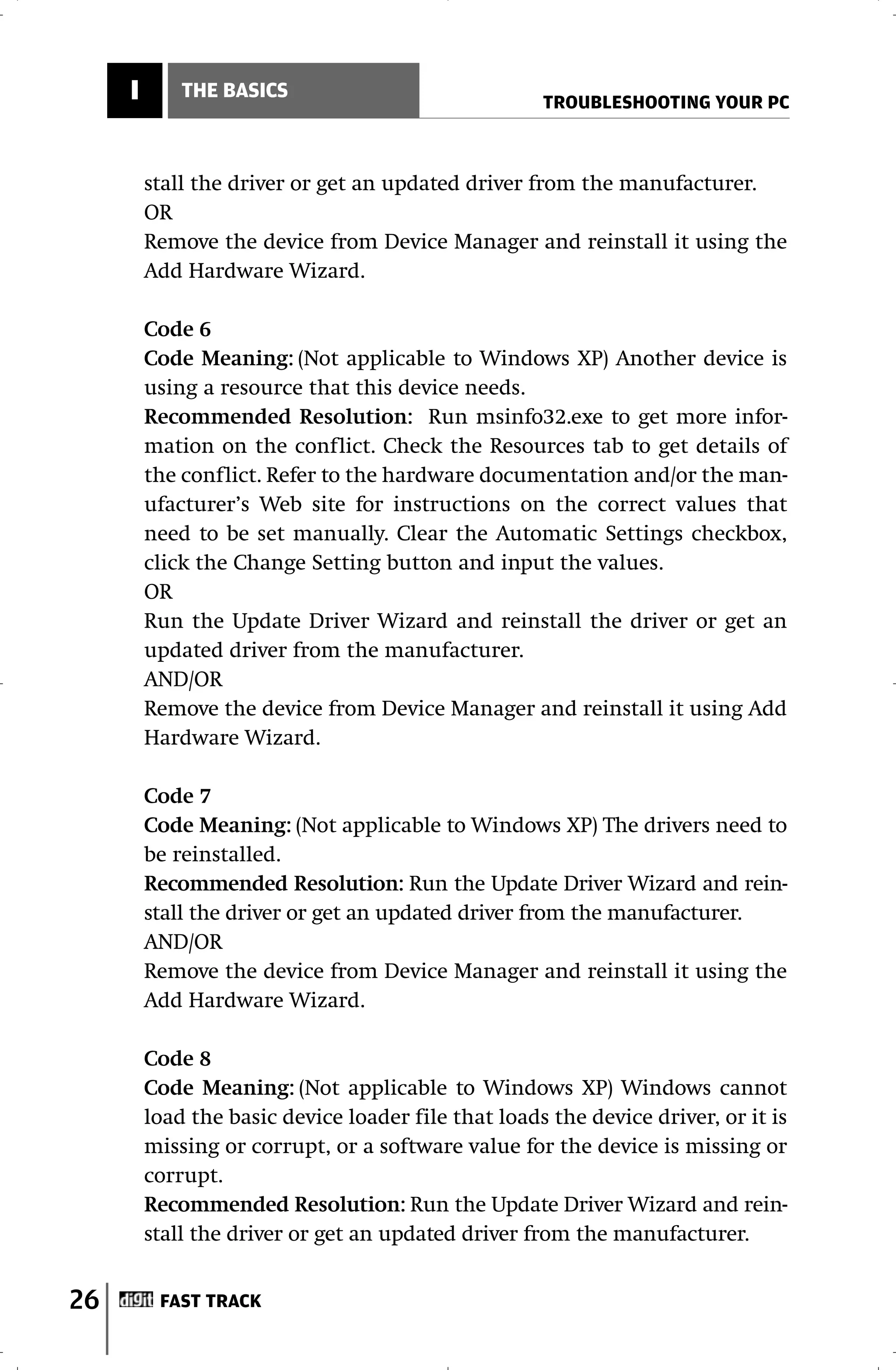 I       THE BASICS
                                                     TROUBLESHOOTING YOUR PC



         stall the driver or get an updated driver from the manufacturer.
         OR
         Remove the device from Device Manager and reinstall it using the
         Add Hardware Wizard.

         Code 6
         Code Meaning: (Not applicable to Windows XP) Another device is
         using a resource that this device needs.
         Recommended Resolution: Run msinfo32.exe to get more infor-
         mation on the conflict. Check the Resources tab to get details of
         the conflict. Refer to the hardware documentation and/or the man-
         ufacturer’s Web site for instructions on the correct values that
         need to be set manually. Clear the Automatic Settings checkbox,
         click the Change Setting button and input the values.
         OR
         Run the Update Driver Wizard and reinstall the driver or get an
         updated driver from the manufacturer.
         AND/OR
         Remove the device from Device Manager and reinstall it using Add
         Hardware Wizard.

         Code 7
         Code Meaning: (Not applicable to Windows XP) The drivers need to
         be reinstalled.
         Recommended Resolution: Run the Update Driver Wizard and rein-
         stall the driver or get an updated driver from the manufacturer.
         AND/OR
         Remove the device from Device Manager and reinstall it using the
         Add Hardware Wizard.

         Code 8
         Code Meaning: (Not applicable to Windows XP) Windows cannot
         load the basic device loader file that loads the device driver, or it is
         missing or corrupt, or a software value for the device is missing or
         corrupt.
         Recommended Resolution: Run the Update Driver Wizard and rein-
         stall the driver or get an updated driver from the manufacturer.


26        FAST TRACK
 