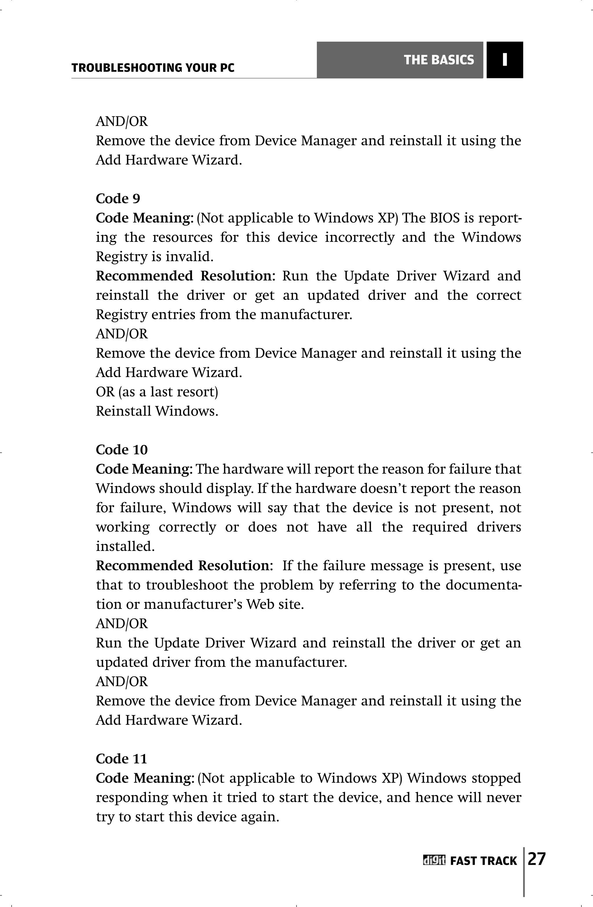 TROUBLESHOOTING YOUR PC
                                                  THE BASICS     I


   AND/OR
   Remove the device from Device Manager and reinstall it using the
   Add Hardware Wizard.

   Code 9
   Code Meaning: (Not applicable to Windows XP) The BIOS is report-
   ing the resources for this device incorrectly and the Windows
   Registry is invalid.
   Recommended Resolution: Run the Update Driver Wizard and
   reinstall the driver or get an updated driver and the correct
   Registry entries from the manufacturer.
   AND/OR
   Remove the device from Device Manager and reinstall it using the
   Add Hardware Wizard.
   OR (as a last resort)
   Reinstall Windows.

   Code 10
   Code Meaning: The hardware will report the reason for failure that
   Windows should display. If the hardware doesn’t report the reason
   for failure, Windows will say that the device is not present, not
   working correctly or does not have all the required drivers
   installed.
   Recommended Resolution: If the failure message is present, use
   that to troubleshoot the problem by referring to the documenta-
   tion or manufacturer’s Web site.
   AND/OR
   Run the Update Driver Wizard and reinstall the driver or get an
   updated driver from the manufacturer.
   AND/OR
   Remove the device from Device Manager and reinstall it using the
   Add Hardware Wizard.

   Code 11
   Code Meaning: (Not applicable to Windows XP) Windows stopped
   responding when it tried to start the device, and hence will never
   try to start this device again.


                                                         FAST TRACK     27
 