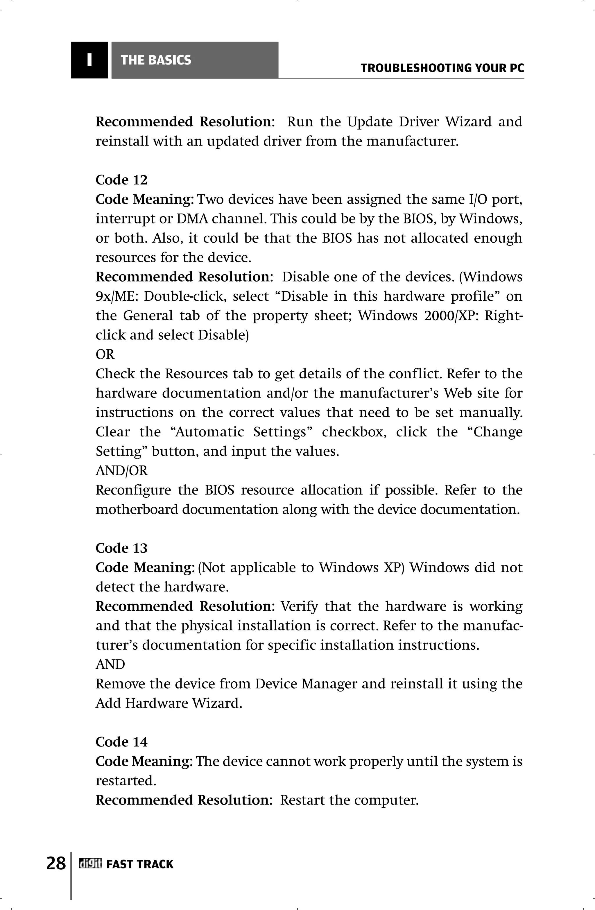 I      THE BASICS
                                                   TROUBLESHOOTING YOUR PC



         Recommended Resolution: Run the Update Driver Wizard and
         reinstall with an updated driver from the manufacturer.

         Code 12
         Code Meaning: Two devices have been assigned the same I/O port,
         interrupt or DMA channel. This could be by the BIOS, by Windows,
         or both. Also, it could be that the BIOS has not allocated enough
         resources for the device.
         Recommended Resolution: Disable one of the devices. (Windows
         9x/ME: Double-click, select “Disable in this hardware profile” on
         the General tab of the property sheet; Windows 2000/XP: Right-
         click and select Disable)
         OR
         Check the Resources tab to get details of the conflict. Refer to the
         hardware documentation and/or the manufacturer’s Web site for
         instructions on the correct values that need to be set manually.
         Clear the “Automatic Settings” checkbox, click the “Change
         Setting” button, and input the values.
         AND/OR
         Reconfigure the BIOS resource allocation if possible. Refer to the
         motherboard documentation along with the device documentation.

         Code 13
         Code Meaning: (Not applicable to Windows XP) Windows did not
         detect the hardware.
         Recommended Resolution: Verify that the hardware is working
         and that the physical installation is correct. Refer to the manufac-
         turer’s documentation for specific installation instructions.
         AND
         Remove the device from Device Manager and reinstall it using the
         Add Hardware Wizard.

         Code 14
         Code Meaning: The device cannot work properly until the system is
         restarted.
         Recommended Resolution: Restart the computer.



28        FAST TRACK
 