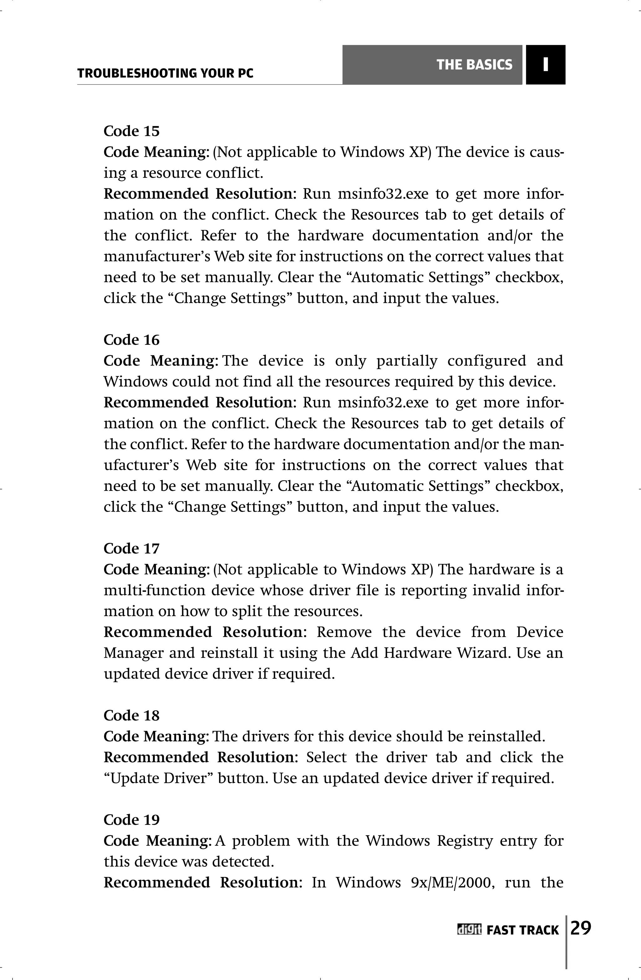 TROUBLESHOOTING YOUR PC
                                                   THE BASICS     I


   Code 15
   Code Meaning: (Not applicable to Windows XP) The device is caus-
   ing a resource conflict.
   Recommended Resolution: Run msinfo32.exe to get more infor-
   mation on the conflict. Check the Resources tab to get details of
   the conflict. Refer to the hardware documentation and/or the
   manufacturer’s Web site for instructions on the correct values that
   need to be set manually. Clear the “Automatic Settings” checkbox,
   click the “Change Settings” button, and input the values.

   Code 16
   Code Meaning: The device is only partially configured and
   Windows could not find all the resources required by this device.
   Recommended Resolution: Run msinfo32.exe to get more infor-
   mation on the conflict. Check the Resources tab to get details of
   the conflict. Refer to the hardware documentation and/or the man-
   ufacturer’s Web site for instructions on the correct values that
   need to be set manually. Clear the “Automatic Settings” checkbox,
   click the “Change Settings” button, and input the values.

   Code 17
   Code Meaning: (Not applicable to Windows XP) The hardware is a
   multi-function device whose driver file is reporting invalid infor-
   mation on how to split the resources.
   Recommended Resolution: Remove the device from Device
   Manager and reinstall it using the Add Hardware Wizard. Use an
   updated device driver if required.

   Code 18
   Code Meaning: The drivers for this device should be reinstalled.
   Recommended Resolution: Select the driver tab and click the
   “Update Driver” button. Use an updated device driver if required.

   Code 19
   Code Meaning: A problem with the Windows Registry entry for
   this device was detected.
   Recommended Resolution: In Windows 9x/ME/2000, run the


                                                          FAST TRACK     29
 