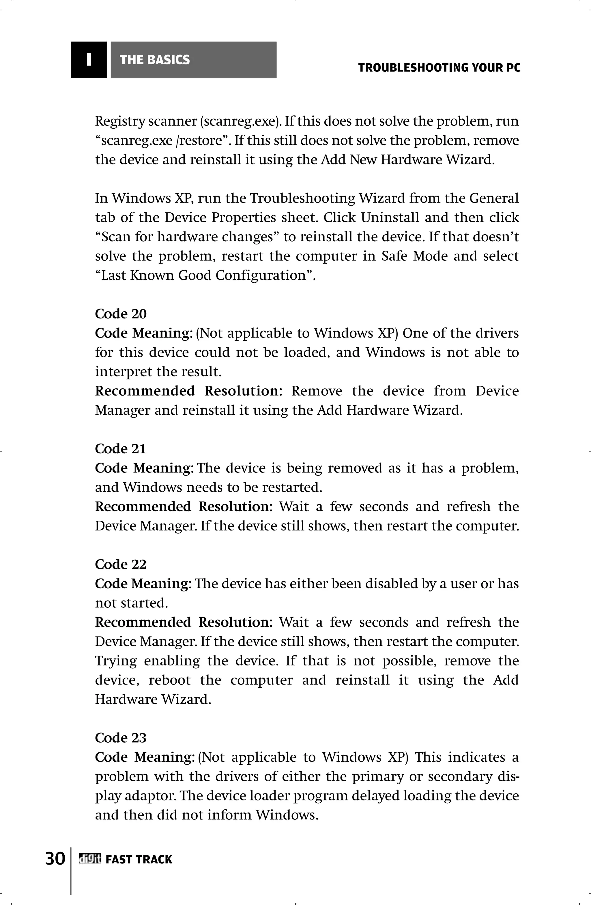 I       THE BASICS
                                                     TROUBLESHOOTING YOUR PC



         Registry scanner (scanreg.exe). If this does not solve the problem, run
         “scanreg.exe /restore”. If this still does not solve the problem, remove
         the device and reinstall it using the Add New Hardware Wizard.

         In Windows XP, run the Troubleshooting Wizard from the General
         tab of the Device Properties sheet. Click Uninstall and then click
         “Scan for hardware changes” to reinstall the device. If that doesn’t
         solve the problem, restart the computer in Safe Mode and select
         “Last Known Good Configuration”.

         Code 20
         Code Meaning: (Not applicable to Windows XP) One of the drivers
         for this device could not be loaded, and Windows is not able to
         interpret the result.
         Recommended Resolution: Remove the device from Device
         Manager and reinstall it using the Add Hardware Wizard.

         Code 21
         Code Meaning: The device is being removed as it has a problem,
         and Windows needs to be restarted.
         Recommended Resolution: Wait a few seconds and refresh the
         Device Manager. If the device still shows, then restart the computer.

         Code 22
         Code Meaning: The device has either been disabled by a user or has
         not started.
         Recommended Resolution: Wait a few seconds and refresh the
         Device Manager. If the device still shows, then restart the computer.
         Trying enabling the device. If that is not possible, remove the
         device, reboot the computer and reinstall it using the Add
         Hardware Wizard.

         Code 23
         Code Meaning: (Not applicable to Windows XP) This indicates a
         problem with the drivers of either the primary or secondary dis-
         play adaptor. The device loader program delayed loading the device
         and then did not inform Windows.


30        FAST TRACK
 