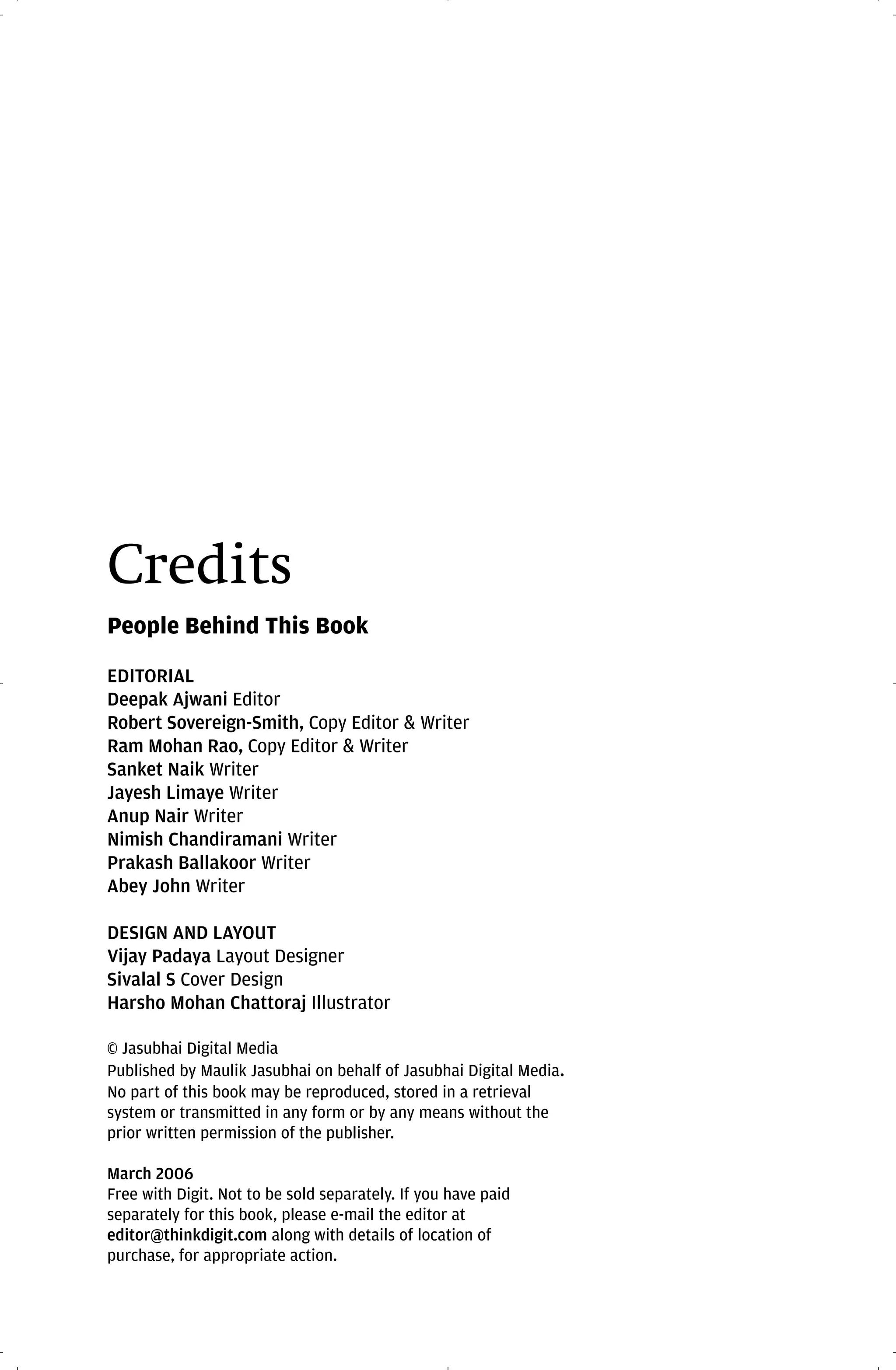 Credits
People Behind This Book

EDITORIAL
Deepak Ajwani Editor
Robert Sovereign-Smith, Copy Editor & Writer
Ram Mohan Rao, Copy Editor & Writer
Sanket Naik Writer
Jayesh Limaye Writer
Anup Nair Writer
Nimish Chandiramani Writer
Prakash Ballakoor Writer
Abey John Writer

DESIGN AND LAYOUT
Vijay Padaya Layout Designer
Sivalal S Cover Design
Harsho Mohan Chattoraj Illustrator

© Jasubhai Digital Media
Published by Maulik Jasubhai on behalf of Jasubhai Digital Media.
No part of this book may be reproduced, stored in a retrieval
system or transmitted in any form or by any means without the
prior written permission of the publisher.

March 2006
Free with Digit. Not to be sold separately. If you have paid
separately for this book, please e-mail the editor at
editor@thinkdigit.com along with details of location of
purchase, for appropriate action.
 