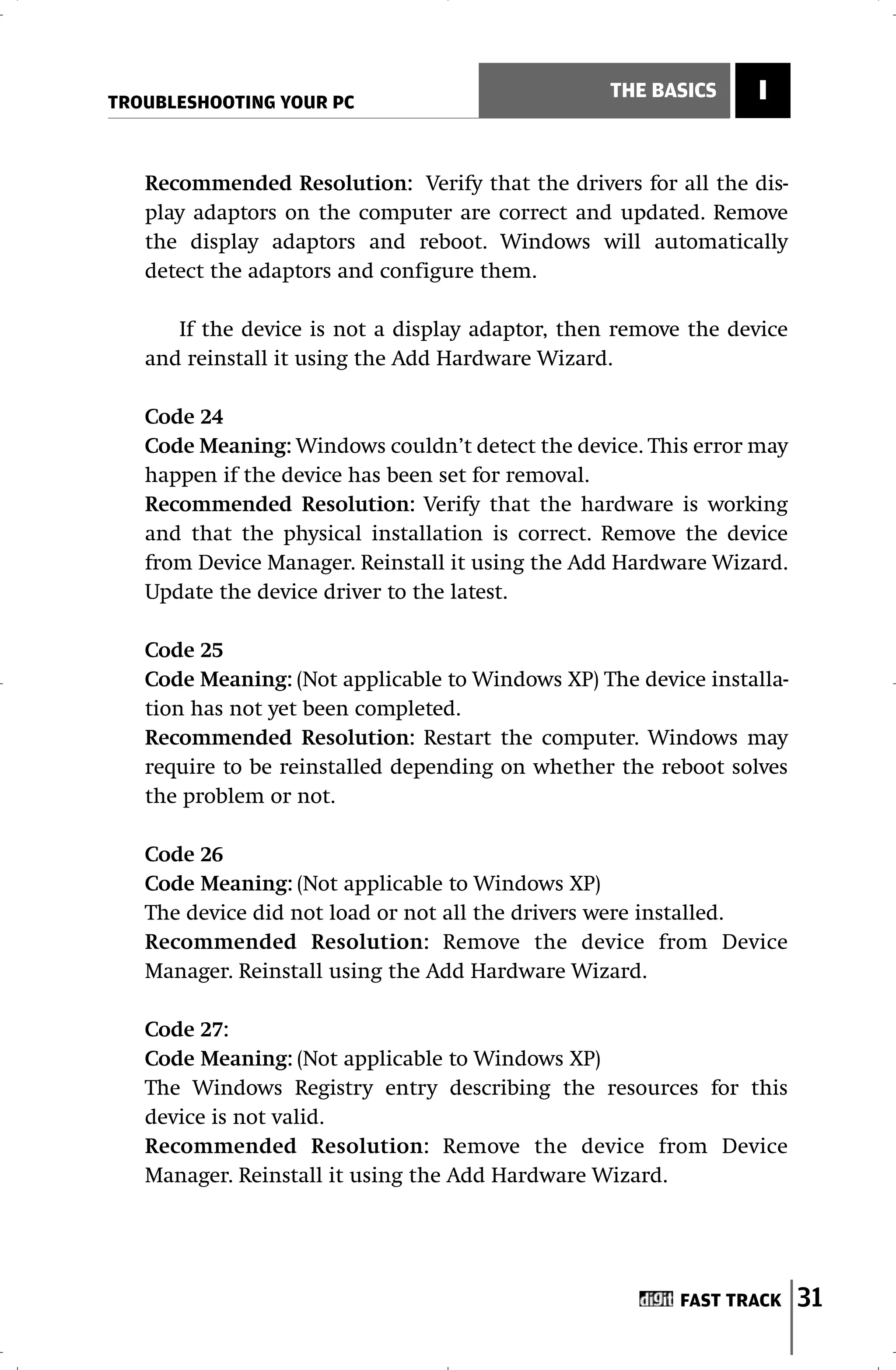 TROUBLESHOOTING YOUR PC
                                                  THE BASICS    I


   Recommended Resolution: Verify that the drivers for all the dis-
   play adaptors on the computer are correct and updated. Remove
   the display adaptors and reboot. Windows will automatically
   detect the adaptors and configure them.

      If the device is not a display adaptor, then remove the device
   and reinstall it using the Add Hardware Wizard.

   Code 24
   Code Meaning: Windows couldn’t detect the device. This error may
   happen if the device has been set for removal.
   Recommended Resolution: Verify that the hardware is working
   and that the physical installation is correct. Remove the device
   from Device Manager. Reinstall it using the Add Hardware Wizard.
   Update the device driver to the latest.

   Code 25
   Code Meaning: (Not applicable to Windows XP) The device installa-
   tion has not yet been completed.
   Recommended Resolution: Restart the computer. Windows may
   require to be reinstalled depending on whether the reboot solves
   the problem or not.

   Code 26
   Code Meaning: (Not applicable to Windows XP)
   The device did not load or not all the drivers were installed.
   Recommended Resolution: Remove the device from Device
   Manager. Reinstall using the Add Hardware Wizard.

   Code 27:
   Code Meaning: (Not applicable to Windows XP)
   The Windows Registry entry describing the resources for this
   device is not valid.
   Recommended Resolution: Remove the device from Device
   Manager. Reinstall it using the Add Hardware Wizard.




                                                         FAST TRACK    31
 