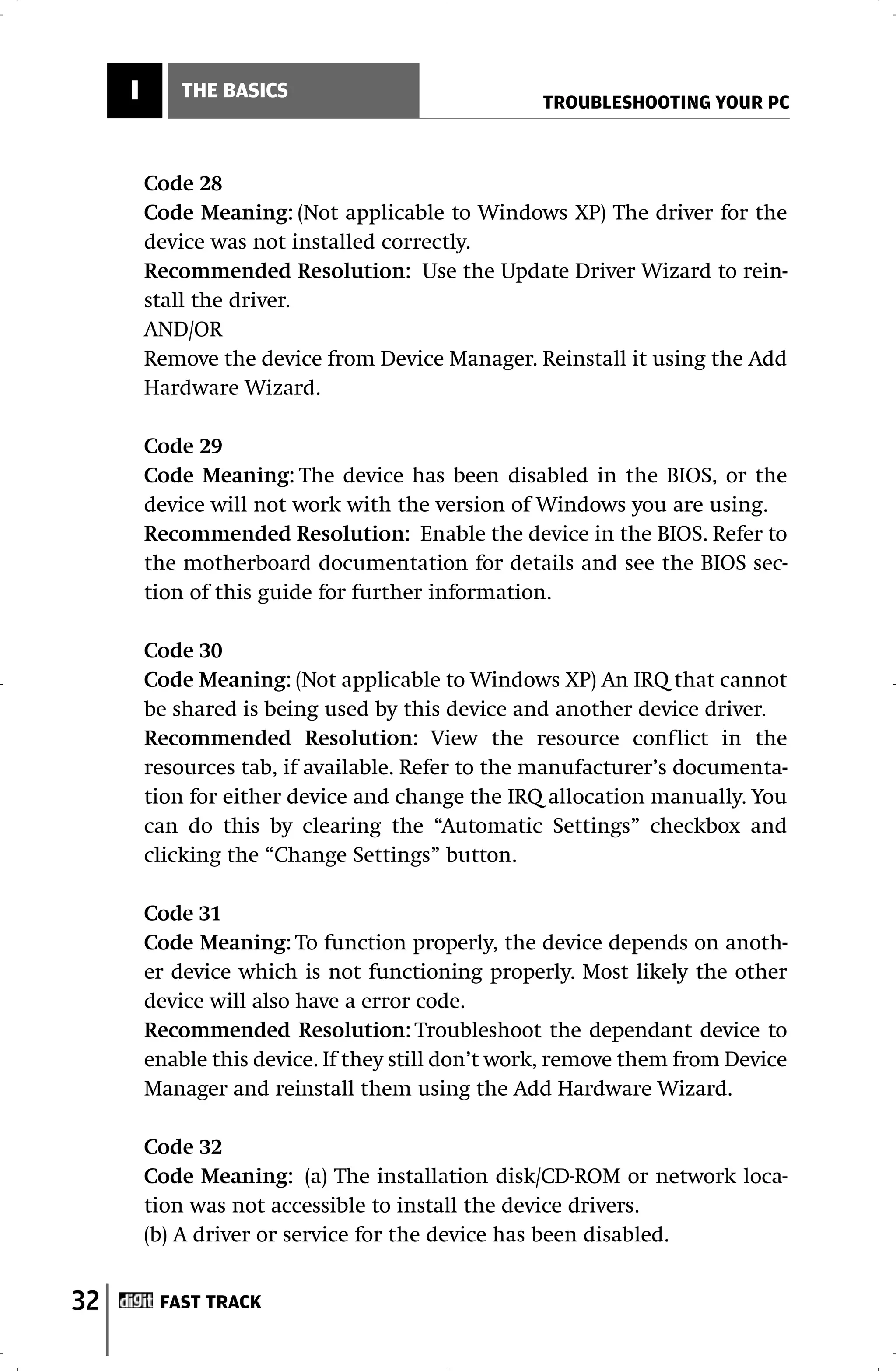 I       THE BASICS
                                                   TROUBLESHOOTING YOUR PC



         Code 28
         Code Meaning: (Not applicable to Windows XP) The driver for the
         device was not installed correctly.
         Recommended Resolution: Use the Update Driver Wizard to rein-
         stall the driver.
         AND/OR
         Remove the device from Device Manager. Reinstall it using the Add
         Hardware Wizard.

         Code 29
         Code Meaning: The device has been disabled in the BIOS, or the
         device will not work with the version of Windows you are using.
         Recommended Resolution: Enable the device in the BIOS. Refer to
         the motherboard documentation for details and see the BIOS sec-
         tion of this guide for further information.

         Code 30
         Code Meaning: (Not applicable to Windows XP) An IRQ that cannot
         be shared is being used by this device and another device driver.
         Recommended Resolution: View the resource conflict in the
         resources tab, if available. Refer to the manufacturer’s documenta-
         tion for either device and change the IRQ allocation manually. You
         can do this by clearing the “Automatic Settings” checkbox and
         clicking the “Change Settings” button.

         Code 31
         Code Meaning: To function properly, the device depends on anoth-
         er device which is not functioning properly. Most likely the other
         device will also have a error code.
         Recommended Resolution: Troubleshoot the dependant device to
         enable this device. If they still don’t work, remove them from Device
         Manager and reinstall them using the Add Hardware Wizard.

         Code 32
         Code Meaning: (a) The installation disk/CD-ROM or network loca-
         tion was not accessible to install the device drivers.
         (b) A driver or service for the device has been disabled.


32        FAST TRACK
 