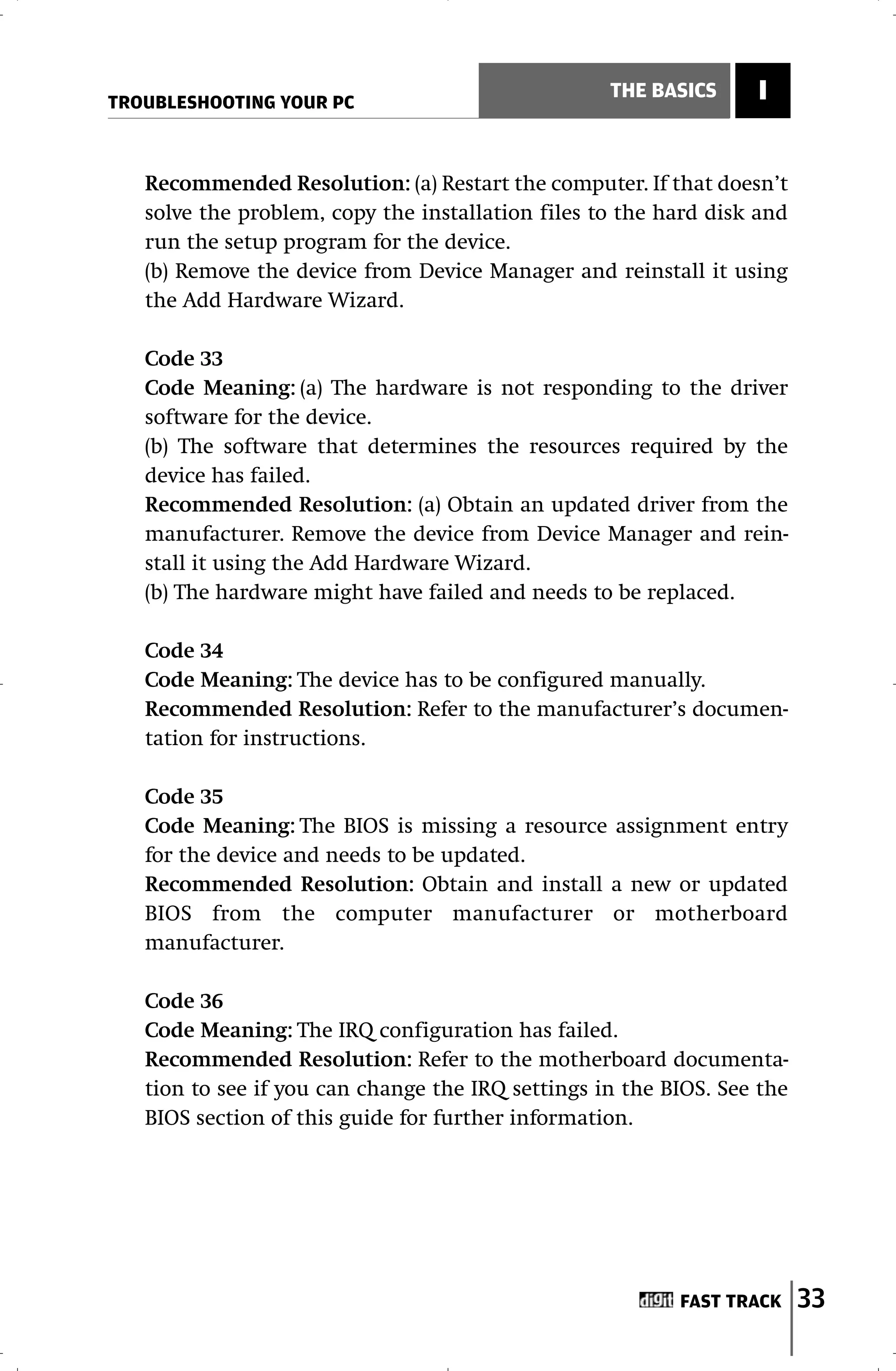 TROUBLESHOOTING YOUR PC
                                                   THE BASICS     I


   Recommended Resolution: (a) Restart the computer. If that doesn’t
   solve the problem, copy the installation files to the hard disk and
   run the setup program for the device.
   (b) Remove the device from Device Manager and reinstall it using
   the Add Hardware Wizard.

   Code 33
   Code Meaning: (a) The hardware is not responding to the driver
   software for the device.
   (b) The software that determines the resources required by the
   device has failed.
   Recommended Resolution: (a) Obtain an updated driver from the
   manufacturer. Remove the device from Device Manager and rein-
   stall it using the Add Hardware Wizard.
   (b) The hardware might have failed and needs to be replaced.

   Code 34
   Code Meaning: The device has to be configured manually.
   Recommended Resolution: Refer to the manufacturer’s documen-
   tation for instructions.

   Code 35
   Code Meaning: The BIOS is missing a resource assignment entry
   for the device and needs to be updated.
   Recommended Resolution: Obtain and install a new or updated
   BIOS from the computer manufacturer or motherboard
   manufacturer.

   Code 36
   Code Meaning: The IRQ configuration has failed.
   Recommended Resolution: Refer to the motherboard documenta-
   tion to see if you can change the IRQ settings in the BIOS. See the
   BIOS section of this guide for further information.




                                                          FAST TRACK     33
 