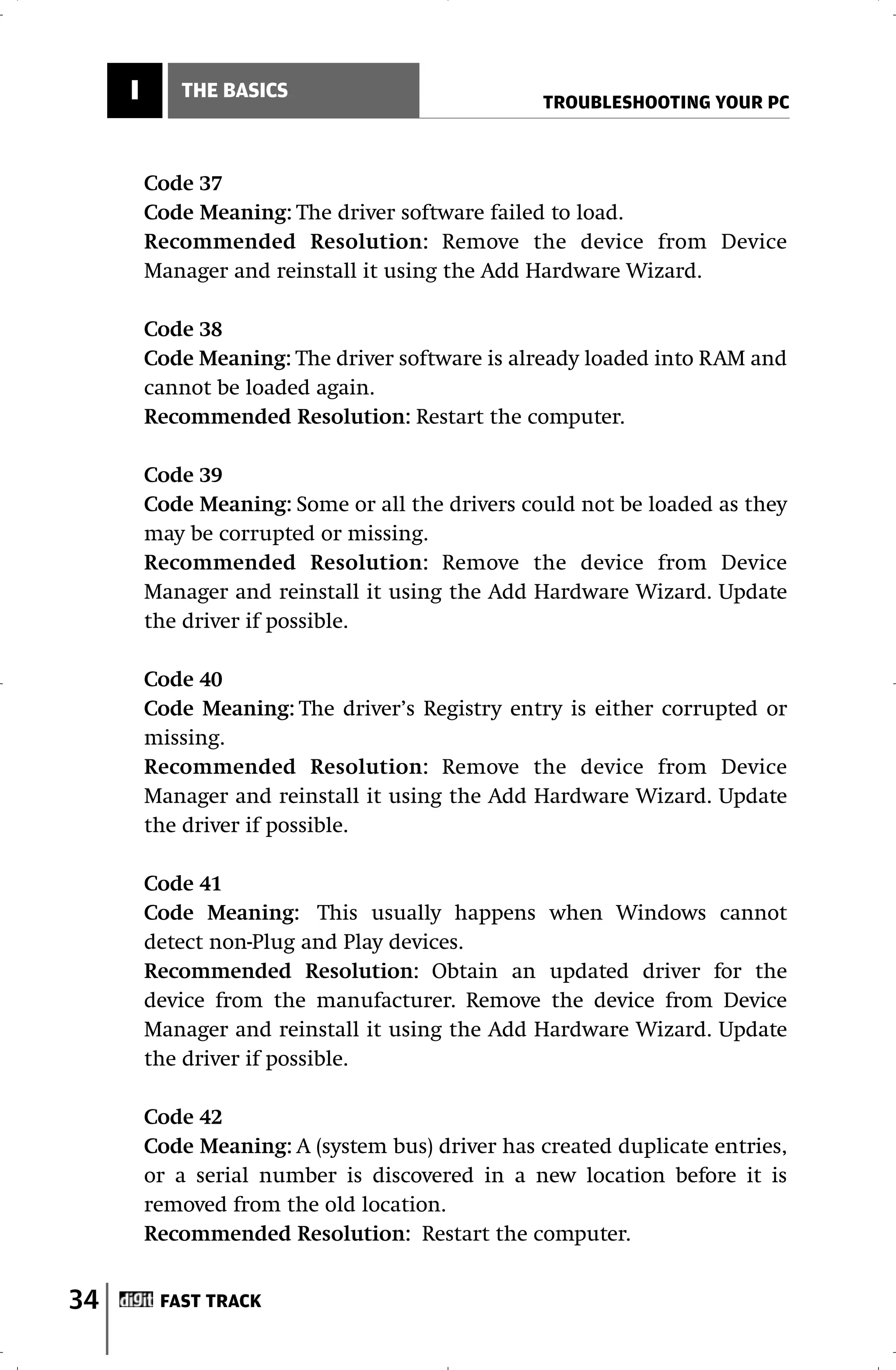 I      THE BASICS
                                                 TROUBLESHOOTING YOUR PC



         Code 37
         Code Meaning: The driver software failed to load.
         Recommended Resolution: Remove the device from Device
         Manager and reinstall it using the Add Hardware Wizard.

         Code 38
         Code Meaning: The driver software is already loaded into RAM and
         cannot be loaded again.
         Recommended Resolution: Restart the computer.

         Code 39
         Code Meaning: Some or all the drivers could not be loaded as they
         may be corrupted or missing.
         Recommended Resolution: Remove the device from Device
         Manager and reinstall it using the Add Hardware Wizard. Update
         the driver if possible.

         Code 40
         Code Meaning: The driver’s Registry entry is either corrupted or
         missing.
         Recommended Resolution: Remove the device from Device
         Manager and reinstall it using the Add Hardware Wizard. Update
         the driver if possible.

         Code 41
         Code Meaning: This usually happens when Windows cannot
         detect non-Plug and Play devices.
         Recommended Resolution: Obtain an updated driver for the
         device from the manufacturer. Remove the device from Device
         Manager and reinstall it using the Add Hardware Wizard. Update
         the driver if possible.

         Code 42
         Code Meaning: A (system bus) driver has created duplicate entries,
         or a serial number is discovered in a new location before it is
         removed from the old location.
         Recommended Resolution: Restart the computer.


34        FAST TRACK
 