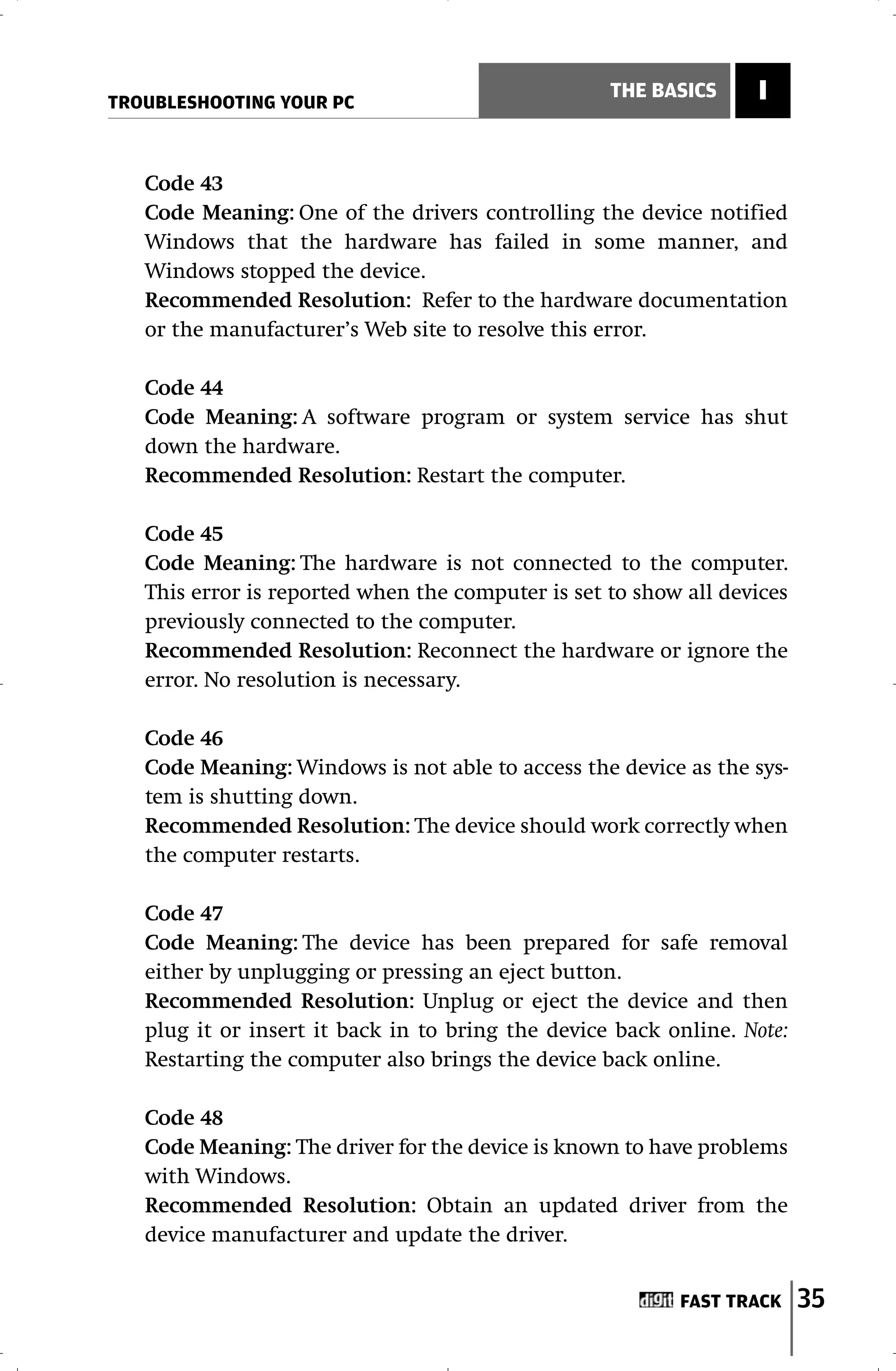 TROUBLESHOOTING YOUR PC
                                                   THE BASICS     I


   Code 43
   Code Meaning: One of the drivers controlling the device notified
   Windows that the hardware has failed in some manner, and
   Windows stopped the device.
   Recommended Resolution: Refer to the hardware documentation
   or the manufacturer’s Web site to resolve this error.

   Code 44
   Code Meaning: A software program or system service has shut
   down the hardware.
   Recommended Resolution: Restart the computer.

   Code 45
   Code Meaning: The hardware is not connected to the computer.
   This error is reported when the computer is set to show all devices
   previously connected to the computer.
   Recommended Resolution: Reconnect the hardware or ignore the
   error. No resolution is necessary.

   Code 46
   Code Meaning: Windows is not able to access the device as the sys-
   tem is shutting down.
   Recommended Resolution: The device should work correctly when
   the computer restarts.

   Code 47
   Code Meaning: The device has been prepared for safe removal
   either by unplugging or pressing an eject button.
   Recommended Resolution: Unplug or eject the device and then
   plug it or insert it back in to bring the device back online. Note:
   Restarting the computer also brings the device back online.

   Code 48
   Code Meaning: The driver for the device is known to have problems
   with Windows.
   Recommended Resolution: Obtain an updated driver from the
   device manufacturer and update the driver.


                                                          FAST TRACK     35
 