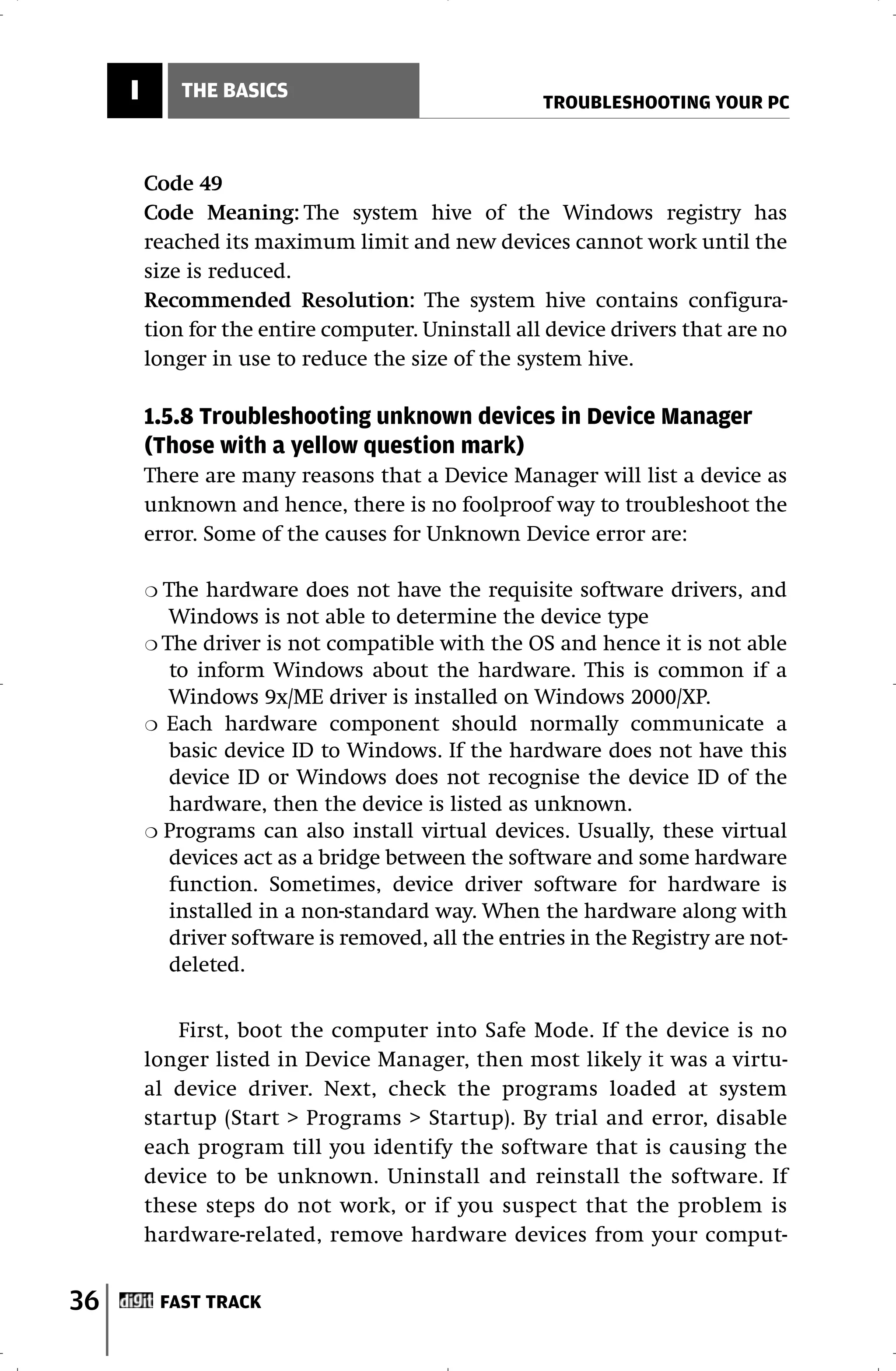 I         THE BASICS
                                                    TROUBLESHOOTING YOUR PC



         Code 49
         Code Meaning: The system hive of the Windows registry has
         reached its maximum limit and new devices cannot work until the
         size is reduced.
         Recommended Resolution: The system hive contains configura-
         tion for the entire computer. Uninstall all device drivers that are no
         longer in use to reduce the size of the system hive.

         1.5.8 Troubleshooting unknown devices in Device Manager
         (Those with a yellow question mark)
         There are many reasons that a Device Manager will list a device as
         unknown and hence, there is no foolproof way to troubleshoot the
         error. Some of the causes for Unknown Device error are:

         ❍ The hardware does not have the requisite software drivers, and
            Windows is not able to determine the device type
         ❍ The driver is not compatible with the OS and hence it is not able
            to inform Windows about the hardware. This is common if a
            Windows 9x/ME driver is installed on Windows 2000/XP.
         ❍ Each hardware component should normally communicate a
            basic device ID to Windows. If the hardware does not have this
            device ID or Windows does not recognise the device ID of the
            hardware, then the device is listed as unknown.
         ❍ Programs can also install virtual devices. Usually, these virtual
            devices act as a bridge between the software and some hardware
            function. Sometimes, device driver software for hardware is
            installed in a non-standard way. When the hardware along with
            driver software is removed, all the entries in the Registry are not-
            deleted.


             First, boot the computer into Safe Mode. If the device is no
         longer listed in Device Manager, then most likely it was a virtu-
         al device driver. Next, check the programs loaded at system
         startup (Start > Programs > Startup). By trial and error, disable
         each program till you identify the software that is causing the
         device to be unknown. Uninstall and reinstall the software. If
         these steps do not work, or if you suspect that the problem is
         hardware-related, remove hardware devices from your comput-


36           FAST TRACK
 
