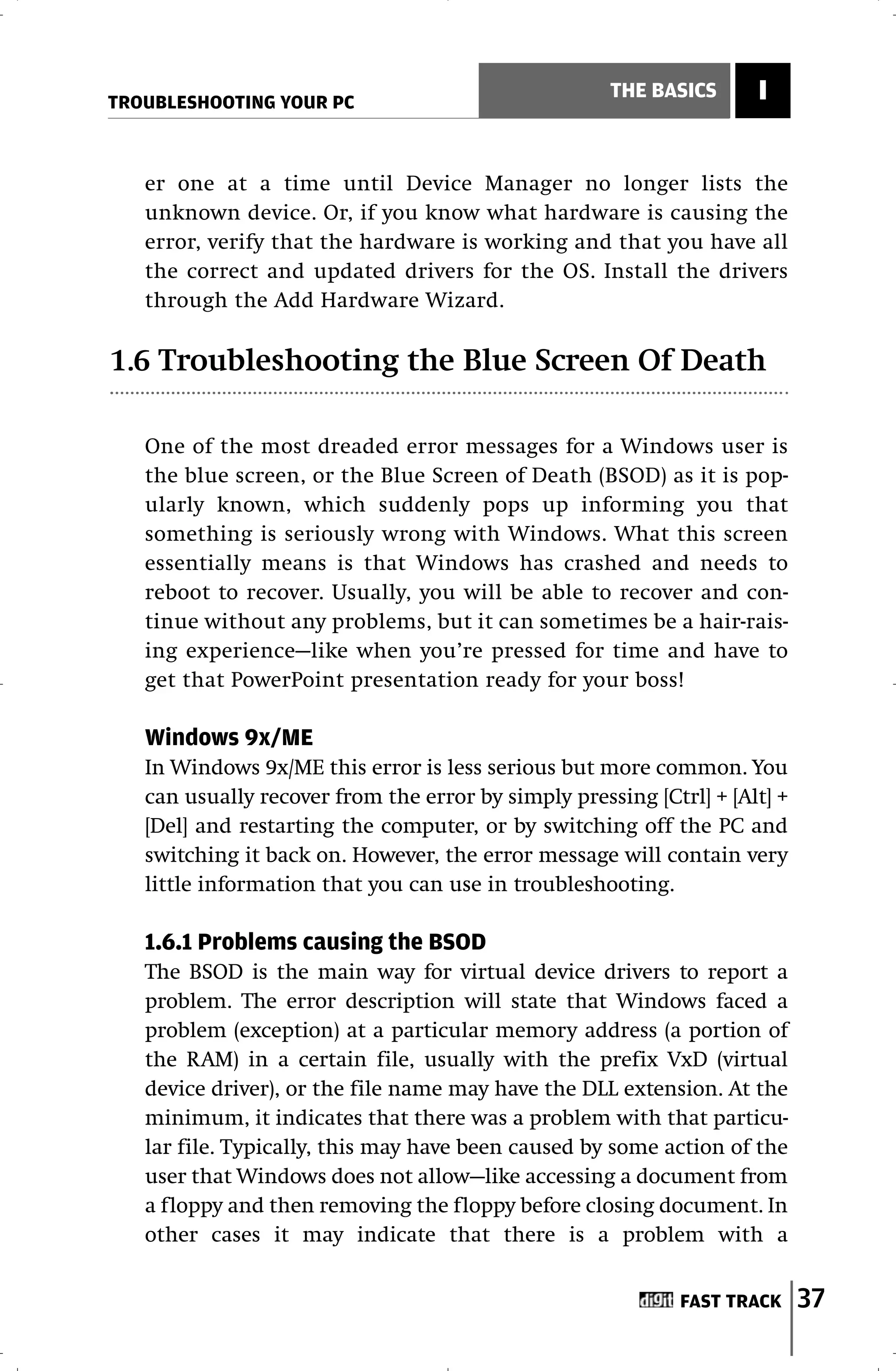 TROUBLESHOOTING YOUR PC
                                                     THE BASICS      I


   er one at a time until Device Manager no longer lists the
   unknown device. Or, if you know what hardware is causing the
   error, verify that the hardware is working and that you have all
   the correct and updated drivers for the OS. Install the drivers
   through the Add Hardware Wizard.

1.6 Troubleshooting the Blue Screen Of Death

   One of the most dreaded error messages for a Windows user is
   the blue screen, or the Blue Screen of Death (BSOD) as it is pop-
   ularly known, which suddenly pops up informing you that
   something is seriously wrong with Windows. What this screen
   essentially means is that Windows has crashed and needs to
   reboot to recover. Usually, you will be able to recover and con-
   tinue without any problems, but it can sometimes be a hair-rais-
   ing experience—like when you’re pressed for time and have to
   get that PowerPoint presentation ready for your boss!

   Windows 9x/ME
   In Windows 9x/ME this error is less serious but more common. You
   can usually recover from the error by simply pressing [Ctrl] + [Alt] +
   [Del] and restarting the computer, or by switching off the PC and
   switching it back on. However, the error message will contain very
   little information that you can use in troubleshooting.

   1.6.1 Problems causing the BSOD
   The BSOD is the main way for virtual device drivers to report a
   problem. The error description will state that Windows faced a
   problem (exception) at a particular memory address (a portion of
   the RAM) in a certain file, usually with the prefix VxD (virtual
   device driver), or the file name may have the DLL extension. At the
   minimum, it indicates that there was a problem with that particu-
   lar file. Typically, this may have been caused by some action of the
   user that Windows does not allow—like accessing a document from
   a floppy and then removing the floppy before closing document. In
   other cases it may indicate that there is a problem with a


                                                             FAST TRACK     37
 