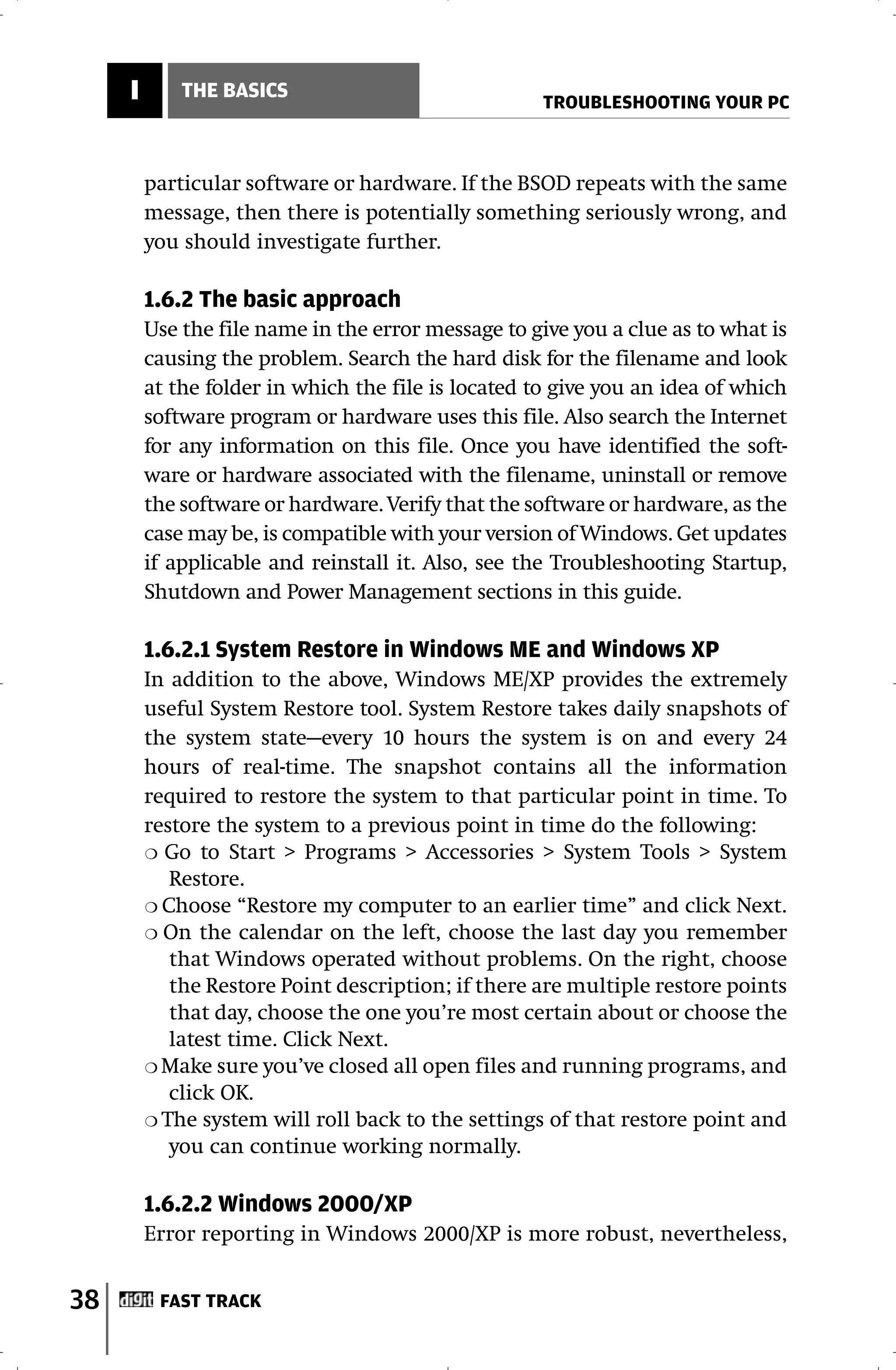 I       THE BASICS
                                                     TROUBLESHOOTING YOUR PC



         particular software or hardware. If the BSOD repeats with the same
         message, then there is potentially something seriously wrong, and
         you should investigate further.

         1.6.2 The basic approach
         Use the file name in the error message to give you a clue as to what is
         causing the problem. Search the hard disk for the filename and look
         at the folder in which the file is located to give you an idea of which
         software program or hardware uses this file. Also search the Internet
         for any information on this file. Once you have identified the soft-
         ware or hardware associated with the filename, uninstall or remove
         the software or hardware. Verify that the software or hardware, as the
         case may be, is compatible with your version of Windows. Get updates
         if applicable and reinstall it. Also, see the Troubleshooting Startup,
         Shutdown and Power Management sections in this guide.

         1.6.2.1 System Restore in Windows ME and Windows XP
         In addition to the above, Windows ME/XP provides the extremely
         useful System Restore tool. System Restore takes daily snapshots of
         the system state—every 10 hours the system is on and every 24
         hours of real-time. The snapshot contains all the information
         required to restore the system to that particular point in time. To
         restore the system to a previous point in time do the following:
         ❍ Go to Start > Programs > Accessories > System Tools > System
            Restore.
         ❍ Choose “Restore my computer to an earlier time” and click Next.
         ❍ On the calendar on the left, choose the last day you remember
            that Windows operated without problems. On the right, choose
            the Restore Point description; if there are multiple restore points
            that day, choose the one you’re most certain about or choose the
            latest time. Click Next.
         ❍ Make sure you’ve closed all open files and running programs, and
            click OK.
         ❍ The system will roll back to the settings of that restore point and
            you can continue working normally.

         1.6.2.2 Windows 2000/XP
         Error reporting in Windows 2000/XP is more robust, nevertheless,


38        FAST TRACK
 