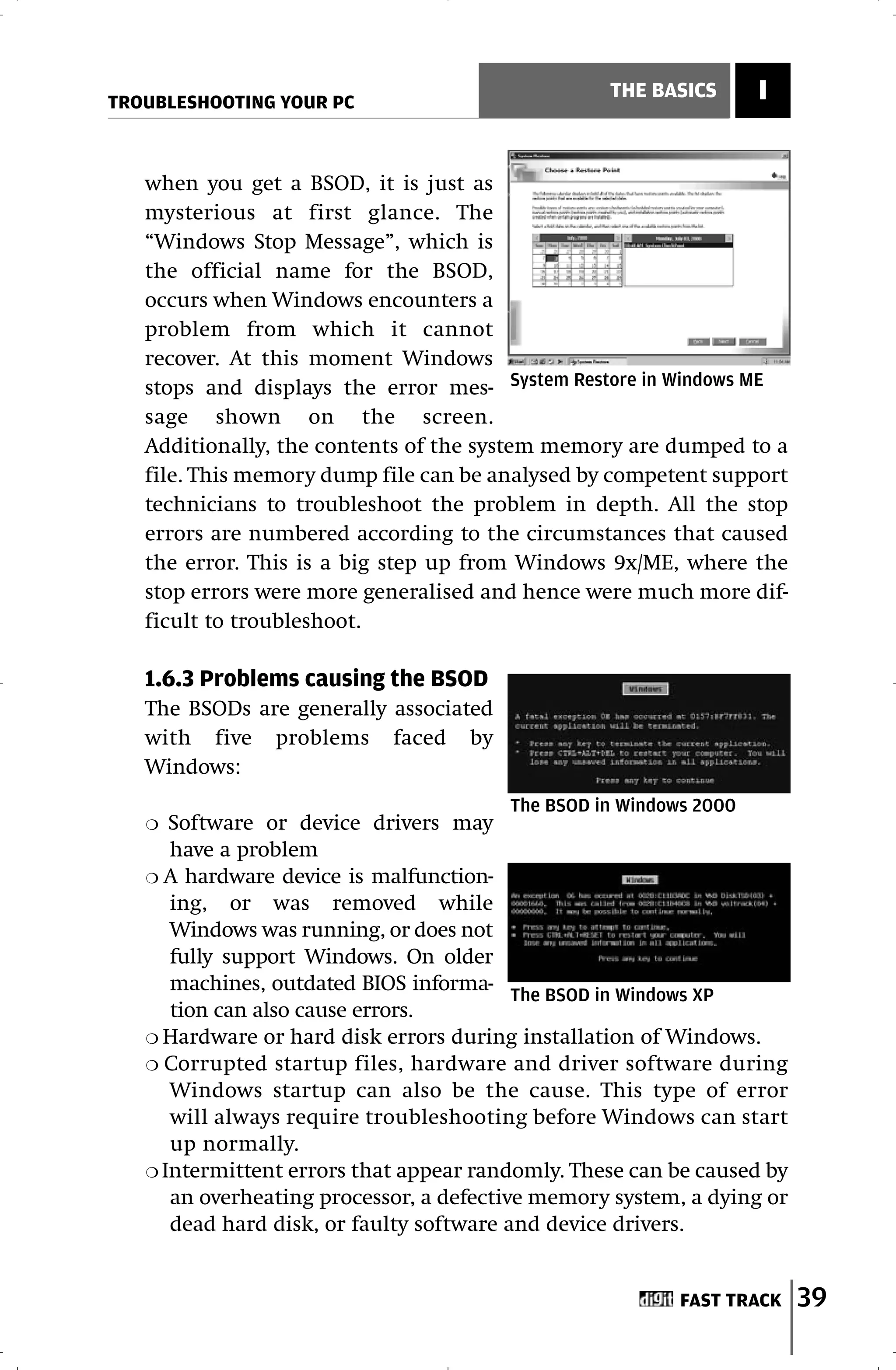 TROUBLESHOOTING YOUR PC
                                                  THE BASICS       I


   when you get a BSOD, it is just as
   mysterious at first glance. The
   “Windows Stop Message”, which is
   the official name for the BSOD,
   occurs when Windows encounters a
   problem from which it cannot
   recover. At this moment Windows
   stops and displays the error mes- System Restore in Windows ME
   sage shown on the screen.
   Additionally, the contents of the system memory are dumped to a
   file. This memory dump file can be analysed by competent support
   technicians to troubleshoot the problem in depth. All the stop
   errors are numbered according to the circumstances that caused
   the error. This is a big step up from Windows 9x/ME, where the
   stop errors were more generalised and hence were much more dif-
   ficult to troubleshoot.

   1.6.3 Problems causing the BSOD
   The BSODs are generally associated
   with five problems faced by
   Windows:
                                        The BSOD in Windows 2000
   ❍  Software or device drivers may
      have a problem
   ❍ A hardware device is malfunction-
      ing, or was removed while
      Windows was running, or does not
      fully support Windows. On older
      machines, outdated BIOS informa-
                                          The BSOD in Windows XP
      tion can also cause errors.
   ❍ Hardware or hard disk errors during installation of Windows.
   ❍ Corrupted startup files, hardware and driver software during
      Windows startup can also be the cause. This type of error
      will always require troubleshooting before Windows can start
      up normally.
   ❍ Intermittent errors that appear randomly. These can be caused by
      an overheating processor, a defective memory system, a dying or
      dead hard disk, or faulty software and device drivers.


                                                          FAST TRACK    39
 