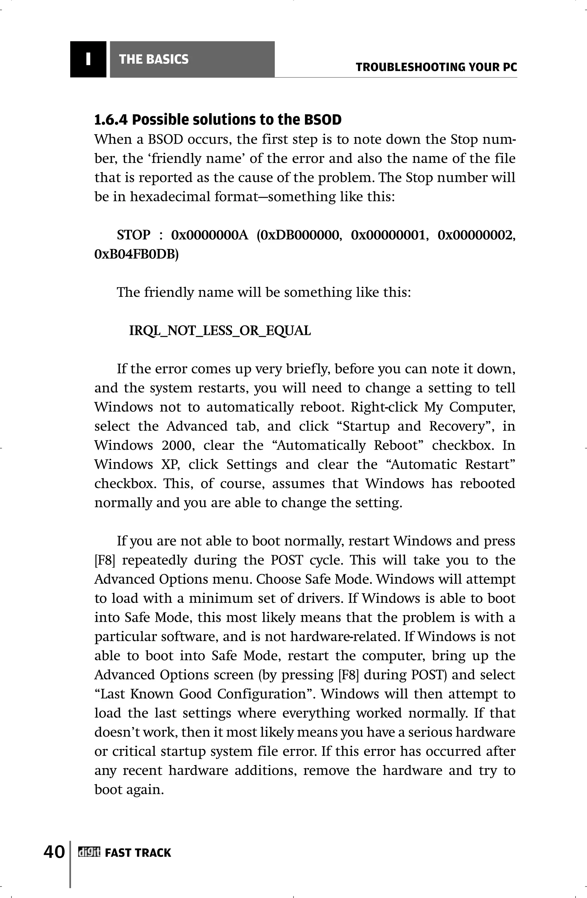 I       THE BASICS
                                                     TROUBLESHOOTING YOUR PC



         1.6.4 Possible solutions to the BSOD
         When a BSOD occurs, the first step is to note down the Stop num-
         ber, the ‘friendly name’ of the error and also the name of the file
         that is reported as the cause of the problem. The Stop number will
         be in hexadecimal format—something like this:

            STOP : 0x0000000A (0xDB000000, 0x00000001, 0x00000002,
         0xB04FB0DB)

            The friendly name will be something like this:

              IRQL_NOT_LESS_OR_EQUAL

             If the error comes up very briefly, before you can note it down,
         and the system restarts, you will need to change a setting to tell
         Windows not to automatically reboot. Right-click My Computer,
         select the Advanced tab, and click “Startup and Recovery”, in
         Windows 2000, clear the “Automatically Reboot” checkbox. In
         Windows XP, click Settings and clear the “Automatic Restart”
         checkbox. This, of course, assumes that Windows has rebooted
         normally and you are able to change the setting.

             If you are not able to boot normally, restart Windows and press
         [F8] repeatedly during the POST cycle. This will take you to the
         Advanced Options menu. Choose Safe Mode. Windows will attempt
         to load with a minimum set of drivers. If Windows is able to boot
         into Safe Mode, this most likely means that the problem is with a
         particular software, and is not hardware-related. If Windows is not
         able to boot into Safe Mode, restart the computer, bring up the
         Advanced Options screen (by pressing [F8] during POST) and select
         “Last Known Good Configuration”. Windows will then attempt to
         load the last settings where everything worked normally. If that
         doesn’t work, then it most likely means you have a serious hardware
         or critical startup system file error. If this error has occurred after
         any recent hardware additions, remove the hardware and try to
         boot again.



40        FAST TRACK
 