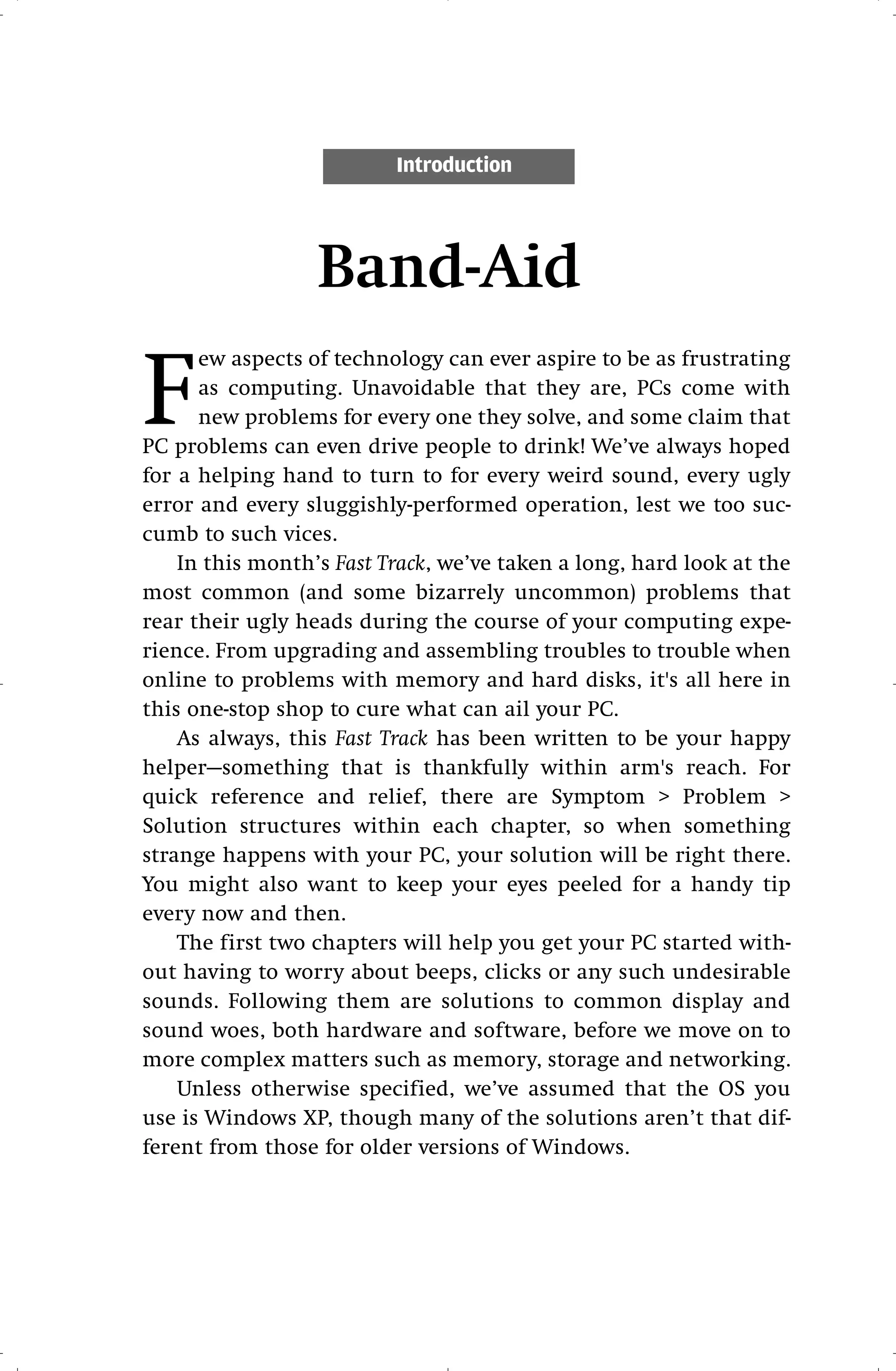 Introduction




                  Band-Aid

F
      ew aspects of technology can ever aspire to be as frustrating
      as computing. Unavoidable that they are, PCs come with
      new problems for every one they solve, and some claim that
PC problems can even drive people to drink! We’ve always hoped
for a helping hand to turn to for every weird sound, every ugly
error and every sluggishly-performed operation, lest we too suc-
cumb to such vices.
    In this month’s Fast Track, we’ve taken a long, hard look at the
most common (and some bizarrely uncommon) problems that
rear their ugly heads during the course of your computing expe-
rience. From upgrading and assembling troubles to trouble when
online to problems with memory and hard disks, it's all here in
this one-stop shop to cure what can ail your PC.
    As always, this Fast Track has been written to be your happy
helper—something that is thankfully within arm's reach. For
quick reference and relief, there are Symptom > Problem >
Solution structures within each chapter, so when something
strange happens with your PC, your solution will be right there.
You might also want to keep your eyes peeled for a handy tip
every now and then.
    The first two chapters will help you get your PC started with-
out having to worry about beeps, clicks or any such undesirable
sounds. Following them are solutions to common display and
sound woes, both hardware and software, before we move on to
more complex matters such as memory, storage and networking.
    Unless otherwise specified, we’ve assumed that the OS you
use is Windows XP, though many of the solutions aren’t that dif-
ferent from those for older versions of Windows.
 