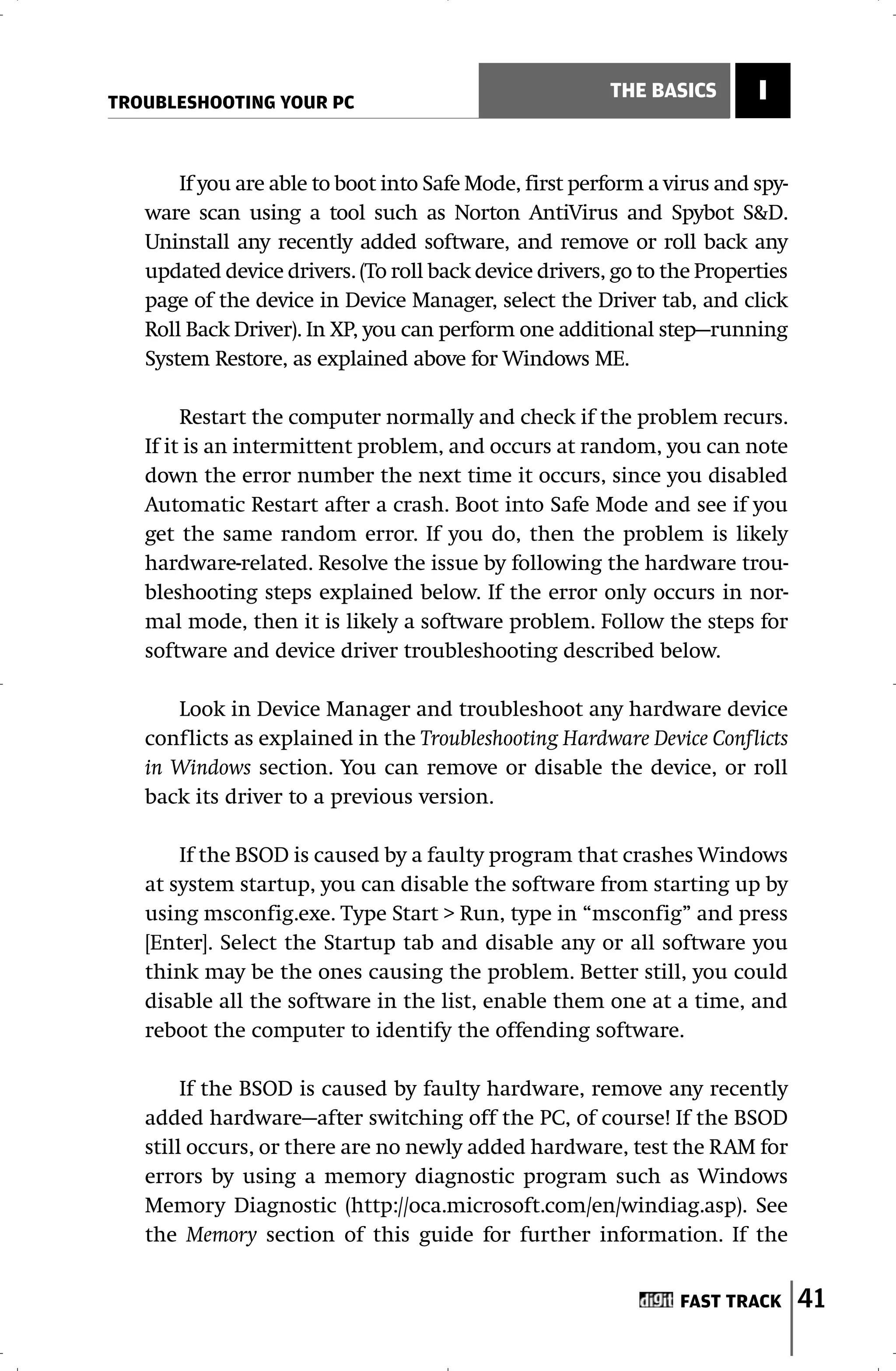 TROUBLESHOOTING YOUR PC
                                                        THE BASICS       I


       If you are able to boot into Safe Mode, first perform a virus and spy-
   ware scan using a tool such as Norton AntiVirus and Spybot S&D.
   Uninstall any recently added software, and remove or roll back any
   updated device drivers. (To roll back device drivers, go to the Properties
   page of the device in Device Manager, select the Driver tab, and click
   Roll Back Driver). In XP, you can perform one additional step—running
   System Restore, as explained above for Windows ME.

        Restart the computer normally and check if the problem recurs.
   If it is an intermittent problem, and occurs at random, you can note
   down the error number the next time it occurs, since you disabled
   Automatic Restart after a crash. Boot into Safe Mode and see if you
   get the same random error. If you do, then the problem is likely
   hardware-related. Resolve the issue by following the hardware trou-
   bleshooting steps explained below. If the error only occurs in nor-
   mal mode, then it is likely a software problem. Follow the steps for
   software and device driver troubleshooting described below.

      Look in Device Manager and troubleshoot any hardware device
   conflicts as explained in the Troubleshooting Hardware Device Conflicts
   in Windows section. You can remove or disable the device, or roll
   back its driver to a previous version.

       If the BSOD is caused by a faulty program that crashes Windows
   at system startup, you can disable the software from starting up by
   using msconfig.exe. Type Start > Run, type in “msconfig” and press
   [Enter]. Select the Startup tab and disable any or all software you
   think may be the ones causing the problem. Better still, you could
   disable all the software in the list, enable them one at a time, and
   reboot the computer to identify the offending software.

        If the BSOD is caused by faulty hardware, remove any recently
   added hardware—after switching off the PC, of course! If the BSOD
   still occurs, or there are no newly added hardware, test the RAM for
   errors by using a memory diagnostic program such as Windows
   Memory Diagnostic (http://oca.microsoft.com/en/windiag.asp). See
   the Memory section of this guide for further information. If the


                                                                FAST TRACK      41
 