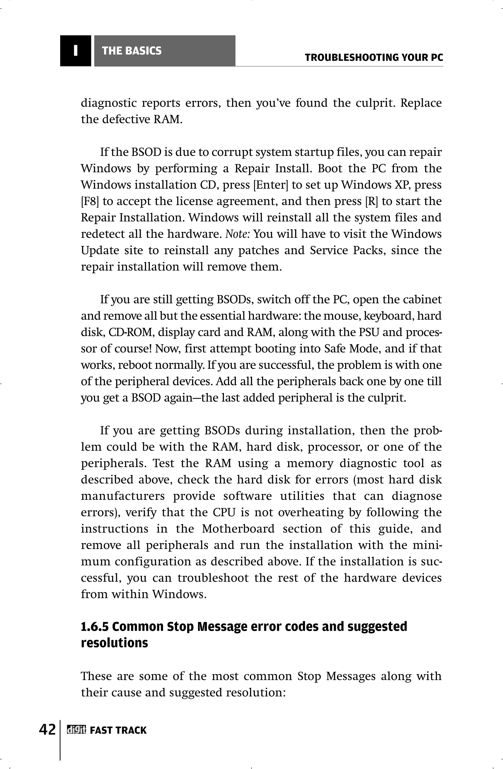 I       THE BASICS
                                                     TROUBLESHOOTING YOUR PC



         diagnostic reports errors, then you’ve found the culprit. Replace
         the defective RAM.

             If the BSOD is due to corrupt system startup files, you can repair
         Windows by performing a Repair Install. Boot the PC from the
         Windows installation CD, press [Enter] to set up Windows XP, press
         [F8] to accept the license agreement, and then press [R] to start the
         Repair Installation. Windows will reinstall all the system files and
         redetect all the hardware. Note: You will have to visit the Windows
         Update site to reinstall any patches and Service Packs, since the
         repair installation will remove them.

             If you are still getting BSODs, switch off the PC, open the cabinet
         and remove all but the essential hardware: the mouse, keyboard, hard
         disk, CD-ROM, display card and RAM, along with the PSU and proces-
         sor of course! Now, first attempt booting into Safe Mode, and if that
         works, reboot normally. If you are successful, the problem is with one
         of the peripheral devices. Add all the peripherals back one by one till
         you get a BSOD again—the last added peripheral is the culprit.

             If you are getting BSODs during installation, then the prob-
         lem could be with the RAM, hard disk, processor, or one of the
         peripherals. Test the RAM using a memory diagnostic tool as
         described above, check the hard disk for errors (most hard disk
         manufacturers provide software utilities that can diagnose
         errors), verify that the CPU is not overheating by following the
         instructions in the Motherboard section of this guide, and
         remove all peripherals and run the installation with the mini-
         mum configuration as described above. If the installation is suc-
         cessful, you can troubleshoot the rest of the hardware devices
         from within Windows.

         1.6.5 Common Stop Message error codes and suggested
         resolutions

         These are some of the most common Stop Messages along with
         their cause and suggested resolution:


42        FAST TRACK
 