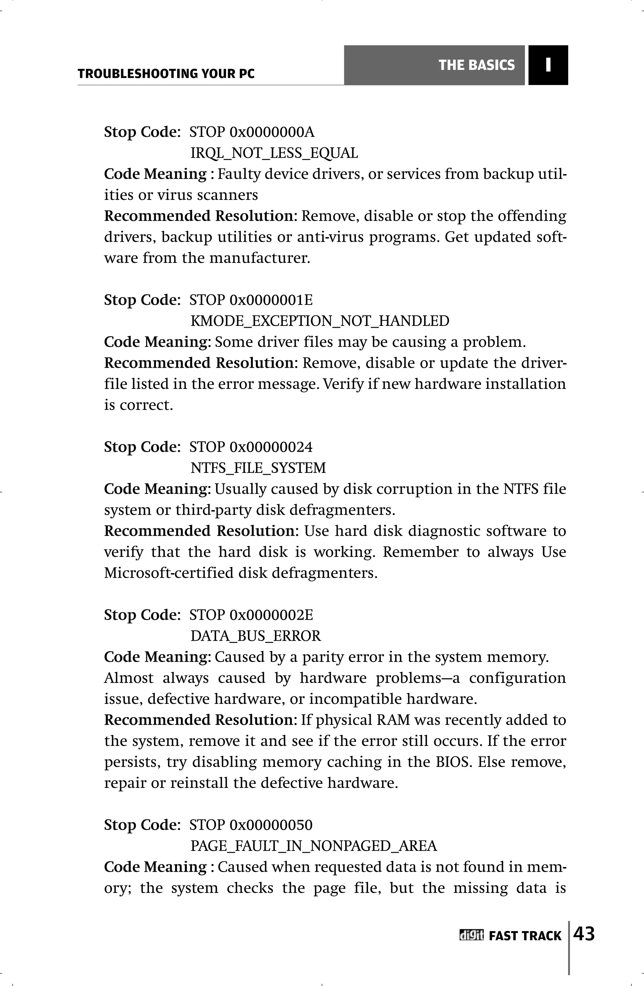 TROUBLESHOOTING YOUR PC
                                                    THE BASICS      I


   Stop Code: STOP 0x0000000A
                 IRQL_NOT_LESS_EQUAL
   Code Meaning : Faulty device drivers, or services from backup util-
   ities or virus scanners
   Recommended Resolution: Remove, disable or stop the offending
   drivers, backup utilities or anti-virus programs. Get updated soft-
   ware from the manufacturer.

   Stop Code: STOP 0x0000001E
                  KMODE_EXCEPTION_NOT_HANDLED
   Code Meaning: Some driver files may be causing a problem.
   Recommended Resolution: Remove, disable or update the driver-
   file listed in the error message. Verify if new hardware installation
   is correct.

   Stop Code: STOP 0x00000024
               NTFS_FILE_SYSTEM
   Code Meaning: Usually caused by disk corruption in the NTFS file
   system or third-party disk defragmenters.
   Recommended Resolution: Use hard disk diagnostic software to
   verify that the hard disk is working. Remember to always Use
   Microsoft-certified disk defragmenters.

   Stop Code: STOP 0x0000002E
                 DATA_BUS_ERROR
   Code Meaning: Caused by a parity error in the system memory.
   Almost always caused by hardware problems—a configuration
   issue, defective hardware, or incompatible hardware.
   Recommended Resolution: If physical RAM was recently added to
   the system, remove it and see if the error still occurs. If the error
   persists, try disabling memory caching in the BIOS. Else remove,
   repair or reinstall the defective hardware.

   Stop Code: STOP 0x00000050
               PAGE_FAULT_IN_NONPAGED_AREA
   Code Meaning : Caused when requested data is not found in mem-
   ory; the system checks the page file, but the missing data is


                                                            FAST TRACK     43
 