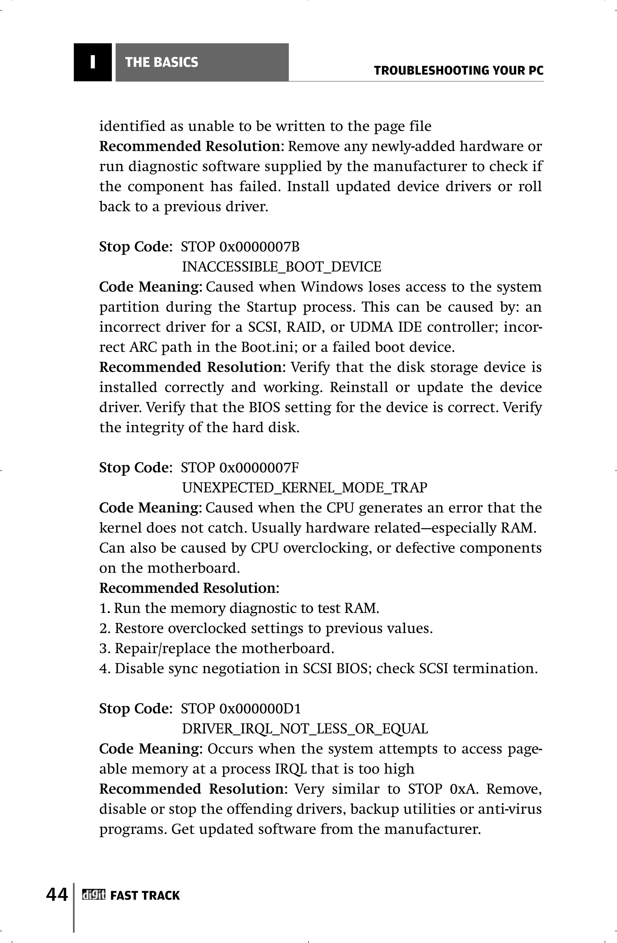 I       THE BASICS
                                                    TROUBLESHOOTING YOUR PC



         identified as unable to be written to the page file
         Recommended Resolution: Remove any newly-added hardware or
         run diagnostic software supplied by the manufacturer to check if
         the component has failed. Install updated device drivers or roll
         back to a previous driver.

         Stop Code: STOP 0x0000007B
                       INACCESSIBLE_BOOT_DEVICE
         Code Meaning: Caused when Windows loses access to the system
         partition during the Startup process. This can be caused by: an
         incorrect driver for a SCSI, RAID, or UDMA IDE controller; incor-
         rect ARC path in the Boot.ini; or a failed boot device.
         Recommended Resolution: Verify that the disk storage device is
         installed correctly and working. Reinstall or update the device
         driver. Verify that the BIOS setting for the device is correct. Verify
         the integrity of the hard disk.

         Stop Code: STOP 0x0000007F
                      UNEXPECTED_KERNEL_MODE_TRAP
         Code Meaning: Caused when the CPU generates an error that the
         kernel does not catch. Usually hardware related—especially RAM.
         Can also be caused by CPU overclocking, or defective components
         on the motherboard.
         Recommended Resolution:
         1. Run the memory diagnostic to test RAM.
         2. Restore overclocked settings to previous values.
         3. Repair/replace the motherboard.
         4. Disable sync negotiation in SCSI BIOS; check SCSI termination.

         Stop Code: STOP 0x000000D1
                      DRIVER_IRQL_NOT_LESS_OR_EQUAL
         Code Meaning: Occurs when the system attempts to access page-
         able memory at a process IRQL that is too high
         Recommended Resolution: Very similar to STOP 0xA. Remove,
         disable or stop the offending drivers, backup utilities or anti-virus
         programs. Get updated software from the manufacturer.



44        FAST TRACK
 