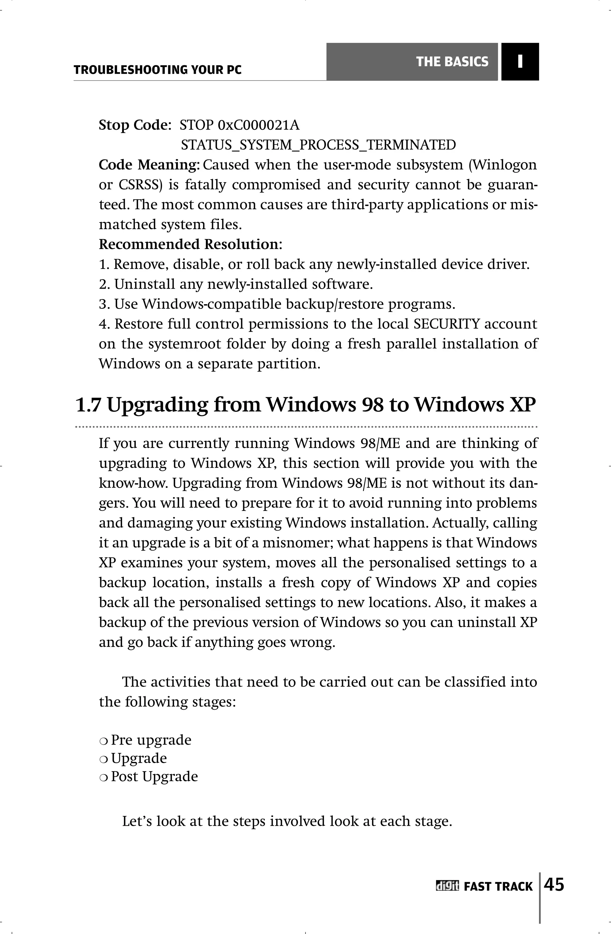 TROUBLESHOOTING YOUR PC
                                                     THE BASICS      I


   Stop Code: STOP 0xC000021A
                STATUS_SYSTEM_PROCESS_TERMINATED
   Code Meaning: Caused when the user-mode subsystem (Winlogon
   or CSRSS) is fatally compromised and security cannot be guaran-
   teed. The most common causes are third-party applications or mis-
   matched system files.
   Recommended Resolution:
   1. Remove, disable, or roll back any newly-installed device driver.
   2. Uninstall any newly-installed software.
   3. Use Windows-compatible backup/restore programs.
   4. Restore full control permissions to the local SECURITY account
   on the systemroot folder by doing a fresh parallel installation of
   Windows on a separate partition.

1.7 Upgrading from Windows 98 to Windows XP
   If you are currently running Windows 98/ME and are thinking of
   upgrading to Windows XP, this section will provide you with the
   know-how. Upgrading from Windows 98/ME is not without its dan-
   gers. You will need to prepare for it to avoid running into problems
   and damaging your existing Windows installation. Actually, calling
   it an upgrade is a bit of a misnomer; what happens is that Windows
   XP examines your system, moves all the personalised settings to a
   backup location, installs a fresh copy of Windows XP and copies
   back all the personalised settings to new locations. Also, it makes a
   backup of the previous version of Windows so you can uninstall XP
   and go back if anything goes wrong.

      The activities that need to be carried out can be classified into
   the following stages:

   ❍ Pre upgrade
   ❍ Upgrade
   ❍ Post Upgrade



       Let’s look at the steps involved look at each stage.



                                                              FAST TRACK   45
 