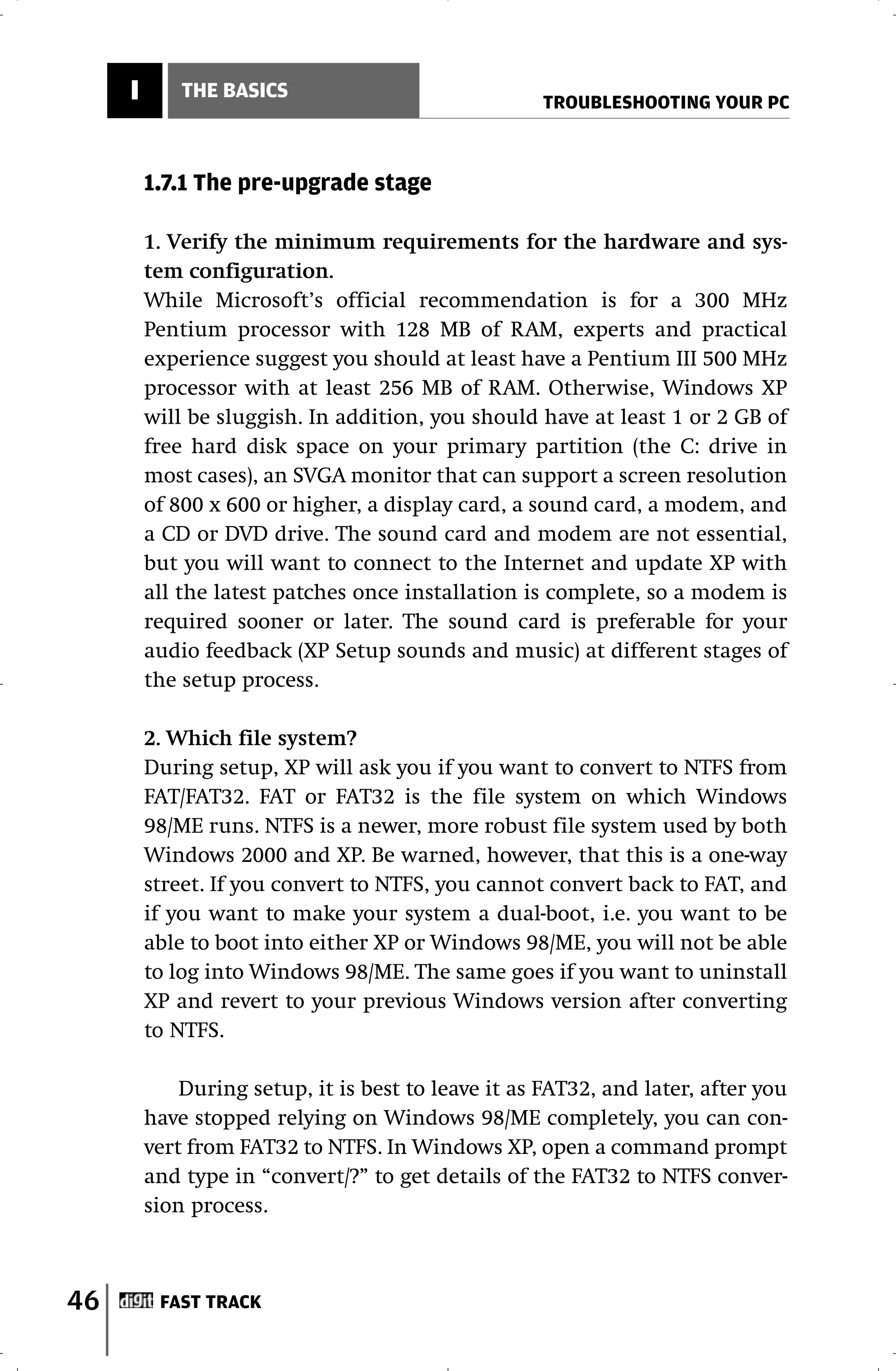 I       THE BASICS
                                                     TROUBLESHOOTING YOUR PC



         1.7.1 The pre-upgrade stage

         1. Verify the minimum requirements for the hardware and sys-
         tem configuration.
         While Microsoft’s official recommendation is for a 300 MHz
         Pentium processor with 128 MB of RAM, experts and practical
         experience suggest you should at least have a Pentium III 500 MHz
         processor with at least 256 MB of RAM. Otherwise, Windows XP
         will be sluggish. In addition, you should have at least 1 or 2 GB of
         free hard disk space on your primary partition (the C: drive in
         most cases), an SVGA monitor that can support a screen resolution
         of 800 x 600 or higher, a display card, a sound card, a modem, and
         a CD or DVD drive. The sound card and modem are not essential,
         but you will want to connect to the Internet and update XP with
         all the latest patches once installation is complete, so a modem is
         required sooner or later. The sound card is preferable for your
         audio feedback (XP Setup sounds and music) at different stages of
         the setup process.

         2. Which file system?
         During setup, XP will ask you if you want to convert to NTFS from
         FAT/FAT32. FAT or FAT32 is the file system on which Windows
         98/ME runs. NTFS is a newer, more robust file system used by both
         Windows 2000 and XP. Be warned, however, that this is a one-way
         street. If you convert to NTFS, you cannot convert back to FAT, and
         if you want to make your system a dual-boot, i.e. you want to be
         able to boot into either XP or Windows 98/ME, you will not be able
         to log into Windows 98/ME. The same goes if you want to uninstall
         XP and revert to your previous Windows version after converting
         to NTFS.

             During setup, it is best to leave it as FAT32, and later, after you
         have stopped relying on Windows 98/ME completely, you can con-
         vert from FAT32 to NTFS. In Windows XP, open a command prompt
         and type in “convert/?” to get details of the FAT32 to NTFS conver-
         sion process.



46        FAST TRACK
 