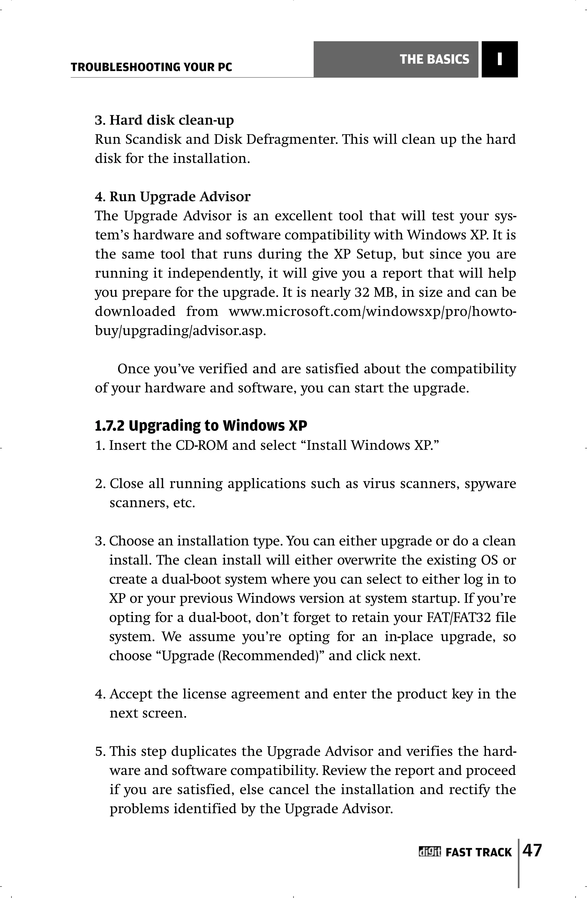 TROUBLESHOOTING YOUR PC
                                                     THE BASICS      I


   3. Hard disk clean-up
   Run Scandisk and Disk Defragmenter. This will clean up the hard
   disk for the installation.

   4. Run Upgrade Advisor
   The Upgrade Advisor is an excellent tool that will test your sys-
   tem’s hardware and software compatibility with Windows XP. It is
   the same tool that runs during the XP Setup, but since you are
   running it independently, it will give you a report that will help
   you prepare for the upgrade. It is nearly 32 MB, in size and can be
   downloaded from www.microsoft.com/windowsxp/pro/howto-
   buy/upgrading/advisor.asp.

       Once you’ve verified and are satisfied about the compatibility
   of your hardware and software, you can start the upgrade.

   1.7.2 Upgrading to Windows XP
   1. Insert the CD-ROM and select “Install Windows XP.”

   2. Close all running applications such as virus scanners, spyware
      scanners, etc.

   3. Choose an installation type. You can either upgrade or do a clean
      install. The clean install will either overwrite the existing OS or
      create a dual-boot system where you can select to either log in to
      XP or your previous Windows version at system startup. If you’re
      opting for a dual-boot, don’t forget to retain your FAT/FAT32 file
      system. We assume you’re opting for an in-place upgrade, so
      choose “Upgrade (Recommended)” and click next.

   4. Accept the license agreement and enter the product key in the
      next screen.

   5. This step duplicates the Upgrade Advisor and verifies the hard-
      ware and software compatibility. Review the report and proceed
      if you are satisfied, else cancel the installation and rectify the
      problems identified by the Upgrade Advisor.


                                                             FAST TRACK     47
 